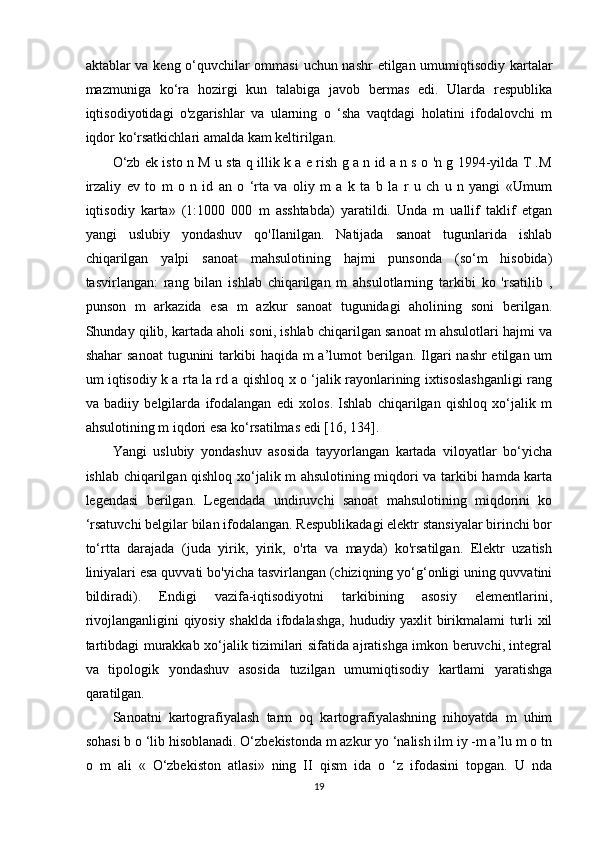 aktablar va keng o‘quvchilar ommasi  uchun nashr etilgan umumiqtisodiy kartalar
mazmuniga   ko‘ra   hozirgi   kun   talabiga   javob   bermas   edi.   Ularda   respublika
iqtisodiyotidagi   o'zgarishlar   va   ularning   o   ‘sha   vaqtdagi   holatini   ifodalovchi   m
iqdor ko‘rsatkichlari amalda kam keltirilgan. 
O‘zb ek isto n M u sta q illik k a e rish g a n id a n s o 'n g 1994-yilda T .M
irzaliy   ev   to   m   o   n   id   an   o   ‘rta   va   oliy   m   a   k   ta   b   la   r   u   ch   u   n   yangi   «Umum
iqtisodiy   karta»   (1:1000   000   m   asshtabda)   yaratildi.   Unda   m   uallif   taklif   etgan
yangi   uslubiy   yondashuv   qo'Ilanilgan.   Natijada   sanoat   tugunlarida   ishlab
chiqarilgan   yalpi   sanoat   mahsulotining   hajmi   punsonda   (so‘m   hisobida)
tasvirlangan:   rang   bilan   ishlab   chiqarilgan   m   ahsulotlarning   tarkibi   ko   'rsatilib   ,
punson   m   arkazida   esa   m   azkur   sanoat   tugunidagi   aholining   soni   berilgan.
Shunday qilib, kartada aholi soni, ishlab chiqarilgan sanoat m ahsulotlari hajmi va
shahar  sanoat  tugunini  tarkibi  haqida m  a’lumot  berilgan.  Ilgari  nashr  etilgan um
um iqtisodiy k a rta la rd a qishloq x o ‘jalik rayonlarining ixtisoslashganligi rang
va   badiiy   belgilarda   ifodalangan   edi   xolos.   Ishlab   chiqarilgan   qishloq   xo‘jalik   m
ahsulotining m iqdori esa ko‘rsatilmas edi [16, 134]. 
Yangi   uslubiy   yondashuv   asosida   tayyorlangan   kartada   viloyatlar   bo‘yicha
ishlab chiqarilgan qishloq xo‘jalik m ahsulotining miqdori va tarkibi hamda karta
legendasi   berilgan.   Legendada   undiruvchi   sanoat   mahsulotining   miqdorini   ko
‘rsatuvchi belgilar bilan ifodalangan. Respublikadagi elektr stansiyalar birinchi bor
to‘rtta   darajada   (juda   yirik,   yirik,   o'rta   va   mayda)   ko'rsatilgan.   Elektr   uzatish
liniyalari esa quvvati bo'yicha tasvirlangan (chiziqning yo‘g‘onligi uning quvvatini
bildiradi).   Endigi   vazifa-iqtisodiyotni   tarkibining   asosiy   elementlarini,
rivojlanganligini qiyosiy shaklda ifodalashga, hududiy yaxlit birikmalami turli xil
tartibdagi murakkab xo‘jalik tizimilari sifatida ajratishga imkon beruvchi, integral
va   tipologik   yondashuv   asosida   tuzilgan   umumiqtisodiy   kartlami   yaratishga
qaratilgan.
Sanoatni   kartografiyalash   tarm   oq   kartografiyalashning   nihoyatda   m   uhim
sohasi b o ‘lib hisoblanadi. O‘zbekistonda m azkur yo ‘nalish ilm iy -m a’lu m o tn
o   m   ali   «   O‘zbekiston   atlasi»   ning   II   qism   ida   o   ‘z   ifodasini   topgan.   U   nda
19 