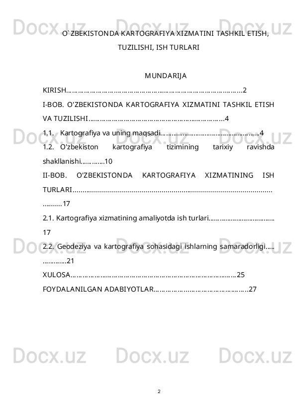 O` ZBEKISTON DA  KA RTOGRA FIY A  X IZMA TIN I  TA SHKIL ETISH,
TUZILISHI, ISH TURLA RI
MUN DA RIJ A
KIRISH… … … … … … … … .… … … … … … … … … … … … … … … … … … .… … ...2
I-BOB.   O'ZBEKI STON DA   KA RTOGRA FIY A   X IZMA TIN I   TA SHKIL   ETISH
VA  TUZILISHI … … … … … … … … … … … … … … … … … … … … … … ...4
1.1. Kartografiya va uning maqsadi………………………………………………4
1.2. O'zbekiston   kartografiya   tizimining   tarixiy   ravishda
shakllanishi………….10
II-BOB.   O'ZBEKISTON DA   KA RTOGRA FI Y A   X IZMA TIN IN G   ISH
TURLA RI.....................................................................................................
.......... 17
2.1.  Kartografiya xizmatining amaliyotda ish turlari………………………………
17
2.2.   Geodeziya   va   kartografiya   sohasidagi   ishlarning   samaradorligi…..
…………. 21
X ULOSA … … … … … … … … … … … … … … … … … … … … … … … … … … … … 25
FOY DA LA N ILGA N  ADA BIY OTLA R… … … … … ...… … … … … … … .… … ..27
2 