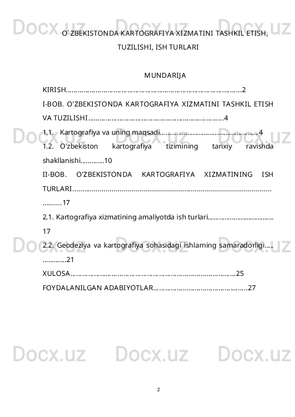 O` ZBEKISTON DA  KA RTOGRA FIY A  X IZMA TIN I  TA SHKIL ETISH,
TUZILISHI, ISH TURLA RI
MUN DA RIJ A
KIRISH… … … … … … … … .… … … … … … … … … … … … … … … … … … .… … ...2
I-BOB.   O'ZBEKI STON DA   KA RTOGRA FIY A   X IZMA TIN I   TA SHKIL   ETISH
VA  TUZILISHI … … … … … … … … … … … … … … … … … … … … … … ...4
1.1. Kartografiya va uning maqsadi………………………………………………4
1.2. O'zbekiston   kartografiya   tizimining   tarixiy   ravishda
shakllanishi………….10
II-BOB.   O'ZBEKISTON DA   KA RTOGRA FI Y A   X IZMA TIN IN G   ISH
TURLA RI.....................................................................................................
.......... 17
2.1.  Kartografiya xizmatining amaliyotda ish turlari………………………………
17
2.2.   Geodeziya   va   kartografiya   sohasidagi   ishlarning   samaradorligi…..
…………. 21
X ULOSA … … … … … … … … … … … … … … … … … … … … … … … … … … … … 25
FOY DA LA N ILGA N  ADA BIY OTLA R… … … … … ...… … … … … … … .… … ..27
2