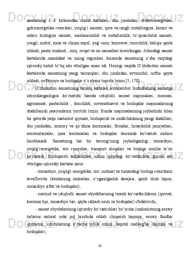 sanoatning   1   0   turkumdan   iborat   kartalari,   shu   jumladan,   elektroenergetika,
gidroenergetika resurslari, yoqilg‘i sanoati, qora va rangli metallurgiya, kimyo va
mikro   biologiya   sanoati,   mashinasozlik   va   metallsozlik,   to‘qimachilik   sanoati,
yengil, mebel, oyna va chinni-sopol, yog‘-moy, konserva, vinochilik, baliqni qayta
ishlash, paxta tozalash , oziq -ovqat va un sanoatlari tasvirlangan. Atlasdagi sanoat
kartalarida   mamlakat   va   uning   regionlari   doirasida   sanoatning   o‘sha   vaqtdagi
iqtisodiy holati  to‘liq aks  ettirilgan emas  edi. Hozirgi  vaqtda O‘zbekiston sanoati
kartalarida   sanoatning   yangi   tarmoqlari,   shu   jumladan,   avtomobil,   neftni   qayta
ishlash, neftkimyo va boshqalar o‘z aksini topishi lozim [5, 170]. 
O‘zbekiston   sanoatining   tarmoq   kartalari   avvalambor   hududlarning   sanoatga
ixtisoslanganligini   ko‘rsatishi   hamda   istiqbolli   sanoat   majmualari,   xususan,
agrosanoat,   paxtachilik   ,   donchilik,   mevasabzavot   va   boshqalar   majmualarning
shakillanish   jarayonlarini   yoritish   lozim.   Bunda   majmualarining   joylashishi   bilan
bir qatorda yalpi mahsulot qiymati, boshqarish va mulkchilikning yangi shakillari,
shu   jumladan,   xususiy   va   qo‘shma   korxonalar,   firmalar,   hissadorlik   jamiyatlari,
assotsiatsiyalar,   ijara   korxonalari   va   boshqalar   doirasida   ko'rsatish   muhim
hisoblanadi.   Sanoatning   har   bir   tarmog‘ining   joylashganligi,   xomashyo,
yoqilg‘ienergetika,   suv   resurslari,   transport   aloqalari   va   boshqa   omillar   ta’sir
ko‘rsatadi.   Boshqarish   tashkilotlari   uchun   quyidagi   ko‘rsatkichlar   guruhi   aks
ettirilgan iqtisodiy kartalar zarur:
- xomashyo, yoqilg'i-energetika, suv, mehnat va tumandagi boshqa resurslami
tavsiflovchi   (konlaming   zaxiralari,   o‘rganilganlik   darajasi,   qazib   olish   hajmi,
xomashyo sifati va boshqalar); 
- mavjud va  istiqbolli  sanoat  obyektlarining texnik ko‘rsatkichlarini  (quvvat,
korxona tipi, xomashyo turi, qayta ishlash usuli va boshqalar) ifodalovchi; 
- sanoat obyektlarining iqtisodiy ko‘rsatichlari bo‘yicha (mahsulotning asosiy
turlarini   natural   yoki   pul   hisobida   ishlab   chiqarish   hajmini,   asosiy   fondlar
qiymatini,   ishchilarning   o‘rtacha   yillik   sonini,   kapital   mablag‘lar   hajmini   va
boshqalar); 
20 