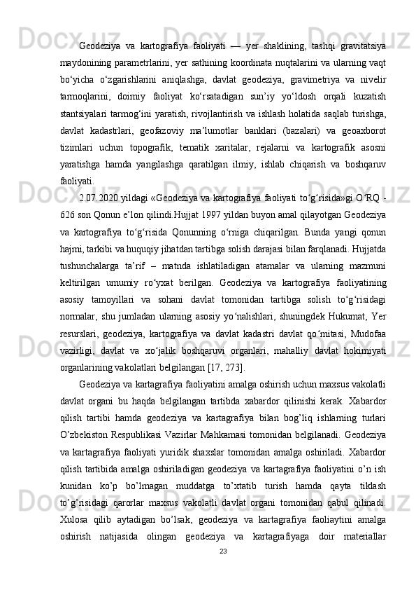 Geodeziya   va   kartografiya   faoliyati   —   yer   shaklining,   tashqi   gravitatsiya
maydonining parametrlarini, yer sathining koordinata nuqtalarini va ularning vaqt
bo‘yicha   o‘zgarishlarini   aniqlashga,   davlat   geodeziya,   gravimetriya   va   nivelir
tarmoqlarini,   doimiy   faoliyat   ko‘rsatadigan   sun’iy   yo‘ldosh   orqali   kuzatish
stantsiyalari  tarmog‘ini yaratish, rivojlantirish va ishlash holatida saqlab turishga,
davlat   kadastrlari,   geofazoviy   ma’lumotlar   banklari   (bazalari)   va   geoaxborot
tizimlari   uchun   topografik,   tematik   xaritalar,   rejalarni   va   kartografik   asosni
yaratishga   hamda   yangilashga   qaratilgan   ilmiy,   ishlab   chiqarish   va   boshqaruv
faoliyati.
2.07.2020 yildagi «Geodeziya va kartografiya faoliyati to g risida»gi O RQ -ʻ ʻ ʻ
626 son Qonun e’lon qilindi.Hujjat 1997 yildan buyon amal qilayotgan Geodeziya
va   kartografiya   to g risida   Qonunning   o rniga   chiqarilgan.   Bunda   yangi   qonun	
ʻ ʻ ʻ
hajmi, tarkibi va huquqiy jihatdan tartibga solish darajasi bilan farqlanadi. Hujjatda
tushunchalarga   ta’rif   –   matnda   ishlatiladigan   atamalar   va   ularning   mazmuni
keltirilgan   umumiy   ro y	
ʻ х at   berilgan.   Geodeziya   va   kartografiya   faoliyatining
asosiy   tamoyillari   va   sohani   davlat   tomonidan   tartibga   solish   to g risidagi	
ʻ ʻ
normalar,   shu   jumladan   ularning   asosiy   yo nalishlari,   shuningdek   Hukumat,   Yer	
ʻ
resurslari,   geodeziya,   kartografiya   va   davlat   kadastri   davlat   qo mitasi,   Mudofaa	
ʻ
vazirligi,   davlat   va   х o jalik   boshqaruvi   organlari,   mahalliy   davlat   hokimiyati	
ʻ
organlarining vakolatlari belgilangan [17, 273].
Geodeziya va kartagrafiya faoliyatini amalga oshirish uchun maxsus vakolatli
davlat   organi   bu   haqda   belgilangan   tartibda   xabardor   qilinishi   kerak.   Xabardor
qilish   tartibi   hamda   geodeziya   va   kartagrafiya   bilan   bog’liq   ishlarning   turlari
O’zbekiston   Respublikasi   Vazirlar   Mahkamasi   tomonidan  belgilanadi.  Geodeziya
va   kartagrafiya   faoliyati   yuridik   shaxslar   tomonidan   amalga   oshiriladi.   Xabardor
qilish   tartibida   amalga  oshiriladigan   geodeziya   va   kartagrafiya   faoliyatini   o’n   ish
kunidan   ko’p   bo’lmagan   muddatga   to’xtatib   turish   hamda   qayta   tiklash
to’g’risidagi   qarorlar   maxsus   vakolatli   davlat   organi   tomonidan   qabul   qilinadi.
Xulosa   qilib   aytadigan   bo’lsak,   geodeziya   va   kartagrafiya   faoliaytini   amalga
oshirish   natijasida   olingan   geodeziya   va   kartagrafiyaga   doir   materiallar
23 