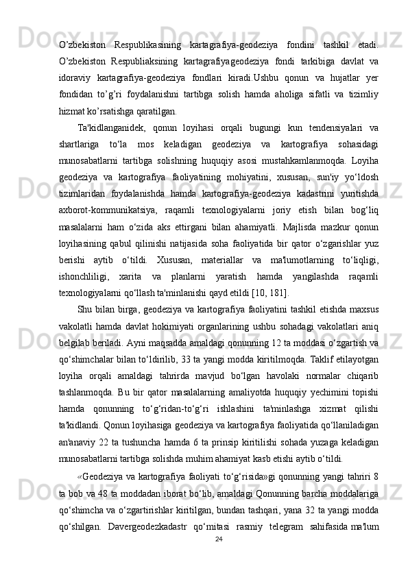 O’zbekiston   Respublikasining   kartagrafiya-geodeziya   fondini   tashkil   etadi.
O’zbekiston   Respubliaksining   kartagrafiyageodeziya   fondi   tarkibiga   davlat   va
idoraviy   kartagrafiya-geodeziya   fondlari   kiradi.Ushbu   qonun   va   hujatlar   yer
fondidan   to’g’ri   foydalanishni   tartibga   solish   hamda   aholiga   sifatli   va   tizimliy
hizmat ko’rsatishga qaratilgan.
Ta'kidlanganidek,   qonun   loyihasi   orqali   bugungi   kun   tendensiyalari   va
shartlariga   to‘la   mos   keladigan   geodeziya   va   kartografiya   sohasidagi
munosabatlarni   tartibga   solishning   huquqiy   asosi   mustahkamlanmoqda.   Loyiha
geodeziya   va   kartografiya   faoliyatining   mohiyatini,   xususan,   sun'iy   yo‘ldosh
tizimlaridan   foydalanishda   hamda   kartografiya-geodeziya   kadastrini   yuritishda
axborot-kommunikatsiya,   raqamli   texnologiyalarni   joriy   etish   bilan   bog‘liq
masalalarni   ham   o‘zida   aks   ettirgani   bilan   ahamiyatli.   Majlisda   mazkur   qonun
loyihasining   qabul   qilinishi   natijasida   soha   faoliyatida   bir   qator   o‘zgarishlar   yuz
berishi   aytib   o‘tildi.   Xususan,   materiallar   va   ma'lumotlarning   to‘liqligi,
ishonchliligi,   xarita   va   planlarni   yaratish   hamda   yangilashda   raqamli
texnologiyalarni qo‘llash ta'minlanishi qayd etildi [10, 181].
Shu bilan birga, geodeziya va kartografiya faoliyatini tashkil  etishda maxsus
vakolatli   hamda   davlat   hokimiyati   organlarining   ushbu   sohadagi   vakolatlari   aniq
belgilab beriladi. Ayni maqsadda amaldagi qonunning 12 ta moddasi o‘zgartish va
qo‘shimchalar bilan to‘ldirilib, 33 ta yangi modda kiritilmoqda. Taklif etilayotgan
loyiha   orqali   amaldagi   tahrirda   mavjud   bo‘lgan   havolaki   normalar   chiqarib
tashlanmoqda.   Bu   bir   qator   masalalarning   amaliyotda   huquqiy   yechimini   topishi
hamda   qonunning   to‘g‘ridan-to‘g‘ri   ishlashini   ta'minlashga   xizmat   qilishi
ta'kidlandi. Qonun loyihasiga geodeziya va kartografiya faoliyatida qo‘llaniladigan
an'anaviy   22  ta   tushuncha   hamda   6   ta  prinsip   kiritilishi   sohada   yuzaga   keladigan
munosabatlarni tartibga solishda muhim ahamiyat kasb etishi aytib o‘tildi.
« Geodeziya va kartografiya faoliyati to‘g‘risida»gi qonunning yangi tahriri 8
ta bob va 48 ta moddadan iborat bo‘lib, amaldagi Qonunning barcha moddalariga
qo‘shimcha va o‘zgartirishlar kiritilgan, bundan tashqari, yana 32 ta yangi modda
qo‘shilgan.   Davergeodezkadastr   qo‘mitasi   rasmiy   telegram   sahifasida   ma'lum
24 