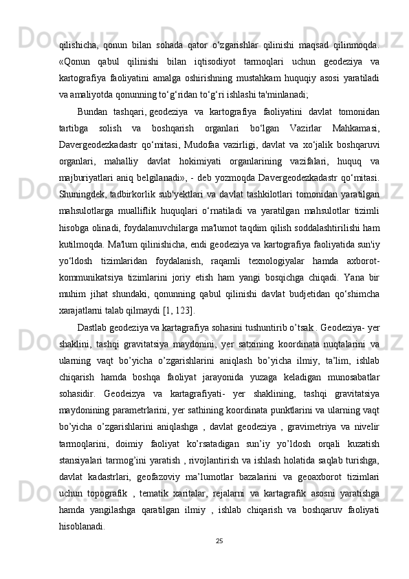 qilishicha ,   qonun   bilan   sohada   qator   o‘zgarishlar   qilinishi   maqsad   qilinmoqda.
«Qonun   qabul   qilinishi   bilan   iqtisodiyot   tarmoqlari   uchun   geodeziya   va
kartografiya   faoliyatini   amalga   oshirishning   mustahkam   huquqiy   asosi   yaratiladi
va amaliyotda qonunning to‘g‘ridan to‘g‘ri ishlashi ta'minlanadi; 
Bundan   tashqari,   geodeziya   va   kartografiya   faoliyatini   davlat   tomonidan
tartibga   solish   va   boshqarish   organlari   bo‘lgan   Vazirlar   Mahkamasi,
Davergeodezkadastr   qo‘mitasi,   Mudofaa   vazirligi,   davlat   va   xo‘jalik   boshqaruvi
organlari,   mahalliy   davlat   hokimiyati   organlarining   vazifalari,   huquq   va
majburiyatlari   aniq   belgilanadi»,   -   deb   yozmoqda   Davergeodezkadastr   qo‘mitasi.
Shuningdek,   tadbirkorlik   sub'yektlari   va   davlat   tashkilotlari   tomonidan   yaratilgan
mahsulotlarga   mualliflik   huquqlari   o‘rnatiladi   va   yaratilgan   mahsulotlar   tizimli
hisobga olinadi, foydalanuvchilarga ma'lumot taqdim qilish soddalashtirilishi ham
kutilmoqda.   Ma'lum qilinishicha, endi geodeziya va kartografiya   faoliyatida sun'iy
yo‘ldosh   tizimlaridan   foydalanish,   raqamli   texnologiyalar   hamda   axborot-
kommunikatsiya   tizimlarini   joriy   etish   ham   yangi   bosqichga   chiqadi.   Yana   bir
muhim   jihat   shundaki,   qonunning   qabul   qilinishi   davlat   budjetidan   qo‘shimcha
xarajatlarni talab qilmaydi [1, 123].
Dastlab geodeziya va kartagrafiya sohasini tushuntirib o’tsak . Geodeziya- yer
shaklini,   tashqi   gravitatsiya   maydonini,   yer   satxining   koordinata   nuqtalarini   va
ularning   vaqt   bo’yicha   o’zgarishlarini   aniqlash   bo’yicha   ilmiy,   ta’lim,   ishlab
chiqarish   hamda   boshqa   faoliyat   jarayonida   yuzaga   keladigan   munosabatlar
sohasidir.   Geodeizya   va   kartagrafiyati-   yer   shaklining,   tashqi   gravitatsiya
maydonining parametrlarini, yer sathining koordinata punktlarini va ularning vaqt
bo’yicha   o’zgarishlarini   aniqlashga   ,   davlat   geodeziya   ,   gravimetriya   va   nivelir
tarmoqlarini,   doimiy   faoliyat   ko’rsatadigan   sun’iy   yo’ldosh   orqali   kuzatish
stansiyalari  tarmog’ini yaratish , rivojlantirish va ishlash holatida saqlab turishga,
davlat   kadastrlari,   geofazoviy   ma’lumotlar   bazalarini   va   geoaxborot   tizimlari
uchun   topografik   ,   tematik   xaritalar,   rejalarni   va   kartagrafik   asosni   yaratishga
hamda   yangilashga   qaratilgan   ilmiy   ,   ishlab   chiqarish   va   boshqaruv   faoliyati
hisoblanadi. 
25 