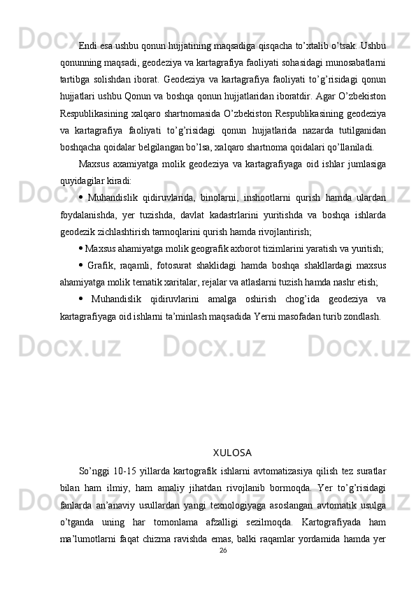 Endi esa ushbu qonun hujjatining maqsadiga qisqacha to’xtalib o’tsak. Ushbu
qonunning maqsadi, geodeziya va kartagrafiya faoliyati sohasidagi munosabatlarni
tartibga   solishdan   iborat.   Geodeziya   va   kartagrafiya   faoliyati   to’g’risidagi   qonun
hujjatlari ushbu Qonun va boshqa qonun hujjatlaridan iboratdir. Agar O’zbekiston
Respublikasining   xalqaro shartnomasida  O’zbekiston  Respublikasining  geodeziya
va   kartagrafiya   faoliyati   to’g’risidagi   qonun   hujjatlarida   nazarda   tutilganidan
boshqacha qoidalar belgilangan bo’lsa, xalqaro shartnoma qoidalari qo’llaniladi. 
Maxsus   axamiyatga   molik   geodeziya   va   kartagrafiyaga   oid   ishlar   jumlasiga
quyidagilar kiradi: 
   Muhandislik   qidiruvlarida,   binolarni,   inshootlarni   qurish   hamda   ulardan
foydalanishda,   yer   tuzishda,   davlat   kadastrlarini   yuritishda   va   boshqa   ishlarda
geodezik zichlashtirish tarmoqlarini qurish hamda rivojlantirish; 
  Maxsus ahamiyatga molik geografik axborot tizimlarini yaratish va yuritish;
   Grafik,   raqamli,   fotosurat   shaklidagi   hamda   boshqa   shakllardagi   maxsus
ahamiyatga molik tematik xaritalar, rejalar va atlaslarni tuzish hamda nashr etish; 
   Muhandislik   qidiruvlarini   amalga   oshirish   chog’ida   geodeziya   va
kartagrafiyaga oid ishlarni ta’minlash maqsadida Yerni masofadan turib zondlash.
X ULOSA
So’nggi   10-15   yillarda   kartografik   ishlarni   avtomatizasiya   qilish   tez   suratlar
bilan   ham   ilmiy,   ham   amaliy   jihatdan   rivojlanib   bormoqda.   Yer   to’g’risidagi
fanlarda   an’anaviy   usullardan   yangi   texnologiyaga   asoslangan   avtomatik   usulga
o’tganda   uning   har   tomonlama   afzalligi   sezilmoqda.   Kartografiyada   ham
ma’lumotlarni   faqat   chizma   ravishda   emas,   balki   raqamlar   yordamida   hamda   yer
26 