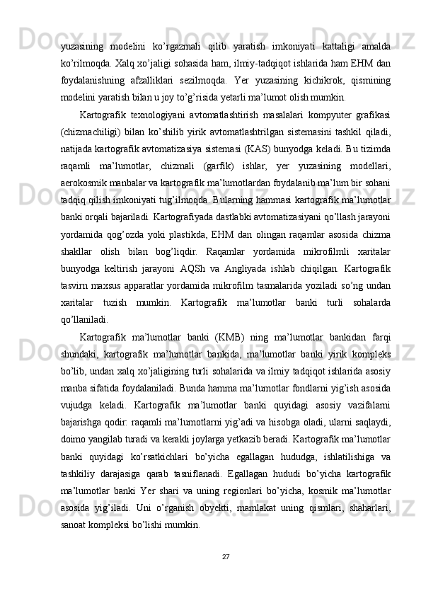 yuzasining   modelini   ko’rgazmali   qilib   yaratish   imkoniyati   kattaligi   amalda
ko’rilmoqda. Xalq xo’jaligi sohasida ham, ilmiy-tadqiqot ishlarida ham EHM dan
foydalanishning   afzalliklari   sezilmoqda.   Yer   yuzasining   kichikrok,   qismining
modelini yaratish bilan u joy to’g’risida yetarli ma’lumot olish mumkin. 
Kartografik   texnologiyani   avtomatlashtirish   masalalari   kompyuter   grafikasi
(chizmachiligi)   bilan   ko’shilib   yirik   avtomatlashtrilgan   sistemasini   tashkil   qiladi,
natijada kartografik avtomatizasiya sistemasi  (KAS) bunyodga keladi. Bu tizimda
raqamli   ma’lumotlar,   chizmali   (garfik)   ishlar,   yer   yuzasining   modellari,
aerokosmik manbalar va kartografik ma’lumotlardan foydalanib ma’lum bir sohani
tadqiq qilish imkoniyati tug’ilmoqda. Bularning hammasi kartografik ma’lumotlar
banki orqali bajariladi. Kartografiyada dastlabki avtomatizasiyani qo’llash jarayoni
yordamida   qog’ozda   yoki   plastikda,   EHM   dan   olingan   raqamlar   asosida   chizma
shakllar   olish   bilan   bog’liqdir.   Raqamlar   yordamida   mikrofilmli   xaritalar
bunyodga   keltirish   jarayoni   AQSh   va   Angliyada   ishlab   chiqilgan.   Kartografik
tasvirn maxsus   apparatlar  yordamida mikrofilm   tasmalarida  yoziladi  so’ng  undan
xaritalar   tuzish   mumkin.   Kartografik   ma’lumotlar   banki   turli   sohalarda
qo’llaniladi. 
Kartografik   ma’lumotlar   banki   (KMB)   ning   ma’lumotlar   bankidan   farqi
shundaki,   kartografik   ma’lumotlar   bankida,   ma’lumotlar   banki   yirik   kompleks
bo’lib, undan xalq xo’jaligining turli sohalarida va ilmiy tadqiqot ishlarida asosiy
manba sifatida foydalaniladi. Bunda hamma ma’lumotlar fondlarni yig’ish asosida
vujudga   keladi.   Kartografik   ma’lumotlar   banki   quyidagi   asosiy   vazifalarni
bajarishga qodir: raqamli ma’lumotlarni yig’adi va hisobga oladi, ularni saqlaydi,
doimo yangilab turadi va kerakli joylarga yetkazib beradi. Kartografik ma’lumotlar
banki   quyidagi   ko’rsatkichlari   bo’yicha   egallagan   hududga,   ishlatilishiga   va
tashkiliy   darajasiga   qarab   tasniflanadi.   Egallagan   hududi   bo’yicha   kartografik
ma’lumotlar   banki   Yer   shari   va   uning   regionlari   bo’yicha,   kosmik   ma’lumotlar
asosida   yig’iladi.   Uni   o’rganish   obyekti,   mamlakat   uning   qismlari,   shaharlari,
sanoat kompleksi bo’lishi mumkin. 
27 