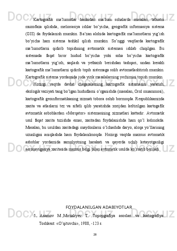 Kartografik   ma’lumotlar   bankidan   ma’lum   sohalarda   masalan,   tabiatni
muxofaza   qilishda,   meliorasiya   ishlar   bo’yicha,   geografik   informasiya   sistema
(GIS)   da   foydalanish   mumkin.   Ba’zan   alohida   kartografik   ma’lumotlarni   yig’ish
bo’yicha   ham   sistema   tashkil   qilish   mumkin.   So’nggi   vaqtlarda   kartografik
ma’lumotlarni   qidirib   topishning   avtomatik   sistemasi   ishlab   chiqilgan.   Bu
sistemada   faqat   biror   hudud   bo’yicha   yoki   soha   bo’yicha   kartografik
ma’lumotlarni   yig’ish,   saqlash   va   yetkazib   berishdan   tashqari,   undan   kerakli
kartografik ma’lumotlarni qidirib topib sistemaga solib avtomatlashtirish mumkin.
Kartografik sistema yordamida juda yirik masalalarning yechimini topish mumkin.
Hozirgi   vaqtda   davlat   chegaralarning   kartografik   sistemasini   yaratish,
ekologik vaziyati tang bo’lgan hududlarni o’rganishda (masalan, Orol muammosi),
kartografik geoinformatikaning xizmati tobora oshib bormoqda. Respublikamizda
xarita   va   atlaslarni   tez   va   sifatli   qilib   yaratishda   xorijdan   keltirilgan   kartogafik
avtomatik   asboblardan   «Merqator»   sistemasining   xizmatlari   kattadir.   Avtomatik
usul   faqat   xarita   tuzishda   emas,   xaritadan   foydalanishda   ham   qo’l   kelmokda.
Masalan,   bu usuldan  xaritadagi   maydonlarni   o’lchashda   daryo, aloqa  yo’llarining
uzunligini   aniqlashda   ham   foydalanilmoqda.   Hozirgi   vaqtda   maxsus   avtomatik
asboblar   yordamida   samolyotning   harakati   va   qayerda   uchib   ketayotganligi
aeronavigasiya xaritasida maxsus belgi bilan avtomatik usulda ko’rsatib beriladi.
FOY DA LA N ILGA N  ADA BIY OTLA R
1. .Asamov   M.,Mirzaliyev   T.   Topopgrafiya   asoslari   va   kartografiya.
Toshkent. «O’qituvchi», 1988, -123 s.
28 