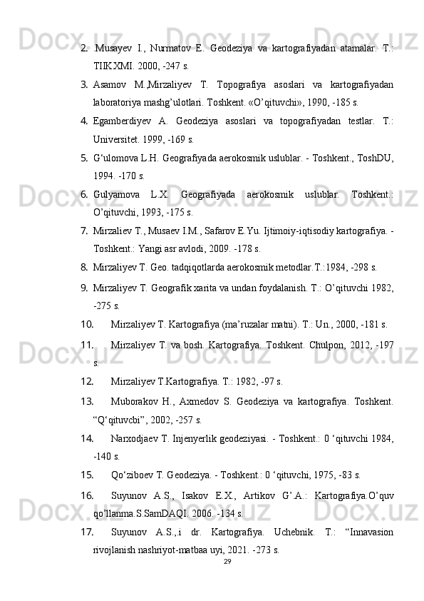 2. .Musayev   I.,   Nurmatov   E.   Geodeziya   va   kartografiyadan   atamalar.   T.:
TIIKXMI. 2000, -247 s.
3. Asamov   M.,Mirzaliyev   T.   Topografiya   asoslari   va   kartografiyadan
laboratoriya mashg’ulotlari. Toshkent. «O’qituvchi», 1990, -185 s.
4. Egamberdiyev   A.   Geodeziya   asoslari   va   topografiyadan   testlar.   T.:
Universitet. 1999, -169 s.
5. G‘ulomova L.H. Geografiyada aerokosmik uslublar. - Toshkent., ToshDU,
1994. -170 s.
6. Gulyamova   L.X.   Geografiyada   aerokosmik   uslublar.   Toshkent.:
O’qituvchi, 1993, -175 s.
7. Mirzaliev  Т ., Musaev I.M., Safarov E.Yu. Ijtimoiy-iqtisodiy kartografiya. -
Toshkent.: Yangi asr avlodi, 2009. -178 s.
8. Mirzaliyev T. Geo. tadqiqotlarda aerokosmik metodlar.T.:1984, -298 s.
9. Mirzaliyev T. Geografik xarita va undan foydalanish. T.: O’qituvchi 1982,
-275 s.
10. Mirzaliyev T. Kartografiya (ma’ruzalar matni). T.: Un., 2000, -181 s.
11. Mirzaliyev   T.   va  bosh.   Kartografiya.   Toshkent.   Chulpon,   2012 ,  -197
s.
12. Mirzaliyev T.Kartografiya. T.: 1982, -97 s.
13. Muborakov   H.,   Axmedov   S.   Geodeziya   va   kartografiya.   Toshkent.
“Q‘qituvcbi”, 2002, -257 s.
14. Narxodjaev T. Injenyerlik geodeziyasi. - Toshkent.: 0 ‘qituvchi 1984,
-140 s.
15. Qo‘ziboev T. Geodeziya. - Toshkent.: 0 ‘qituvchi, 1975, -83 s.
16. Suyunov   A.S.,   Isakov   E.X.,   Artikov   G’.A.:   Kartografiya.O’quv
qo’llanma.S.SamDAQI. 2006. -134 s.
17. Suyunov   A.S.,.i   dr.   Kartografiya.   Uchebnik.   T.:   “Innavasion
rivojlanish nashriyot-matbaa uyi, 2021. -273 s.
29 