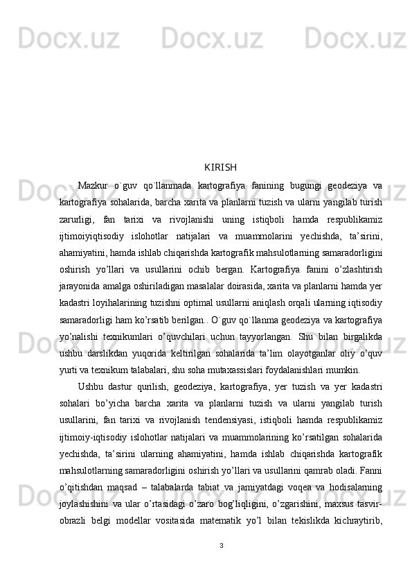 KIRISH
Mazkur   o`guv   qo`llanmada   kartografiya   fanining   bugungi   geodeziya   va
kartografiya sohalarida, barcha xarita va planlarni tuzish va ularni yangilab turish
zarurligi,   fan   tarixi   va   rivojlanishi   uning   istiqboli   hamda   respublikamiz
ijtimoiyiqtisodiy   islohotlar   natijalari   va   muammolarini   yechishda,   ta’sirini,
ahamiyatini, hamda ishlab chiqarishda kartografik mahsulotlarning samaradorligini
oshirish   yo’llari   va   usullarini   ochib   bergan.   Kartografiya   fanini   o’zlashtirish
jarayonida amalga oshiriladigan masalalar doirasida, xarita va planlarni hamda yer
kadastri loyihalarining tuzishni optimal usullarni aniqlash orqali ularning iqtisodiy
samaradorligi ham ko’rsatib berilgan.. O`guv qo`llanma geodeziya va kartografiya
yo’nalishi   texnikumlari   o’quvchilari   uchun   tayyorlangan.   Shu   bilan   birgalikda
ushbu   darslikdan   yuqorida   keltirilgan   sohalarida   ta’lim   olayotganlar   oliy   o’quv
yurti va texnikum talabalari, shu soha mutaxassislari foydalanishlari mumkin. 
Ushbu   dastur   qurilish,   geodeziya,   kartografiya,   yer   tuzish   va   yer   kadastri
sohalari   bo’yicha   barcha   xarita   va   planlarni   tuzish   va   ularni   yangilab   turish
usullarini,   fan   tarixi   va   rivojlanish   tendensiyasi,   istiqboli   hamda   respublikamiz
ijtimoiy-iqtisodiy   islohotlar   natijalari   va   muammolarining   ko’rsatilgan   sohalarida
yechishda,   ta’sirini   ularning   ahamiyatini,   hamda   ishlab   chiqarishda   kartografik
mahsulotlarning samaradorligini oshirish yo’llari va usullarini qamrab oladi. Fanni
o’qitishdan   maqsad   –   talabalarda   tabiat   va   jamiyatdagi   voqea   va   hodisalarning
joylashishini   va   ular   o’rtasidagi   o’zaro   bog’liqligini,   o’zgarishini,   maxsus   tasvir-
obrazli   belgi   modellar   vositasida   matematik   yo’l   bilan   tekislikda   kichraytirib,
3 