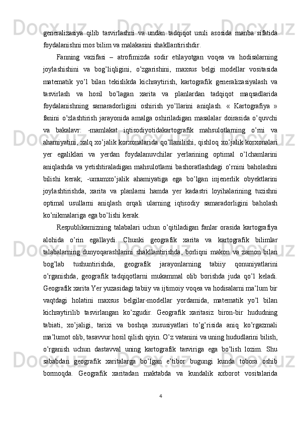 generalizasiya   qilib   tasvirlashni   va   undan   tadqiqot   usuli   asosida   manba   sifatida
foydalanishni mos bilim va malakasini shakllantirishdir. 
Fanning   vazifasi   –   atrofimizda   sodir   etilayotgan   voqea   va   hodisalarning
joylashishini   va   bog’liqligini,   o’zgarishini,   maxsus   belgi   modellar   vositasida
matematik   yo’l   bilan   tekislikda   kichraytirish,   kartografik   generalizasiyalash   va
tasvirlash   va   hosil   bo’lagan   xarita   va   planlardan   tadqiqot   maqsadlarida
foydalanishning   samaradorligini   oshirish   yo’llarini   aniqlash.   «   Kartografiya   »
fanini   o’zlashtirish   jarayonida   amalga   oshiriladigan   masalalar   doirasida   o’quvchi
va   bakalavr:   -mamlakat   iqtisodiyotidakartografik   mahsulotlarning   o’rni   va
ahamiyatini, xalq xo’jalik korxonalarida qo’llanilishi, qishloq xo’jalik korxonalari
yer   egaliklari   va   yerdan   foydalanuvchilar   yerlarining   optimal   o’lchamlarini
aniqlashda   va   yetishtiraladigan   mahsulotlarni   bashoratlashdagi   o’rnini   baholashni
bilishi   kerak;   -umumxo’jalik   ahamiyatiga   ega   bo’lgan   injenerlik   obyektlarini
joylashtirishda,   xarita   va   planlarni   hamda   yer   kadastri   loyihalarining   tuzishni
optimal   usullarni   aniqlash   orqali   ularning   iqtisodiy   samaradorligini   baholash
ko’nikmalariga ega bo’lishi kerak. 
Respublikamizning   talabalari   uchun   o’qitiladigan   fanlar   orasida   kartografiya
alohida   o’rin   egallaydi.   Chunki   geografik   xarita   va   kartografik   bilimlar
talabalarning   dunyoqarashlarini   shakllantirishda,   borliqni   makon   va   zamon   bilan
bog’lab   tushuntirishda,   geografik   jarayonlarning   tabiiy   qonuniyatlarini
o’rganishda,   geografik   tadqiqotlarni   mukammal   olib   borishda   juda   qo’l   keladi.
Geografik xarita Yer yuzasidagi tabiiy va ijtimoiy voqea va hodisalarni ma’lum bir
vaqtdagi   holatini   maxsus   belgilar-modellar   yordamida,   matematik   yo’l   bilan
kichraytirilib   tasvirlangan   ko’zgudir.   Geografik   xaritasiz   biron-bir   hududning
tabiati,   xo’jaligi,   tarixi   va   boshqa   xususiyatlari   to’g’risida   aniq   ko’rgazmali
ma’lumot olib, tasavvur hosil qilish qiyin. O’z vatanini va uning hududlarini bilish,
o’rganish   uchun   dastavval   uning   kartografik   tasviriga   ega   bo’lish   lozim.   Shu
sababdan   geografik   xaritalarga   bo’lgan   e’tibor   bugungi   kunda   tobora   oshib
bormoqda.   Geografik   xaritadan   maktabda   va   kundalik   axborot   vositalarida
4 