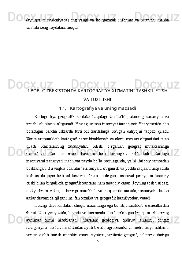 (ayniqsa   televideniyada)   eng   yangi   va   ko’rgazmali   informasiya   beruvchi   manba
sifatida keng foydalanilmoqda.
 
I-BOB.  O'ZBEKI STON DA  KA RTOGRA FIY A  X IZMA TIN I  TA SHKIL ETISH
VA  TUZILISHI
1.1. Kart ografi y a v a uning maqsadi
Kartografiya   geografik   xaritalar   haqidagi   fan   bo’lib,   ularning   xususiyati   va
tuzish uslublarini o’rganadi. Hozirgi zamon insoniyat taraqqiyoti Yer yuzasida olib
boradigan   barcha   ishlarda   turli   xil   xaritalarga   bo’lgan   ehtiyojni   taqozo   qiladi.
Xaritalar murakkab kartografik asar hisoblanadi va ularni maxsus o’rganishni talab
qiladi.   Xaritalarning   xususiyatini   bilish,   o’rganish   geograf   mutaxassisiga
mansubdir.   Xaritalar   inson   hayotini   turli   tarmog’ida   ishlatiladi.   Xaritaga
insoniyatni zaruriyati insoniyat paydo bo’la boshlaganda, ya’ni ibtidoiy jamoadan
boshlangan. Bu vaqtda odamlar territoriyani o’rganish va yodda saqlash maqsadida
tosh   ustida   joyni   turli   xil   tasvirini   chizib   qoldirgan.   Insoniyat   jamiyatini   taraqqiy
etishi bilan birgalikda geografik xaritalar ham taraqqiy etgan. Joyning tosh ustidagi
oddiy chizmasidan, to hozirgi  murakkab va aniq xarita orasida, insoniyatni  butun
asrlar davomida qilgan ilm, fan texnika va geografik kashfiyotlari yotadi. 
Hozirgi davr xaritalari chuqur mazmunga ega bo’lib, murakkab elementlardan
iborat. Ular yer yuzida, havoda va kosmosda olib boriladigan bir qator ishlarning
ayrilmas   qismi   hisoblanadi.   Masalan:   geologiya   qidiruv   ishlarini,   dengiz
navigasiyasi, ob-havoni oldindan aytib berish, agrotexnika va meliorasiya ishlarini
xaritasiz   olib   borish   mumkin   emas.   Ayniqsa,   xaritasiz   geograf,   qalamsiz   shoirga
5 