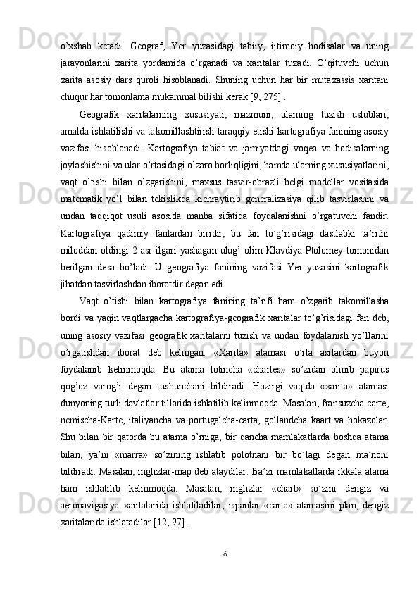 o’xshab   ketadi.   Geograf,   Yer   yuzasidagi   tabiiy,   ijtimoiy   hodisalar   va   uning
jarayonlarini   xarita   yordamida   o’rganadi   va   xaritalar   tuzadi.   O’qituvchi   uchun
xarita   asosiy   dars   quroli   hisoblanadi.   Shuning   uchun   har   bir   mutaxassis   xaritani
chuqur har tomonlama mukammal bilishi kerak [9, 275] . 
Geografik   xaritalarning   xususiyati,   mazmuni,   ularning   tuzish   uslublari,
amalda ishlatilishi va takomillashtirish taraqqiy etishi kartografiya fanining asosiy
vazifasi   hisoblanadi.   Kartografiya   tabiat   va   jamiyatdagi   voqea   va   hodisalarning
joylashishini va ular o’rtasidagi o’zaro borliqligini, hamda ularning xususiyatlarini,
vaqt   o’tishi   bilan   o’zgarishini,   maxsus   tasvir-obrazli   belgi   modellar   vositasida
matematik   yo’l   bilan   tekislikda   kichraytirib   generalizasiya   qilib   tasvirlashni   va
undan   tadqiqot   usuli   asosida   manba   sifatida   foydalanishni   o’rgatuvchi   fandir.
Kartografiya   qadimiy   fanlardan   biridir,   bu   fan   to’g’risidagi   dastlabki   ta’rifni
miloddan oldingi  2  asr   ilgari   yashagan  ulug’  olim  Klavdiya  Ptolomey tomonidan
berilgan   desa   bo’ladi.   U   geografiya   fanining   vazifasi   Yer   yuzasini   kartografik
jihatdan tasvirlashdan iboratdir degan edi. 
Vaqt   o’tishi   bilan   kartografiya   fanining   ta’rifi   ham   o’zgarib   takomillasha
bordi va yaqin vaqtlargacha kartografiya-geografik xaritalar to’g’risidagi fan deb,
uning   asosiy   vazifasi   geografik   xaritalarni   tuzish   va   undan   foydalanish   yo’llarini
o’rgatishdan   iborat   deb   kelingan.   «Xarita»   atamasi   o’rta   asrlardan   buyon
foydalanib   kelinmoqda.   Bu   atama   lotincha   «chartes»   so’zidan   olinib   papirus
qog’oz   varog’i   degan   tushunchani   bildiradi.   Hozirgi   vaqtda   «xarita»   atamasi
dunyoning turli davlatlar tillarida ishlatilib kelinmoqda. Masalan, fransuzcha carte,
nemischa-Karte,   italiyancha   va   portugalcha-carta,   gollandcha   kaart   va   hokazolar.
Shu   bilan   bir   qatorda   bu   atama   o’rniga,   bir   qancha   mamlakatlarda   boshqa   atama
bilan,   ya’ni   «marra»   so’zining   ishlatib   polotnani   bir   bo’lagi   degan   ma’noni
bildiradi. Masalan, inglizlar-map deb ataydilar. Ba’zi mamlakatlarda ikkala atama
ham   ishlatilib   kelinmoqda.   Masalan,   inglizlar   «chart»   so’zini   dengiz   va
aeronavigasiya   xaritalarida   ishlatiladilar,   ispanlar   «carta»   atamasini   plan,   dengiz
xaritalarida ishlatadilar [12, 97].
6 