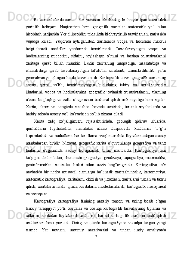 Ba’zi manbalarda xarita - Yer yuzasini tekislikdagi kichraytirilgan tasviri deb
yuritilib   kelingan.   Haqiqatdan   ham   geografik   xaritalar   matematik   yo’l   bilan
hisoblash natijasida Yer ellipsoidini tekislikda kichraytirilib tasvirlanishi natijasida
vujudga   keladi.   Yuqorida   aytilganidek,   xaritalarda   voqea   va   hodisalar   maxsus
belgi-obrazli   modellar   yordamida   tasvirlanadi.   Tasvirlanayotgan   voqea   va
hodisalarning   miqdorini,   sifatini,   joylashgan   o’rnini   va   boshqa   xususiyatlarini
xaritaga   qarab   bilish   mumkin.   Lekin   xaritaning   maqsadiga,   masshtabiga   va
ishlatilishiga   qarab   tasvirlanayotgan   tafsilotlar   saralanib,   umumlashtirilib,   ya’ni
generalizasiya  qilingan  holda  tasvirlanadi. Kartografik tasvir  geografik xaritaning
asosiy   qismi   bo’lib,   tasvirlanayotgan   hududning   tabiiy   va   sosial-iqtisodiy
jihatlarini,   voqea   va   hodisalarning   geografik   joylanish   xususiyatlarini,   ularning
o’zaro   bog’liqligi   va   xatto   o’zgarishini   bashorat   qilish   imkoniyatiga   ham   egadir.
Xarita,   okean   va   dengizda   suzishda,   havoda   uchishda,   turistik   sayohatlarda   va
harbiy sohada asosiy yo’l ko’rsatkich bo’lib xizmat qiladi.
Xarita   xalq   xo’jaligimizni   rejalashtirishda,   geologik   qidiruv   ishlarida,
qurilishlarni   loyihalashda,   mamlakat   ishlab   chiqaruvchi   kuchlarini   to’g’ri
taqsimlashda  va  hududlarni  har  taraflama  rivojlantirishda   foydalaniladigan  asosiy
manbalardan   biridir.   Nixoyat,   geografik   xarita   o’quvchilarga   geografiya   va   tarix
fanlarini   o’rganishda   asosiy   ko’rgazmali   bilim   manbaidir.   Kartografiya   fani
ko’pgina  fanlar   bilan, chunonchi  geografiya, geodeziya,  topografiya,  matematika,
geoinformatika,   statistika   fanlari   bilan   uzviy   bog’langandir.   Kartografiya,   o’z
navbatida   bir   necha   mustaqil   qismlarga   bo’linadi:   xaritashunoslik,   kartometriya,
matematik kartografiya, xaritalarni chizish va jixozlash, xaritalarni tuzish va taxrir
qilish,   xaritalarni   nashr   qilish,   xaritalarni   modellashtirish,   kartografik   menejment
va boshqalar. 
Kartografiya   kartografiya   fanining   nazariy   tomoni   va   uning   bosib   o’tgan
tarixiy   taraqqiyot   yo’li,   xaritalar   va   boshqa   kartografik   tasvirlarning   tiplarini   va
xillarini, xaritadan foydalanish usullarini, har xil kartografik asarlarni taxlil qilish
usullaridan   baxs   yuritadi.   Oxirgi   vaqtlarda   kartografiyada   vujudga   kelgan   yangi
tarmoq   Yer   tasvirini   umumiy   nazariyasini   va   undan   ilmiy   amaliyotda
7 