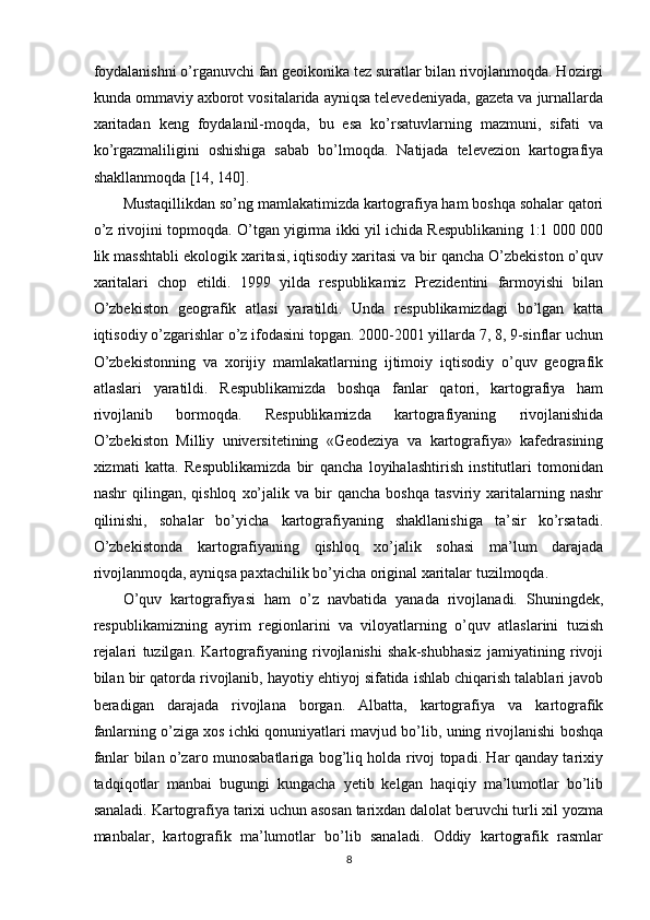 foydalanishni o’rganuvchi fan geoikonika tez suratlar bilan rivojlanmoqda. Hozirgi
kunda ommaviy axborot vositalarida ayniqsa televedeniyada, gazeta va jurnallarda
xaritadan   keng   foydalanil-moqda,   bu   esa   ko’rsatuvlarning   mazmuni,   sifati   va
ko’rgazmaliligini   oshishiga   sabab   bo’lmoqda.   Natijada   televezion   kartografiya
shakllanmoqda [14, 140]. 
Mustaqillikdan so’ng mamlakatimizda kartografiya ham boshqa sohalar qatori
o’z rivojini topmoqda. O’tgan yigirma ikki yil ichida Respublikaning 1:1 000 000
lik masshtabli ekologik xaritasi, iqtisodiy xaritasi va bir qancha O’zbekiston o’quv
xaritalari   chop   etildi.   1999   yilda   respublikamiz   Prezidentini   farmoyishi   bilan
O’zbekiston   geografik   atlasi   yaratildi.   Unda   respublikamizdagi   bo’lgan   katta
iqtisodiy o’zgarishlar o’z ifodasini topgan. 2000-2001 yillarda 7, 8, 9-sinflar uchun
O’zbekistonning   va   xorijiy   mamlakatlarning   ijtimoiy   iqtisodiy   o’quv   geografik
atlaslari   yaratildi.   Respublikamizda   boshqa   fanlar   qatori,   kartografiya   ham
rivojlanib   bormoqda.   Respublikamizda   kartografiyaning   rivojlanishida
O’zbekiston   Milliy   universitetining   «Geodeziya   va   kartografiya»   kafedrasining
xizmati   katta.   Respublikamizda   bir   qancha   loyihalashtirish   institutlari   tomonidan
nashr   qilingan,   qishloq   xo’jalik   va  bir   qancha   boshqa   tasviriy  xaritalarning   nashr
qilinishi,   sohalar   bo’yicha   kartografiyaning   shakllanishiga   ta’sir   ko’rsatadi.
O’zbekistonda   kartografiyaning   qishloq   xo’jalik   sohasi   ma’lum   darajada
rivojlanmoqda, ayniqsa paxtachilik bo’yicha original xaritalar tuzilmoqda.
O’quv   kartografiyasi   ham   o’z   navbatida   yanada   rivojlanadi.   Shuningdek,
respublikamizning   ayrim   regionlarini   va   viloyatlarning   o’quv   atlaslarini   tuzish
rejalari   tuzilgan.   Kartografiyaning   rivojlanishi   shak-shubhasiz   jamiyatining   rivoji
bilan bir qatorda rivojlanib, hayotiy ehtiyoj sifatida ishlab chiqarish talablari javob
beradigan   darajada   rivojlana   borgan.   Albatta,   kartografiya   va   kartografik
fanlarning o’ziga xos ichki qonuniyatlari mavjud bo’lib, uning rivojlanishi boshqa
fanlar bilan o’zaro munosabatlariga bog’liq holda rivoj topadi. Har qanday tarixiy
tadqiqotlar   manbai   bugungi   kungacha   yetib   kelgan   haqiqiy   ma’lumotlar   bo’lib
sanaladi. Kartografiya tarixi uchun asosan tarixdan dalolat beruvchi turli xil yozma
manbalar,   kartografik   ma’lumotlar   bo’lib   sanaladi.   Oddiy   kartografik   rasmlar
8 