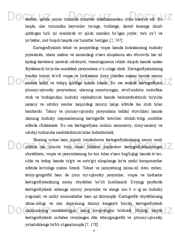 dastlab,   qabila   jamoa   tuzimida   yozuvlar   shakllanmasdan   oldin   mavjud   edi.   Bu
haqda,   ular   tomonidan   hayvonlar   terisiga,   toshlarga,   daraxt   tanasiga   chizib
qoldirgan   turli   xil   rasmlarda   ov   qilish   mumkin   bo’lgan   joylar,   turli   yo’l   va
yo’laklar, mol boqish haqida ma’lumotlar berilgan [2, 247].
Kartografiyalash   tabiat   va   jamiyatdagi   voqea   hamda   hodisalaming   hududiy
joylashishi,   ularni   makon   va   zamondagi   o'zaro   aloqalarini   aks   ettiruvchi   har   xil
tipdagi  kartalarni  yaratish uslubiyoti,  texnologiyasini  ishlab chiqish  hamda undan
foydalanish bo'yicha murakkab jarayonlami o‘z ichiga oladi. Kartografiyalashning
bunday   tizimli   ta’rifi   voqea   va   hodisalami   ilmiy   jihatdan   makon   hamda   zamon
asosida   tahlil   va   tadqiq   qilishga   imkon   beradi.   Bu   esa   amalda   kartografiyani
ijtimoiy-iqtisodiy   jarayonlami,   ularning   monitoringini,   atrof-muhitni   muhofaza
etish   va   boshqarishni   hududiy   rejalashtirish   hamda   bashoratlashtirish   bo'yicha
nazariy   va   uslubiy   asoslar   zanjiridagi   zaruriy   halqa   sifatida   tan   olish   bilan
barobardir.   Tabiiy   va   ijtimoiy-iqtisodiy   jarayonlami   tashkil   etuvchilari   hamda
ularning   hududiy   majmualarining   kartografik   tasvirlari   obrazli-belgi   modellar
sifatida   ifodalanadi.   Bu   esa   kartografiyani   muhim   zamonaviy,   ilmiy-nazariy   va
uslubiy tushuncha modellashtirish bilan birlashtiriladi. 
Shuning   uchun   ham,   tizimli   yondashuvni   kartografiyalashning   asosiy   omili
sifatida   tan   olinishi   bejiz   emas.   Mazkur   yondashuv   kartografiyalanayotgan
obyektlarni, voqea va jarayonlarning bir-biri bilan o'zaro bog'liqligi hamda ta’siri,
ichki   va   tashqi   hamda   to'g'ri   va   noto'g'ri   aloqalariga   ko'ra   yaxlit   komponentlar
sifatida   ko'rishga   imkon   beradi.   Tabiat   va   jamiyatning   xilma-xil   elem   entlari,
tabiiy-geografik   ham   da   ijtim   oiy-iqtisodiy   jarayonlar,   voqea   va   hodisalar
kartografiyalashning   asosiy   obyektlari   bo‘lib   hisoblanadi.   Keyingi   paytlarda
kartografiyalash   sohasiga   siyosiy   jarayonlar   va   ularga   xos   b   o   ig   an   hududiy
(regional)   va   milliy   munosabatlar   ham   qo‘shilmoqda.   Kartografik   obyektlarning
xilma-xilligi   va   ular   doirasining   doimiy   kengayib   borishi   kartografiyalash
mazmunining   murakkabligini,   uning   serqirraligini   bildiradi.   Hozirgi   vaqtda
kartografiyalash   nisbatan   rivojlangan   ikki   tabiiygeografik   va   ijtimoiy-iqtisodiy
yo'nalishlariga bo'lib o'rganilmoqda [7, 178].
9 