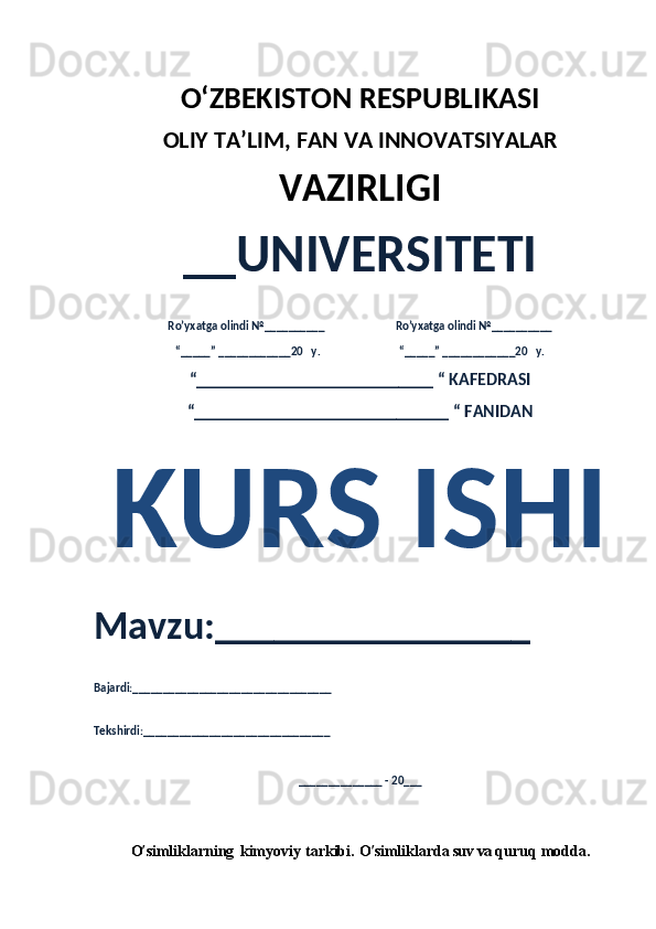 O‘ZBEKISTON RESPUBLIKASI 
OLIY  TA’LIM, FAN  VA INNOVATSIYALAR
VAZIRLIGI
__UNIVERSITETI
Ro’yxatga olindi №__________                          Ro’yxatga olindi №__________
“_____” ____________20   y.                             “_____” ____________20   y.
“___________________________ “ KAFEDRASI
“_____________________________ “ FANIDAN
KURS ISHI 
Mavzu:________________ 
Bajardi:_________________________________
Tekshirdi:_______________________________
______________ - 20___
O ’ simliklarning  kimyoviy	  tarkibi.	  O ’ simliklarda   suv	 va  quruq	  modda.