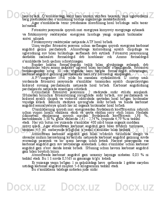 ham  bo ’ ladi.	  O ’ simliklardagi	  kaliy	  ham	  muxim	  vazifani	  bajaradi,	  yani	  uglevodlarni
barg	
  plastinkalaridan	  o ’ simlikning	  boshqa	  organlariga	  xarakatlantiradi.
Agar	
  o ’ simliklarda	  temir	  yetishmasa	  xlorofilning	  hosil	  bo ’ lishiga	  salbi	  taosir  
ko ’ rsatadi.
Fotosintez	
  jarayonida	  quyosh	  nuri	  energiyasi	  kimyoviy	  energiyaga	  aylanadi	 
va   fotokimyoviy	
  reaktsiyalar	  energiyasi	  hisobiga	  yangi	  organik	  birikmalar	 
sintez   qilinadi.
Fotokimyoviy	
  reaktsiyalar	  natijasida	  ATF	  hosil	  bo ’ ladi.
Uzoq	
  vaqtlar	  fotosintez	  jarayoni	  uchun	  sarflangan	  quyosh	  energiyasi	  karbonat
angidrid	
  gazini	  parchalaydi.	  Atmosferaga	  kislorodning	  ajralib	  chiqishiga	  va
uglerodning	
  suv	  bilan	  birikishiga	  sarflanadi	  deb	  aytiladi.	  Fotosintez	  jarayonining
dastlabki	
  mahsuloti	  formaldegid	  deb	  hisoblanar	  edi.	  Ammo	  formaldegid
o ’ simliklarda	
  hech	  qachon	  uchratilmagan.
Bunday	
  holatni	  formal ’ degidni	  tezlik	  bilan	  glyukozaga	  aylanadi,	  deb
tushuntirilar	
  ediyu	  ammo	  radiaktiv	  uglerod	  bilan	  tajribalar	  o ’ tkazilganda,	  fotosintez
boshlangandan	
  so ’ ng	  30	  sek	  o ’ tganda	  ham	  bargda	  formal ’ degid	  uchramagan,  
karbonat	
  angidrid	  gazining	  parchalanishi	  ham	  ro ’ y	  bermasligi	  aniqlangan.
A.P.Vinogradov	
 	1941	  yilda	  bu	  masalani	  oydinlashtirdi.	  U	  izotop	  usuli
yordamida	
  fotosintez	  jarayonida	  o ’ simliklar	  tomonidan	  ajralib	  chiqarilayotgan
kislorod	
  suvning	  parchalanishi	  natijasida	  hosil	  bo ’ ladi.	  Karbonat	  angidridning
parchalanishi	
  natijasida	  emasligini	  isbotladi.
Keyinchalik	
  fotosintez	  jarayonini	  2	  stadiyada	  sodir	  etilishi	  aniqlandi.
SHulardan	
  birinchisi	  fotosintezning	  yorug ’ likda	  sodir	  bo ’ ladi,	  suv	  parchalanadi	  va  
kislorod	
  ajralib	  chiqadi	  va	  vodorod	  ishtirokida	  qaytadan	  hosil	  bo ’ lgan	  birikmalar
vujudga	
  keladi.	  Ikkinchi	  stadiyasi	  qorong ’ uda	  sodir	  bo ’ ladi	  va	  bunda	  karbonat
angidrid	
  assimilyatsiya	  qilinib	  har	  xil	  organik	  birikmalar	  hosil	  bo ’ ladi.
O ’ simliklarning	
  quyosh	  nuri	  energiyasidan	  foydalanish	  koeffitsientini	  oshirish
uchun	
  yuqori	  hosilli	  ekinlarni	  ekish	  va	  qayta	  ekishni	  joriy	  etish	  lozim.	  Hashaki
ildizmevali	
  ekinlarning	  quyosh	  nuridan	  foydalanish	  koeffitsienti	 	1,98	  %,
kartoshkaniki	
  2,38	  %,	  g ’ alla	  ekilarida	  2,42	 -  2,74	  %,	  lyupinda	  4,79	  %	  ni	  tashkil	 
etadi.   Har	
  yili	  butun	  yer	  yuzasida	  o ’ simliklar	  400	  mlrd	  tonna	  organik	  moddani	 
sintez	
  qiladi.   Agar	  atmosferani	  karbonat	  angidrid	  gazi	  bilan	  to ’ ldirib	  turilmasa,	 
taminan	
  4-5	  yil   mobaynida	  to ’ lig ’ icha	  u	  yashil	  o ’ simliklar	  bilan	  birikadi.
Atmosferani	
  karbonat	  angidrid	  gazi	  bilan	  to ’ ldirilib	  turilishida	  dengiz	  va
okeanlar	
  muhim	  haroratining	  ko ’ tarilishi	  natijasida	  karbonat	  angidrid	  gazining	  suvda
eruvanligi	
  pasayadi	  va	  bir	  qismi	  havoga	  uchib	  ketadi.	  Harorat	  pasayganda	  esa
karbonat	
  angidrid	  gazi	  suv	  xavzalariga	  aralashadi.	  Lekin	  o ’ simliklar	  uchun	  karbonat
angidrid	
  gazi	  o ’ suv	  darida	  kerak	  bo ’ ladi.	  SHuning	  uchun	  havoni	  karbonat	  angidrid
gazi	
  bilan	  boyitish	  lozim.
Atmosferada
  karbonat	  angidrid	  gazi	  umumiy	  hajmiga	  nisbatan	  0,03	  %	  ni
tashkil	
  etadi.	  Bu	 1 l  suvda	  0,5565	  m	  grammga	  to ’ g ’ ri	  keladi.
Er	
  yuzasiga	  yaqin	  bo ’ lgan	 1  m	  qalinlikdagi	  havo	  qatlamida	 1  gektar	  maydon
ustidagi	
  karbonat	  angidrid	  miqdori	  5-6	  kilogrammni	  tashkil	  etadi.
Bu	
  o ’ simliklarni	  talabiga	  nisbatan	  juda	  ozdir. 