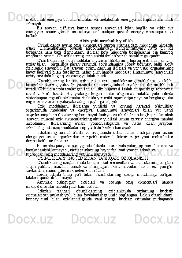 metabolitik  energiya	  bo ’ lishi	  mumkin	  va	  metabolitik	  energiya	  sarf	  qilinishini	  talab
qilmaydi.
Bu	
  jarayon	  diffuziya	  hamda	  osmos	  jarayonlari	  bilan	  bog ’ liq	  va	  erkin	  sirt
energiyasi,	
  shuningdek	  transpiratsiya	  sarflanadigan	  quyosh	  energiyasihisobiga	  sodir
bo ’ ladi.
Aktiv	
  yoki	  metabolik	  yutilish .
O ’ simliklarga	
  ayrim	  oziq	  elementlari	  tuproq	  eritmasidagi	  miqdoriga	  nisbatda
o ’ tadi.	
  Elementlarning	  tevarak	  atrof-muhitdagi	  kontsentratsiyasi	  hatto	  bir	  xil
bo ’ lganda	
  ham	  bazi	  elementlarni	  ildizlar	  ko ’ p	  miqdorda	  boshqalarini	  esa	  kamroq
miqdorda	
  yutadi.	  O ’ simliklarning	  oziqlanishi	  tanlab	  yutish	  harakteriga	  egadir.
O ’ simliklarning	
  oziq	  moddalarni	  yutishi	  ildizlarning	  tuproq	  eritmasini	  undagi
tuzlar	
  bilan	  birgalikda	  passiv	  ravishda	  so ’ rishdangina	  iborat	  bo ’ lmay,	  balki	  aktiv
fiziologik	
  jarayondir.	  Bu	  jarayon	  o ’ simliklarning	  ildizlari	  va	  yer	  ustki	  organlarining
hayot	
  faoliyati	  bilan	  fotosintez,	  nafas	  olish	  hamda	  moddalar	  almashinuvi	  jarayonlari
uzviy	
  ravishda	  bog ’ liq	  va	  energiya	  talab	  qiladi.
O ’ simliklarning	
  tuproq	  eritmasidan	  oziq	  moddalarning	  yutilishini	  dastlabki
bosqichi	
  ildizning	  yutuvchi	  yuzasida	  ionlarning	  adsorbtsiyalanishi	  doimo	  tiklanib
turadi.	
  CHunki	  adrobtsiyalangan	  ionlar	  ildiz	  hujayrasi	  ishlab	  chiqarishiga	  to ’ xtovsiz  
ravishda	
  kirib	  turadi.	  Hujayralarga	  kirgan	  ionlar	  o ’ zgarmas	  holatda	  yoki	  ildizda
sintezlangan	
  organik	  birikmalar	  shaklida	  yer	  ustki	  organlariga	  poya	  va	  barglarga	  ular
eng	
  intensiv	  assimilyatsiyalanadigan	  joylarga	  siljiydi.
Oziq	
  moddalarni	  ildizlarga	  yutilishi	  va	  keyingi	  harakati	  o ’ simliklar  
organizmida	
  moddalar	  va	  energiya	  almashinuvi	  jarayonlari	  bilan	  yer	  ustki
organlarining	
  ham	  ildizlarning	  ham	  hayot	  faoliyat	  va	  o ’ sishi	  bilan	  bog ’ liq.	  nafas	  olish
jarayoni	
  mineral	  oziq	  elementlarining	  aktiv	  yutilishi	  uchun	  zaruriy	  energiya	  manbai
hisoblanadi.	
  Ildizlarning	  o ’ sishi	  yomonlashganda	  va	  nafas	  olish	  jarayoni  
sekinlashganda	
  oziq	  moddadarning	  yutilishi	  keskin	  kamayadi.
Ildizlarning	
  normal	  o ’ sishi	  va	  rivojlanishi	  uchun	  nafas	  olish	  jarayoni	  uchun
ularga	
  yer	  ustki	  organlaridan	  energetik	  material	  fotosintez	  jarayoni	  mahsulotlari
doimo	
  kelib	  turishi	  zarur.
Fotosintez	
  jarayoni	  susayganda	  ildizda	  assimilyatsiyalarning	  hosil	  bo ’ lishi	  va
harakatlanishi	
  kamayadi,	  natijada	  ularning	  hayot	  faoliyati	  yomonlashadi	  va	 
tuproqdan   oziq	
  moddalarning	  yutilishi	  kamayadi.
O ’ SIMLIKLARNING	
  ILDIZDAN	  TASHQARI	  OZIQLANISHI
O ’ simliklaring	
  oziqlanishida	  bir	  qism	  kul	  elementlari	  va	  azot	  ularning	  barglari
orqali	
  yutiladi,	  masalan,	  amiak	  va	  oltingugurt	  oksidi	  havodan,	  tuzlar	  esa	  yomg ’ ir  
suvlaridan,	
  shuningdek	  mikroelementlar	  ham.
Lekin	
  odatda	  bilan	  yo ’ l	  bilan	  o ’ simliklarning	  ozuqa	  moddalarga	  bo ’ lgan  
talabini	
  qondirib	  bo ’ lmaydi.
Ammiak
  oltingugurt	  oksidlari	  va	  boshqa	  oziq	  elementlari	  hamda
mikroelementlar	
  havoda	  juda	  kam	  bo ’ ladi.
Ildizdan	
  tashqari	  o ’ simliklarning	  oziqlanishida	  tuzlarning	  kuchsiz
eritmalaridan	
  purkash	  yo ’ li	  bilan	  foydalanishga	  umid	  bog ’ langan.	  Lekin	  o ’ simliklarni  
bunday	
  usul	  bilan	  oziqlantirilganda	  yani	  ularga	  kuchsiz	  eritmalar	  purkaganda 