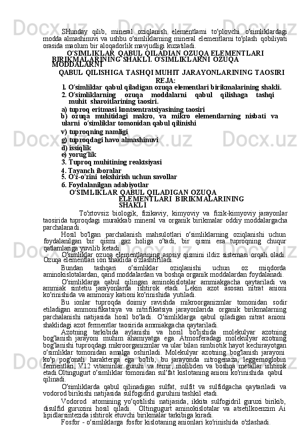 SHunday  qilib,	  mineral	  oziqlanish	  elementlarni	  to ’ plovchi	  o ’ simliklardagi
modda	
  almashinuvi	  va	  ushbu	  o ’ simliklarning	  mineral	  elementlarni	  to ’ plash	  qobiliyati
orasida	
  maolum	  bir	  aloqadorlik	  mavjudligi	  kuzatiladi.
O ’ SIMLIKLAR	
  QABUL	  QILADIAN	  OZUQA	  ELEMENTLARI
BIRIKMALARINING	
  SHAKLI.	  O ’ SIMLIKLARNI	  OZUQA	 
MODDALARNI
QABUL	
  QILISHIGA	  TASHQI	  MUHIT	  JARAYONLARINING	  TAOSIRI
REJA:	
1. 
O ’ simliklar	  qabul	  qiladigan	  ozuqa	  elementlari	  birikmalarining	  shakli.
2.	
  O ’ simliklarning	  ozuqa	  moddalarni	  qabul	  qilishaga	  tashqi	 
muhit   sharoitlarining	
  taosiri.
a)	
  tuproq	  eritmasi	  kontsentratsiyasining	  taosiri
b)	
  ozuqa	  muhitidagi	  makro,	  va	  mikro	  elementlarning	  nisbati	  va	 
ularni   o ’ simliklar	
  tomonidan	  qabul	  qilinishi
v)	
  tuproqning	  namligi
g)	
  tuproqdagi	  havo	  almashinuvi
d)	
  issiqlik
e)
  yorug ’ lik
3.
  Tuproq	  muhitining	  reaktsiyasi
4.	
  Tayanch	  iboralar	
5. 
O ’ z-o ’ zini	  tekshirish	  uchun	  savollar
6.	
  Foydalanilgan	  adabiyotlar
O ’ SIMLIKLAR	
  QABUL	  QILADIGAN	  OZUQA	 
ELEMENTLARI   BIRIKMALARINING	
 
SHAKLI
To ’ xtovsiz	
  biologik,	  fizikaviy,	  kimyoviy	  va	  fizik-kimyoviy	  jarayonlar
taosirida	
  tuproqdagi	  murakkab	  mineral	  va	  organik	  birikmalar	  oddiy	  moddalargacha
parchalanadi.
Hosil	
  bo ’ lgan	  parchalanish	  mahsulotlari	  o ’ simliklarning	  oziqlanishi	  uchun  
foydalanilgan	
  bir	  qismi	  gaz	  holiga	  o ’ tadi,	  bir	  qismi	  esa	  tuproqning	  chuqur
qatlamlariga	
  yuvilib	  ketadi.
O ’ simliklar	
  ozuqa	  elementlarining	  asosiy	  qismini	  ildiz	  sistemasi	  orqali	  oladi.
Ozuqa	
  elementlari	  ion	  shaklida	  o ’ zlashtiriladi.
Bundan	
  tashqari	  o ’ simliklar	  oziqlanishi	  uchun	  oz	  miqdorda
aminokislotalardan,	
  qand	  moddalardan	  va	  boshqa	  organik	  moddalardan	  foydalanadi.
O ’ simliklarga	
  qabul	  qilingan	  aminokislotalar	  ammiakgacha	  qaytariladi	  va
ammiak	
  sintetiu	  jarayonlarda	  ishtirok	  etadi.	  Lekin	  azot	  asosan	  nitrat	  anioni
ko ’ rinishida	
  va	  ammoniy	  kationi	  ko ’ rinishida	  yutiladi.
Bu	
  ionlar	  tuproqda	  doimiy	  ravishda	  mikroorganizmlar	  tomonidan	  sodir
etiladigan	
  ammonifikatsiya	  va	  nitrifikatsiya	  jarayonlarida	  organik	  birikmalarning
parchalanishi	
  natijasida	  hosil	  bo ’ ladi.	  O ’ simliklarga	  qabul	  qiladigan	  nitrat	  anioni
shaklidagi	
  azot	  fermentlar	  taosirida	  ammiakgacha	  qaytariladi.
Azotning	
  tarkibida	  aylanishi	  va	  hosil	  bo ’ lishida	  molekulyar	  azotning
bog ’ lanish	
  jarayoni	  muhim	  ahamiyatga	  ega.	  Atmosferadagi	  molekulyar	  azotning
bog ’ lanishi	
  tuproqdagi	  mikroorganizmlar	  va	  ular	  bilan	  simbiotik	  hayot	  kechirayotgan
o ’ simliklar	
  tomonidan	  amalga	  oshiriladi.	  Molekulyar	  azotning	  bog ’ lanish	  jarayoni  
ko ’ p	
  pog ’ onali	  harakterga	  ega	  bo ’ lib,	  bu	  jarayonda	  nitrogenaza,	  leggemoglobin
fermentlari,	
  V12	  vitaminlar	  guruhi	  va	  temir,	  molibden	  va	  boshqa	  metallar	  ishtirok
etadi. Oltingugurt	
  o ’ simliklar	  tomonidan	  sul ’ fat	  kislotaning	  anioni	  ko ’ rinishida   qabul	 
qilinadi.
O ’ simliklarda	
  qabul	  qilinadigan	  sulfat,	  sulfit	  va	  sulfidgacha	  qaytariladi	  va
vodorod	
  birikishi	  natijasida	  sulfogidrid	  guruhini	  tashkil	  etadi.
Vodorod	
  atomining	  yo ’ qotilishi	  natijasida,	  ikkita	  sulfogidril	  guruxi	  birikib,  
disulfid	
  guruxini	  hosil	  qiladi.	  Oltingugurt	  aminokislotalar	  va	  atsetilkoenzim	  Ai
lipidlarsintezida	
  ishtirok	  etuvchi	  birikmalar	  tarkibiga	  kiradi.
Fosfor	
 -  o ’ simliklarga	  fosfor	  kislotaning	  anionlari	  ko ’ rinishida	  o ’ zlashadi.