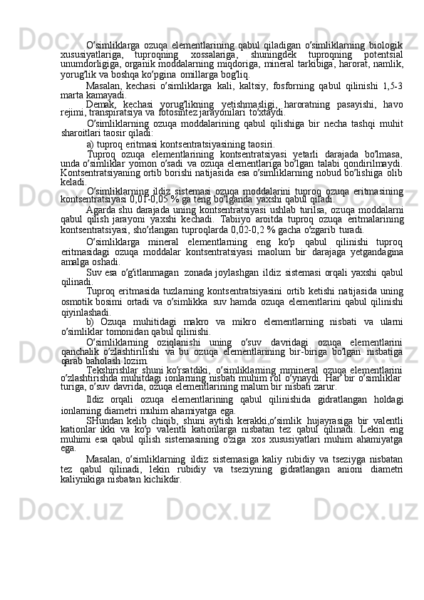 O ’ simliklarga  ozuqa	  elementlarining	  qabul	  qiladigan	  o ’ simliklarning	  biologik  
xususiyatlariga,	
  tuproqning	  xossalariga,	  shuningdek	  tuproqning	  potentsial
unumdorligiga,	
  organik	  moddalarning	  miqdoriga,	  mineral	  tarkibiga,	  harorat,	  namlik,
yorug ’ lik	
  va	  boshqa	  ko ’ pgina	  omillarga	  bog ’ liq.
Masalan,	
  kechasi	  o ’ simliklarga	  kali,	  kaltsiy,	  fosforning	  qabul	  qilinishi	 1,5-3
marta	
  kamayadi.
Demak,	
  kechasi	  yorug ’ likning	  yetishmasligi,	  haroratning	  pasayishi,	  havo
rejimi,	
  transpiratsiya	  va	  fotosintez	  jarayonilari	  to ’ xtaydi.
O ’ simliklarning	
  ozuqa	  moddalarining	  qabul	  qilishiga	  bir	  necha	  tashqi	  muhit
sharoitlari	
  taosir	  qiladi:
a)	
  tuproq	  eritmasi	  kontsentratsiyasining	  taosiri.
Tuproq	
  ozuqa	  elementlarining	  kontsentratsiyasi	  yetarli	  darajada	  bo ’ lmasa,  
unda	
  o ’ simliklar	  yomon	  o ’ sadi	  va	  ozuqa	  elementlariga	  bo ’ lgan	  talabi	  qondirilmaydi.
Kontsentratsiyaning	
  ortib	  borishi	  natijasida	  esa	  o ’ simliklarning	  nobud	  bo ’ lishiga	  olib
keladi.
O ’ simliklarning	
  ildiz	  sistemasi	  ozuqa	  moddalarini	  tuproq	  ozuqa	  eritmasining
kontsentratsiyasi	
  0,01-0,05	  %	  ga	  teng	  bo ’ lganda	  yaxshi	  qabul	  qiladi.
Agarda	
  shu	  darajada	  uning	  kontsentratsiyasi	  ushlab	  turilsa,	  ozuqa	  moddalarni
qabul	
  qilish	  jarayoni	  yaxshi	  kechadi.	  Tabiiyo	  aroitda	  tuproq	  ozuqa	  eritmalarining
kontsentratsiyasi,	
  sho ’ rlangan	  tuproqlarda	  0,02-0,2	  %	  gacha	  o ’ zgarib	  turadi.
O ’ simliklarga	
  mineral	  elementlarning	  eng	  ko ’ p	  qabul	  qilinishi	  tuproq  
eritmasidagi	
  ozuqa	  moddalar	  kontsentratsiyasi	  maolum	  bir	  darajaga	  yetgandagina
amalga	
  oshadi.
Suv	
  esa	  o ’ g ’ itlanmagan	  zonada	  joylashgan	  ildiz	  sistemasi	  orqali	  yaxshi	  qabul
qilinadi.
Tuproq	
  eritmasida	  tuzlarning	  kontsentratsiyasini	  ortib	  ketishi	  natijasida	  uning
osmotik	
  bosimi	  ortadi	  va	  o ’ simlikka	  suv	  hamda	  ozuqa	  elementlarini	  qabul	  qilinishi
qiyinlashadi.
b)	
  Ozuqa	  muhitidagi	  makro	  va	  mikro	  elementlarning	  nisbati	  va	  ularni
o ’ simliklar	
  tomonidan	  qabul	  qilinishi.
O ’ simliklarning	
  oziqlanishi	  uning	  o ’ suv	  davridagi	  ozuqa	  elementlarini
qanchalik	
  o ’ zlashtirilishi	  va	  bu	  ozuqa	  elementlarining	  bir-biriga	  bo ’ lgan	  nisbatiga
qarab	
  baholash	  lozim.
Tekshirishlar	
  shuni	  ko ’ rsatdiki,	  o ’ simliklarning	  mmineral	  ozuqa	  elementlarini
o ’ zlashtirishda	
  muhitdagi	  ionlarning	  nisbati	  muhim	  rol	  o ’ ynaydi.	  Har	  bir	  o ’ simliklar  
turiga,	
  o ’ suv	  davrida,	  ozuqa	  elementlarining	  malum	  bir	  nisbati	  zarur.
Ildiz	
  orqali	  ozuqa	  elementlarining	  qabul	  qilinishida	  gidratlangan	  holdagi
ionlarning	
  diametri	  muhim	  ahamiyatga	  ega.
SHundan	
  kelib	  chiqib,	  shuni	  aytish	  kerakki,o ’ simlik	  hujayrasiga	  bir	  valentli
kationlar	
  ikki	  va	  ko ’ p	  valentli	  kationlarga	  nisbatan	  tez	  qabul	  qilinadi.	  Lekin	  eng
muhimi	
  esa	  qabul	  qilish	  sistemasining	  o ’ ziga	  xos	  xususiyatlari	  muhim	  ahamiyatga
ega.
Masalan,	
  o ’ simliklarning	  ildiz	  sistemasiga	  kaliy	  rubidiy	  va	  tseziyga	  nisbatan
tez	
  qabul	  qilinadi,	  lekin	  rubidiy	  va	  tseziyning	  gidratlangan	  anioni	  diametri
kaliynikiga	
  nisbatan	  kichikdir. 