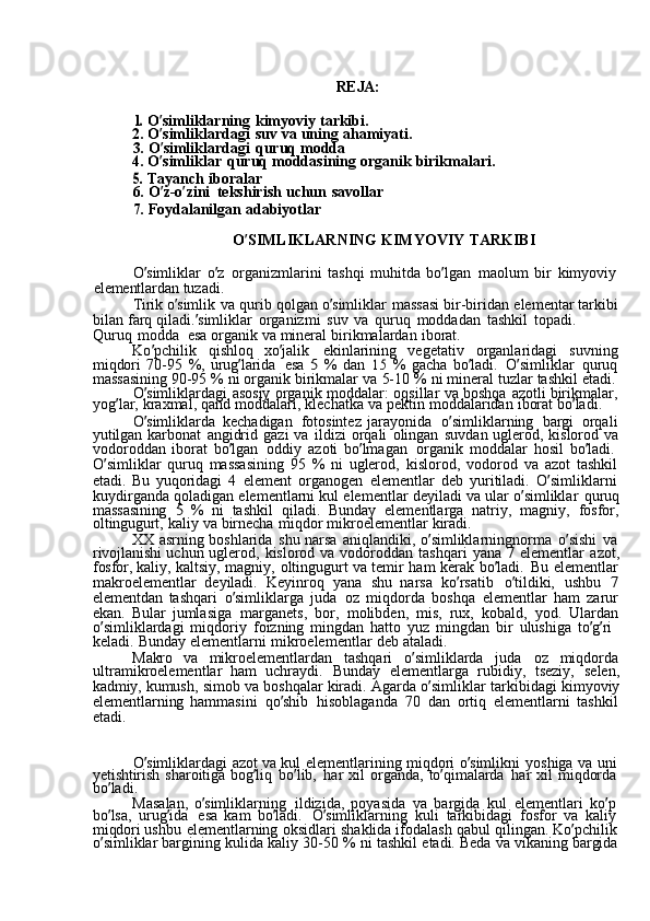 REJA:1. 
O ’ simliklarning	  kimyoviy	  tarkibi.
2.	
  O ’ simliklardagi	  suv	  va	  uning	  ahamiyati.
3.	
  O ’ simliklardagi	  quruq	  modda
4.	
  O ’ simliklar	  quruq	  moddasining	  organik	  birikmalari.	
5. 
Tayanch	  iboralar
6.	
  O ’ z-o ’ zini	  tekshirish	  uchun	  savollar
7.	
  Foydalanilgan	  adabiyotlar
O ’ SIMLIKLARNING	
  KIMYOVIY	  TARKIBI
O ’ simliklar	
  o ’ z	  organizmlarini	  tashqi	  muhitda	  bo ’ lgan	  maolum	  bir	  kimyoviy  
elementlardan	
  tuzadi.
Tirik	
  o ’ simlik	  va	  qurib	  qolgan	  o ’ simliklar	  massasi	  bir-biridan	  elementar	  tarkibi
bilan	
  farq	  qiladi. ’ simliklar	  organizmi	  suv	  va	  quruq	  moddadan	  tashkil	  topadi.	 
Quruq	
  modda   esa	  organik	  va	  mineral	  birikmalardan	  iborat.
Ko ’ pchilik	
  qishloq	  xo ’ jalik	  ekinlarining	  vegetativ	  organlaridagi	  suvning
miqdori	
  70-95	  %,	  urug ’ larida	  esa	 5  %	  dan	 15	  %	  gacha	  bo ’ ladi.	  O ’ simliklar	  quruq
massasining	
  90-95	  %	  ni	  organik	  birikmalar	  va	  5-10	  %	  ni	  mineral	  tuzlar	  tashkil	  etadi.
O ’ simliklardagi	
  asosiy	  organik	  moddalar:	  oqsillar	  va	  boshqa	  azotli	  birikmalar,
yog ’ lar,	
  kraxmal,	  qand	  moddalari,	  klechatka	  va	  pektin	  moddalaridan	  iborat	  bo ’ ladi.
O ’ simliklarda	
  kechadigan	  fotosintez	  jarayonida	  o ’ simliklarning	  bargi	  orqali
yutilgan	
  karbonat	  angidrid	  gazi	  va	  ildizi	  orqali	  olingan	  suvdan	  uglerod,	  kislorod	  va
vodoroddan	
  iborat	  bo ’ lgan	  oddiy	  azoti	  bo ’ lmagan	  organik	  moddalar	  hosil	  bo ’ ladi.  
O ’ simliklar	
  quruq	  massasining	  95	  %	  ni	  uglerod,	  kislorod,	  vodorod	  va	  azot	  tashkil
etadi.	
  Bu	  yuqoridagi	  4	  element	  organogen	  elementlar	  deb	  yuritiladi.	  O ’ simliklarni  
kuydirganda	
  qoladigan	  elementlarni	  kul	  elementlar	  deyiladi	  va	  ular	  o ’ simliklar	  quruq
massasining	
 5  %	  ni	  tashkil	  qiladi.	  Bunday	  elementlarga	  natriy,	  magniy,	  fosfor,
oltingugurt,	
  kaliy	  va	  birnecha	  miqdor	  mikroelementlar	  kiradi.
XX	
  asrning	  boshlarida	  shu	  narsa	  aniqlandiki,	  o ’ simliklarningnorma	  o ’ sishi	  va
rivojlanishi	
  uchun	  uglerod,	  kislorod	  va	  vodoroddan	  tashqari	  yana	 7  elementlar	  azot,
fosfor,	
  kaliy,	  kaltsiy,	  magniy,	  oltingugurt	  va	  temir	  ham	  kerak	  bo ’ ladi.	  Bu	  elementlar
makroelementlar	
  deyiladi.	  Keyinroq	  yana	  shu	  narsa	  ko ’ rsatib	  o ’ tildiki,	  ushbu	 7
elementdan	
  tashqari	  o ’ simliklarga	  juda	  oz	  miqdorda	  boshqa	  elementlar	  ham	  zarur
ekan.	
  Bular	  jumlasiga	  marganets,	  bor,	  molibden,	  mis,	  rux,	  kobald,	  yod.	  Ulardan
o ’ simliklardagi	
  miqdoriy	  foizning	  mingdan	  hatto	  yuz	  mingdan	  bir	  ulushiga	  to ’ g ’ ri	 
keladi.	
  Bunday	  elementlarni	  mikroelementlar	  deb	  ataladi.
Makro	
  va	  mikroelementlardan	  tashqari	  o ’ simliklarda	  juda	  oz	  miqdorda
ultramikroelementlar	
  ham	  uchraydi.	  Bunday	  elementlarga	  rubidiy,	  tseziy,	  selen,
kadmiy,	
  kumush,	  simob	  va	  boshqalar	  kiradi.	  Agarda	  o ’ simliklar	  tarkibidagi	  kimyoviy
elementlarning	
  hammasini	  qo ’ shib	  hisoblaganda	  70	  dan	  ortiq	  elementlarni	  tashkil
etadi.
O ’ simliklardagi	
  azot	  va	  kul	  elementlarining	  miqdori	  o ’ simlikni	  yoshiga	  va	  uni  
yetishtirish	
  sharoitiga	  bog ’ liq	  bo ’ lib,	  har	  xil	  organda,	  to ’ qimalarda	  har	  xil	  miqdorda  
bo ’ ladi.
Masalan,	
  o ’ simliklarning	  ildizida,	  poyasida	  va	  bargida	  kul	  elementlari	  ko ’ p  
bo ’ lsa,	
  urug ’ ida	  esa	  kam	  bo ’ ladi.	  O ’ simliklarning	  kuli	  tarkibidagi	  fosfor	  va	  kaliy  
miqdori	
  ushbu	  elementlarning	  oksidlari	  shaklida	  ifodalash	  qabul	  qilingan.	  Ko ’ pchilik  
o ’ simliklar	
  bargining	  kulida	  kaliy	  30-50	  %	  ni	  tashkil	  etadi.	  Beda	  va	  vikaning	  bargida 