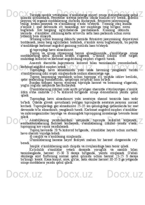 Turoqda  namlik	  yetishmasa,	  o ’ simliklarga	  minerl	  ozuqa	  elementlarining	  qabul
qilinishi	
  qiyinlashadi,	  fermentlar	  sistema	  jarayoni	  ishida	  buzilish	  ro ’ y	  beradi,	  gidroliz
jarayoni	
  va	  organik	  moddalarning	  cho ’ kishi	  kuchayadi,	  fotosintez	  jarayonining	 
tezligi   keskin	
  pasayadi	  va	  o ’ simlikning	  o ’ sishi	  to ’ xtaydi.	  Yozning	  issiq	  kunida	 
o ’ simlik	
 1   soat	  davomida	  o ’ z	  tanasidagi	  suv	  miqdoriga	  teng	  bo ’ lgan	  suvni	 
bug ’ latadi.	
 Suv   bargning	  og ’ izchalarida	  parchalanadi.	  Kunning	  ikkinchi	 
yarmida	
  o ’ simliklar   ildizining	  katta	  so ’ ruvchi	  sathi	  ham	  parlanish	  uchun	  suvni	 
yetkazib	
  bera	  olmaydi.
SHuning	
  uchun	  kunning	  ikkinchi	  yarmida	  fotosintez	  jarayonining	  dispersiyasi
boshlanadi,	
  yaoni	  barg	  og ’ izchalari	  berkiladi,	  o ’ simlik	  suvni	  bug ’ latmaydi,	  bu	  paytda
o ’ simliklarga	
  karbonat	  angidrid	  gazining	  yutilishi	  ham	  to ’ xtaydi.
g)	
  tuproqdagi	  havo	  almashinuvi
Tuproq	
  va	  ozuqa	  ritmasining	  havosi	  almashinuvida,	  o ’ simliklarga	  ozuqa
moddalarning	
  qabul	  qilinishi	  keskin	  o ’ zgaradi.	  O ’ simlik	  ildizini	  o ’ rab	  turgan  
muhitdagi	
  kislorod	  va	  karbonat	  angidridning	  miqdori	  o ’ zgarib	  turadi.
Anaerob	
  sharoitda	  hujayralarni	  kislorod	  bilan	  taminlanishi	  yomonlashadi,
karbonat	
  angidrid	  miqdori	  ortadi.
Tuproqdagi	
  havo	  almashinishi	  yoki	  unda	  havoning	  yangilanib	  turishi
o ’ simliklarning	
  ildiz	  orqali	  oziqlanishida	  muhim	  ahamiyatga	  ega.
Tuproq	
  haqosining	  yaxshilash	  uchun	  tuproqqa	  o ’ z	  vaqtida	  ishlov	  berilishi,
qator	
  oralarining	  yumshatilishi,	  qatqaloqni	  yo ’ qotish	  loim	  bo ’ ladi.
Bundan	
  tashqari	  tuproq	  eroziyasi	  tuproqda	  harorat	  va	  bosimning	  o ’ zgarishi,
yog ’ in	
  yog ’ ishi	  natijasida	  has	  kuchayadi.
O ’ simliklarning	
  ildizlari	  yoki	  ajritb	  qo ’ yilgan	  sharoitda	  o ’ stirilayotgan	  o ’ simlik  
ildizi	
  o ’ sha	  muhitda	  2-3	  %	  kislorod	  bo ’ lganda	  ozuqa	  elementlarini	  yaxshi	  qabul
qiladi.
Tuproqdagi	
  havo	  almashinuvi	  yoki	  aeratsiya	  shamol	  taosirida	  ham	  sodir
bo ’ ladi.	
  Odatda	  g ’ ovak	  qovushmali	  yetilgan	  tuproqlarda	  aeratsiya	  jarayoni	  normal
kechadi.	
  Tuproqlardagi	  gaz	  almashinuvi	  25-35	  sm	  qalinligidagi	  qatlamlarida	  bir	  soat
davomida	
  to ’ la	  almashinib,	  yangilanib	  turadi.	  Karbonat	  angidrid	  miqdori	  o ’ simliklar  
va	
  mikroorganizmlar	  hayotiga	  va	  shuningdek	  tuproqqning	  xossalariga	  bevosita	  taosir
qiladi.
Aeratsiyaning	
  yaxshilanishini	  natijasida	  tuproqda	  kislorod	  ko ’ payadi,  
aerobakteriyalarning	
  faoliyati	  kuchayadi,	  o ’ simliklarning	  ildizlari	  yaxshi	  o ’ sadi,  
tuproqning	
  suv	  rejimi	  yaxshilanadi.
Tuproq	
  havosida	  20	  %	  kislorod	  bo ’ lganda,	  o ’ simliklar	  hayoti	  uchun	  mo ’ tadil  
havo	
  sharoiti	  vujudga	  keladi.
d)	
  issiqlik	  va	  o ’ simlikning	  oziqlanishi	 .
O ’ simliklarning	
  hamma	  hayot	  faoliyati	  malum	  bir	  harorat	  chegarasida	  ro ’ y  
beradi.
Issiqlik	
  o ’ simliklarning	  unib	  chiqishi	  va	  rivojlanishiga	  ham	  taosir	  qiladi.
Ko ’ pchilik	
  o ’ simliklar	  yetarli	  darajada	  yorug ’ lik	  va	  namlik	  bilan  
taminlanganda,	
  harorat	  15-30	 	S  daraja	  bo ’ lganda,	  yaxshi	  oziqlanadi.	  G ’ allali  
ekinlarga	
  azot	  fosforning	  normal	  qabul	  qilinishi	  uchun	  harorat	  23-25	 S  daraja
bo ’ lmog ’ i	
  kerak.	  Kana	  kunjut,	  soya,	  g ’ o ’ za,	  kabi	  ekinlar	  harorat	  30-35	 S  ga	  yetganda
ozuqa	
  moddalarni	  yaxshi	  qabul	  qiladi. 