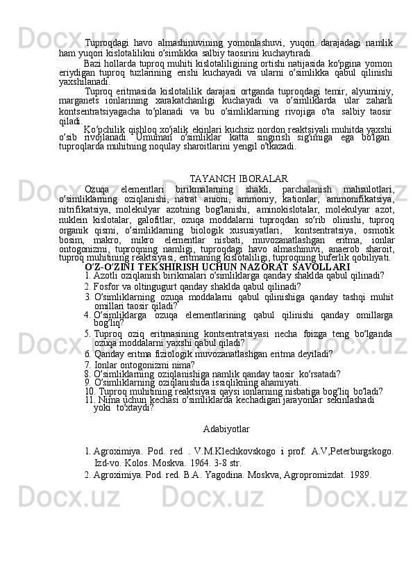 Tuproqdagi  havo	  almashinuvining	  yomonlashuvi,	  yuqori	  darajadagi	  namlik
ham	
  yuqori	  kislotalilikni	  o ’ simlikka	  salbiy	  taosirini	  kuchaytiradi.
Bazi	
  hollarda	  tuproq	  muhiti	  kislotaliligining	  ortishi	  natijasida	  ko ’ pgina	  yomon
eriydigan	
  tuproq	  tuzlarining	  erishi	  kuchayadi	  va	  ularni	  o ’ simlikka	  qabul	  qilinishi
yaxshilanadi.
Tuproq	
  eritmasida	  kislotalilik	  darajasi	  ortganda	  tuproqdagi	  temir,	  alyuminiy,
marganets	
  ionlarining	  xarakatchanligi	  kuchayadi	  va	  o ’ simliklarda	  ular	  zaharli
kontsentratsiyagacha	
  to ’ planadi	  va	  bu	  o ’ simliklarning	  rivojiga	  o ’ ta	  salbiy	  taosir  
qiladi.
Ko ’ pchilik	
  qishloq	  xo ’ jalik	  ekinlari	  kuchsiz	  nordon	  reaktsiyali	  muhitda	  yaxshi
o ’ sib	
  rivojlanadi.	  Umuman	  o ’ simliklar	  katta	  singirish	  sig ’ imiga	  ega	  bo ’ lgan  
tuproqlarda	
  muhitning	  noqulay	  sharoitlarini	  yengil	  o ’ tkazadi.
TAYANCH	
  IBORALAR
Ozuqa	
  elementlari	  birikmalarning	  shakli,	  parchalanish	  mahsulotlari,
o ’ simliklarning	
  oziqlanishi,	  natrat	  anioni,	  ammoniy,	  kationlar,	  ammonifikatsiya,
nitrifikatsiya,	
  molekulyar	  azotning	  bog ’ lanishi,	  aminokislotalar,	  molekulyar	  azot,
nuklein	
  kislotalar,	  galofitlar,	  ozuqa	  moddalarni	  tuproqdan	  so ’ rib	  olinishi,	  tuproq
organik	
  qismi,	  o ’ simliklarning	  biologik	  xususiyatlari,	  kontsentratsiya,	  osmotik
bosim,	
  makro,	  mikro	  elementlar	  nisbati,	  muvozanatlashgan	  eritma,	  ionlar
ontogonizmi,	
  tuproqning	  namligi,	  tuproqdagi	  havo	  almashinuvi,	  anaerob	  sharoit,
tuproq	
  muhitining	  reaktsiyasi,	  eritmaning	  kislotaliligi,	  tuproqning	  buferlik	  qobiliyati.
O ’ Z-O ’ ZINI	
  TEKSHIRISH	  UCHUN	  NAZORAT	  SAVOLLARI	
1. 
Azotli	  oziqlanish	  birikmalari	  o ’ simliklarga	  qanday	  shaklda	  qabul	  qilinadi?
2.	
  Fosfor	  va	  oltingugurt	  qanday	  shaklda	  qabul	  qilinadi?
3.	
  O ’ simliklarning	  ozuqa	  moddalarni	  qabul	  qilinishiga	  qanday	  tashqi	  muhit
omillari	
  taosir	  qiladi?
4.	
  O ’ simliklarga	  ozuqa	  elementlarining	  qabul	  qilinishi	  qanday	  omillarga
bog ’ liq?	
5. 
Tuproq	  oziq	  eritmasining	  kontsentratsiyasi	  necha	  foizga	  teng	  bo ’ lganda
ozuqa	
  moddalarni	  yaxshi	  qabul	  qiladi?
6.	
  Qanday	  eritma	  fiziologik	  muvozanatlashgan	  eritma	  deyiladi?
7.	
  Ionlar	  ontogonizmi	  nima?	
8. 
O ’ simliklarning	  oziqlanishiga	  namlik	  qanday	  taosir	  ko ’ rsatadi?
9.	
  O ’ simliklarning	  oziqlanishida	  issiqlikning	  ahamiyati.	
10.	 
Tuproq	  muhitining	  reaktsiyasi	  qaysi	  ionlarning	  nisbatiga	  bog ’ liq	  bo ’ ladi?	
11.	 
Nima	  uchun	  kechasi	  o ’ simliklarda	  kechadigan	  jarayonlar	  sekinlashadi	 
yoki   to ’ xtaydi?
Adabiyotlar	
1. 
Agroximiya.	  Pod.	  red	 .  V.M.Klechkovskogo	 i  prof.	  A.V,Peterburgskogo.
Izd-vo.	
  Kolos.	  Moskva.	  1964.	  3-8	  str.
2.	
  Agroximiya.	  Pod.	  red.	  B.A.	  Yagodina.	  Moskva,	  Agropromizdat.	  1989. 