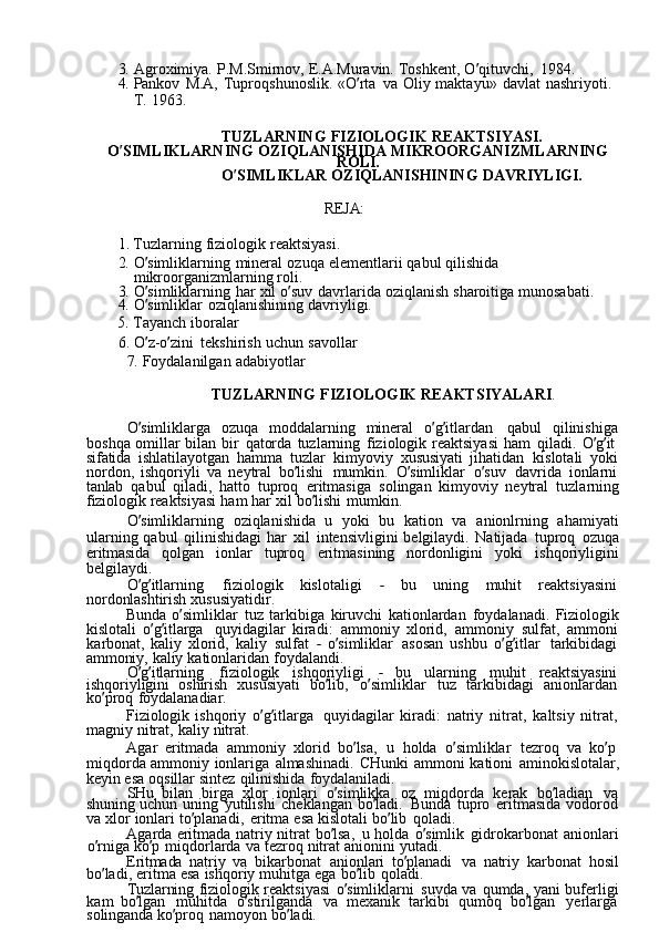 3.  Agroximiya.	  P.M.Smirnov,	  E.A.Muravin.	  Toshkent,	  O ’ qituvchi,	  1984.
4.	
  Pankov	  M.A,	  Tuproqshunoslik.	  «O ’ rta	  va	  Oliy	  maktayu»	  davlat	  nashriyoti.
T.	
  1963.
TUZLARNING	
  FIZIOLOGIK	  REAKTSIYASI.
O ’ SIMLIKLARNING	
  OZIQLANISHIDA	  MIKROORGANIZMLARNING
ROLI.
O ’ SIMLIKLAR	
  OZIQLANISHINING	  DAVRIYLIGI.
REJA:	
1. 
Tuzlarning	  fiziologik	  reaktsiyasi.
2.	
  O ’ simliklarning	  mineral	  ozuqa	  elementlarii	  qabul	  qilishida  
mikroorganizmlarning	
  roli.
3.	
  O ’ simliklarning	  har	  xil	  o ’ suv	  davrlarida	  oziqlanish	  sharoitiga	  munosabati.
4.	
  O ’ simliklar	  oziqlanishining	  davriyligi.	
5. 
Tayanch	  iboralar
6.	
  O ’ z-o ’ zini	  tekshirish	  uchun	  savollar
7.	
  Foydalanilgan	  adabiyotlar
TUZLARNING	
  FIZIOLOGIK	  REAKTSIYALARI .
O ’ simliklarga	
  ozuqa	  moddalarning	  mineral	  o ’ g ’ itlardan	  qabul	  qilinishiga  
boshqa	
  omillar	  bilan	  bir	  qatorda	  tuzlarning	  fiziologik	  reaktsiyasi	  ham	  qiladi.	  O ’ g ’ it	 
sifatida	
  ishlatilayotgan	  hamma	  tuzlar	  kimyoviy	  xususiyati	  jihatidan	  kislotali	  yoki  
nordon,	
  ishqoriyli	  va	  neytral	  bo ’ lishi	  mumkin.	  O ’ simliklar	  o ’ suv	  davrida	  ionlarni  
tanlab	
  qabul	  qiladi,	  hatto	  tuproq	  eritmasiga	  solingan	  kimyoviy	  neytral	  tuzlarning  
fiziologik	
  reaktsiyasi	  ham	  har	  xil	  bo ’ lishi	  mumkin.
O ’ simliklarning	
  oziqlanishida	  u	  yoki	  bu	  kation	  va	  anionlrning	  ahamiyati  
ularning	
  qabul	  qilinishidagi	  har	  xil	  intensivligini	  belgilaydi.	  Natijada	  tuproq	  ozuqa  
eritmasida	
  qolgan	  ionlar	  tuproq	  eritmasining	  nordonligini	  yoki	  ishqoriyligini  
belgilaydi.
O ’ g ’ itlarning	
  fiziologik	  kislotaligi	 	-  bu	  uning	  muhit	  reaktsiyasini  
nordonlashtirish	
  xususiyatidir.
Bunda	
  o ’ simliklar	  tuz	  tarkibiga	  kiruvchi	  kationlardan	  foydalanadi.	  Fiziologik  
kislotali	
  o ’ g ’ itlarga	  quyidagilar	  kiradi:	  ammoniy	  xlorid,	  ammoniy	  sulfat,	  ammoni  
karbonat,	
  kaliy	  xlorid,	  kaliy	  sulfat	 -  o ’ simliklar	  asosan	  ushbu	  o ’ g ’ itlar	  tarkibidagi  
ammoniy,	
  kaliy	  kationlaridan	  foydalandi.
O ’ g ’ itlarning	
  fiziologik	  ishqoriyligi	 	-  bu	  ularning	  muhit	  reaktsiyasini  
ishqoriyligini	
  oshirish	  xususiyati	  bo ’ lib,	  o ’ simliklar	  tuz	  tarkibidagi	  anionlardan  
ko ’ proq	
  foydalanadiar.
Fiziologik	
  ishqoriy	  o ’ g ’ itlarga	  quyidagilar	  kiradi:	  natriy	  nitrat,	  kaltsiy	  nitrat,  
magniy	
  nitrat,	  kaliy	  nitrat.
Agar	
  eritmada	  ammoniy	  xlorid	  bo ’ lsa,	  u	  holda	  o ’ simliklar	  tezroq	  va	  ko ’ p  
miqdorda	
  ammoniy	  ionlariga	  almashinadi.	  CHunki	  ammoni	  kationi	  aminokislotalar,  
keyin	
  esa	  oqsillar	  sintez	  qilinishida	  foydalaniladi.
SHu	
  bilan	  birga	  xlor	  ionlari	  o ’ simlikka	  oz	  miqdorda	  kerak	  bo ’ ladian	  va  
shuning	
  uchun	  uning	  yutilishi	  cheklangan	  bo ’ ladi.	  Bunda	  tupro	  eritmasida	  vodorod  
va	
  xlor	  ionlari	  to ’ planadi,	  eritma	  esa	  kislotali	  bo ’ lib	  qoladi.
Agarda	
  eritmada	  natriy	  nitrat	  bo ’ lsa,	  u	  holda	  o ’ simlik	  gidrokarbonat	  anionlari  
o ’ rniga	
  ko ’ p	  miqdorlarda	  va	  tezroq	  nitrat	  anionini	  yutadi.
Eritmada	
  natriy	  va	  bikarbonat	  anionlari	  to ’ planadi	  va	  natriy	  karbonat	  hosil  
bo ’ ladi,	
  eritma	  esa	  ishqoriy	  muhitga	  ega	  bo ’ lib	  qoladi.
Tuzlarning	
  fiziologik	  reaktsiyasi	  o ’ simliklarni	  suvda	  va	  qumda,	  yani	  buferligi  
kam	
  bo ’ lgan	  muhitda	  o ’ stirilganda	  va	  mexanik	  tarkibi	  qumoq	  bo ’ lgan	  yerlarga  
solinganda	
  ko ’ proq	  namoyon	  bo ’ ladi. 