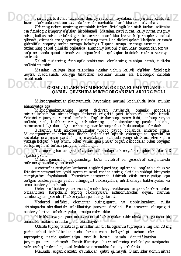 Fiziologik  kislotali	  tuzlardan	  doimiy	  ravishda	  foydalaniladi,	  yerlarni	  ohaklash  
lozim.	
  Tarkibida	  azot	  bor	  tuzlarda	  birinchi	  navbatda	  o ’ simlikka	  azot	  o ’ zlashadi.
SHuning	
  uchun	  azotning	  ammiakli	  tuzlari	  fiziologik	  kislotali	  tuzlar,	  selitralar  
esa	
  fiziologik	  ishqoriy	  o ’ g ’ itlar	  hisoblanadi.	  Masalan,	  natri	  nitrat,	  kaliy	  nitrat,	  magniy  
nitrat,	
  kaltsiy	  nitrat	  tarkibidagi	  nitrat	  anioni	  o ’ simlikka	  tez	  va	  ko ’ p	  miqdorda	  qabul  
qilinadi,	
  eritmada	  esa	  yuqoridagi	  tuzlarning	  metall	  qoldiqlari	  qoladi.Natijada	  eritmada
gidrolitik	
  ishqoriy	  muhit	  yuzaga	  keladiyu	  Tuproq	  ozuqa   eritmaga	  ammoniy	 
tuzlarining	
  qabul	  qilinishi	  oqibatida	  ammoniy	  kationi	  o ’ simliklar   tomonidan	  tez	  va	 
ko ’ p	
  miqdorda	  qabul	  qilinadi	  va	  qolgan	  kislota	  qoldiqlari	  kislotali   muhitni	  yuzaga	 
keltiradi.
Kaliyli	
  tuzlarning	  fiziologik	  reaktsiyasi	  ekinlarning	  talabiga	  qarab,	  turlicha  
bo ’ lishi	
  mumkin.
Masalan,	
  kaliyga	  kam	  talabchan	  jkinlar	  uchun	  kaliyli	  o ’ g ’ itlar	  fiziologik  
neytral	
  hisoblanadi,	  kaliyga	  talabchan	  ekanilar	  uchun	  esa	  fiziologik	  kislotali  
hsoblanadi.
O ’ SIMLIKLARNING	
  MINERAL	  OZUQA	  ELEMENTLARII
QABUL   QILISHIDA	
  MIKROORGANIZMLARNING	  ROLI.
Mikroorganizmlar	
  planetamizda	  hayotning	  normal	  kechishida	  juda	  muhim  
ahamiyatga	
  ega.
Mikroorganizmlarning	
  hayot	  faoliyati	  natijasida	  organik	  moddalar  
minerallashadi	
  va	  atmosferaga	  karbonat	  angidrid	  gazi	  to ’ xtovsiz	  ajralib	  turadi.  
Fotosintez	
  jarayoni	  normal	  kechadi.	  Tog ’	  jinslarining	  yemirilishi,	  torfning	  paydo  
bo ’ lishi,	
  neft,	  toshko ’ mirning,	  selitralarning	 	,  ohaktoshlarning	  paydo	  bo ’ lishi,  
hammasmi	
  to ’ g ’ ridan-to ’ g ’ ri	  mikroorganizmlarning	  ishtirokida	  amalga	  oshiriladi.
Birlamchi	
  tirik	  mikroorganizmlar	  tuproq	  paydo	  bo ’ lishida	  ishtirok	  etgan.  
Mikroorganizmlar	
  o ’ zlaridan	  kuchli	  kislotalarni	  ajratib	  chiqarganlar,	  qaysiki	  bu  
kislotalar	
  ona	  jinsni	  parchalagan,	  maydalagan,	  natijada	  yangi	  struktura	  elementlari  
yuzaga	
  kelgan.	  Vaqt	  o ’ tishi	  bilan	  yemirilgan	  jinslar	  organik	  moddalar	  bilan	  boyigan  
va	
  tuproq	  hosil	  bo ’ lish	  jarayoni	  boshlangan.
Tuproqning	
  har	  bir	  gektar	  haydov	  qatlamidagi	  bakteriyalar	  miqdori	 3  t  dan	  7-8  
t	
  gacha	  yetadi.
Mikroorganizmlar	
  oziqlanishiga	  ko ’ ra	  avtotrof	  va	  geterotrof	  oziqlanuvchi  
mikroorganizmlarga	
  bo ’ linadi.
Avtotrof	
  bakteriyalar	  karbonat	  angidrid	  gazidagi	  uglerodni	  bog ’ lash	  uchun	  yo  
fotosintez	
  jarayonidan	  yoki	  ayrim	  mineral	  moddalarning	  oksidlanishidagi	  kimyoviy  
energiyadan	
  foydalanadi.	  Fotosintez	  jarayonida	  ishtirok	  etish	  xususiyatiga	  ega  
bo ’ lgan	
  bakteriyalarga	  yashil	  oltingugurt	  bakteriyalari,	  nitrifikatsiya	  bakteriyalari	  va  
temir	
  bakteriyalari	  kiradi.
Geterotrof
  bakteriyalari	  esa	  uglerodni	  tayyoreaktsiyasi	  organik	  birikmalardan  
o ’ zlashtiradi.	
  Ko ’ pchilik	  tuproq	  bakteriyalari,	  aktinomitsetlar,	  deyarli	  hamma  
zamburug ’ lar	
  geterotrof	  bakteriyalari	  jumlasiga	  kiradi.
Vodorod	
  sulfidni,	  elementar	  oltingugurtni	  va	  tiobirikmalarni	  sulfat  
kislotagacha	
  oksidlanishi	  sulofikatsiya	  jarayoni	  deyiladi.	  Bu	  jarayonni	  oltingugurt  
bakteriyalari	
  va	  tiobakteriyalar	  amalga	  oshiradilar.
Nitrifikatsiya	
  jarayoni	  nitroz	  va	  nitrat	  bakteriyalari	  ishtirokida	  amalga	  oshirilib,  
ammiakli	
  tuzlarni	  nitratlargacha	  oksidlaydi.
Odatda	
  tuproq	  tarkibidagi	  nitratlar	  har	  bir	  kilogramm	  tuproqda	  2	  mg	  dan	  20	  mg  
gacha	
  tashkil	  etadi.Nitratlar	  juda	  harakatchan	  bo ’ lganligi	  uchun	  ular	 
tuproqning	
  pastki   qatlamlariga	  yuqilib	  ketadi	  hamda	  denitrifikatsiya	 
jrayoniga	
  tez	  uchraydi.   Denitrifikatsiya	 -  bu	  nitratlarning	  molekulyar	  azotgacha	 
yoki	
  oraliq	  birikmalar,	  azot   kislota	  va	  ammiakkacha	  qaytarilishidir.
Malumki,	
  organik	  azotni	  o ’ simliklar	  qabul	  qilmaydi.	  O ’ simliklar	  uchun	  nitrat   