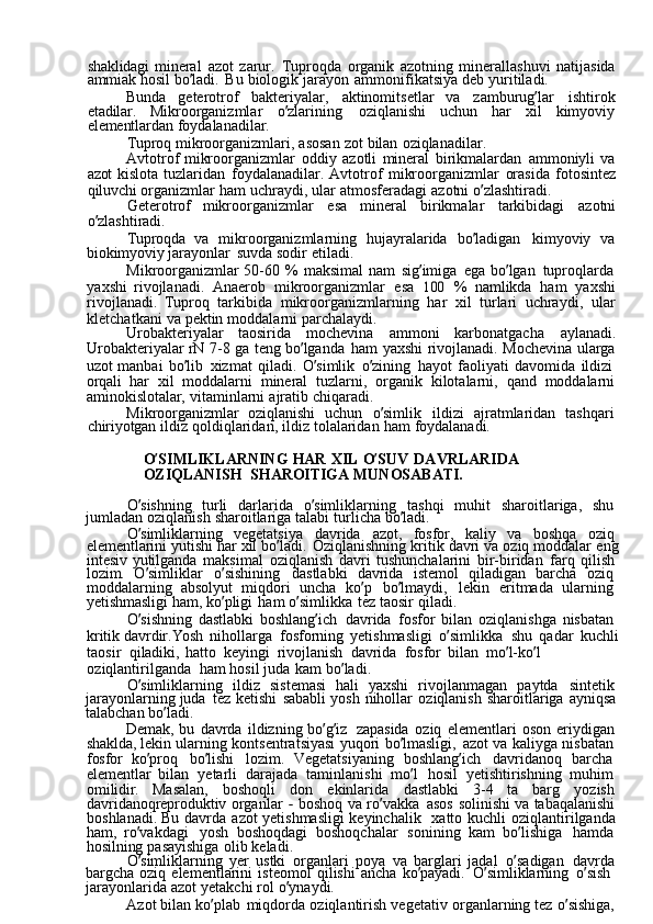shaklidagi  mineral	  azot	  zarur.	  Tuproqda	  organik	  azotning	  minerallashuvi	  natijasida  
ammiak	
  hosil	  bo ’ ladi.	  Bu	  biologik	  jarayon	  ammonifikatsiya	  deb	  yuritiladi.
Bunda	
  geterotrof	  bakteriyalar,	  aktinomitsetlar	  va	  zamburug ’ lar	  ishtirok  
etadilar.	
  Mikroorganizmlar	  o ’ zlarining	  oziqlanishi	  uchun	  har	  xil	  kimyoviy  
elementlardan	
  foydalanadilar.
Tuproq
  mikroorganizmlari,	  asosan	  zot	  bilan	  oziqlanadilar.
Avtotrof	
  mikroorganizmlar	  oddiy	  azotli	  mineral	  birikmalardan	  ammoniyli	  va  
azot	
  kislota	  tuzlaridan	  foydalanadilar.	  Avtotrof	  mikroorganizmlar	  orasida	  fotosintez  
qiluvchi	
  organizmlar	  ham	  uchraydi,	  ular	  atmosferadagi	  azotni	  o ’ zlashtiradi.
Geterotrof	
  mikroorganizmlar	  esa	  mineral	  birikmalar	  tarkibidagi	  azotni  
o ’ zlashtiradi.
Tuproqda	
  va	  mikroorganizmlarning	  hujayralarida	  bo ’ ladigan	  kimyoviy	  va  
biokimyoviy	
  jarayonlar	  suvda	  sodir	  etiladi.
Mikroorganizmlar	
  50-60	  %	  maksimal	  nam	  sig ’ imiga	  ega	  bo ’ lgan	  tuproqlarda  
yaxshi	
  rivojlanadi.	  Anaerob	  mikroorganizmlar	  esa	 100	  %	  namlikda	  ham	  yaxshi  
rivojlanadi.	
  Tuproq	  tarkibida	  mikroorganizmlarning	  har	  xil	  turlari	  uchraydi,	  ular  
kletchatkani	
  va	  pektin	  moddalarni	  parchalaydi.
Urobakteriyalar	
  taosirida	  mochevina	  ammoni	  karbonatgacha	  aylanadi.  
Urobakteriyalar	
  rN	  7-8	  ga	  teng	  bo ’ lganda	  ham	  yaxshi	  rivojlanadi.	  Mochevina	  ularga  
uzot	
  manbai	  bo ’ lib	  xizmat	  qiladi.	  O ’ simlik	  o ’ zining	  hayot	  faoliyati	  davomida	  ildizi  
orqali	
  har	  xil	  moddalarni	  mineral	  tuzlarni,	  organik	  kilotalarni,	  qand	  moddalarni  
aminokislotalar,	
  vitaminlarni	  ajratib	  chiqaradi.
Mikroorganizmlar	
  oziqlanishi	  uchun	  o ’ simlik	  ildizi	  ajratmlaridan	  tashqari  
chiriyotgan	
  ildiz	  qoldiqlaridan,	  ildiz	  tolalaridan	  ham	  foydalanadi.
O ’ SIMLIKLARNING	
  HAR	  XIL	  O ’ SUV	  DAVRLARIDA	     
OZIQLANISH   SHAROITIGA	
  MUNOSABATI.
O ’ sishning	
  turli	  darlarida	  o ’ simliklarning	  tashqi	  muhit	  sharoitlariga,	  shu  
jumladan	
  oziqlanish	  sharoitlariga	  talabi	  turlicha	  bo ’ ladi.
O ’ simliklarning	
  vegetatsiya	  davrida	  azot,	  fosfor,	  kaliy	  va	  boshqa	  oziq  
elementlarini	
  yutishi	  har	  xil	  bo ’ ladi.	  Oziqlanishning	  kritik	  davri	  va	  oziq	  moddalar	  eng  
intesiv	
  yutilganda	  maksimal	  oziqlanish	  davri	  tushunchalarini	  bir-biridan	  farq	  qilish  
lozim.	
  O ’ simliklar	  o ’ sishining	  dastlabki	  davrida	  istemol	  qiladigan	  barcha	  oziq  
moddalarning	
  absolyut	  miqdori	  uncha	  ko ’ p	  bo ’ lmaydi,	  lekin	  eritmada	  ularning  
yetishmasligi	
  ham,	  ko ’ pligi	  ham	  o ’ simlikka	  tez	  taosir	  qiladi.
O ’ sishning	
  dastlabki	  boshlang ’ ich	  davrida	  fosfor	  bilan	  oziqlanishga	  nisbatan  
kritik	
  davrdir. Yosh	  nihollarga	  fosforning	  yetishmasligi	  o ’ simlikka	  shu	  qadar	  kuchli	 
taosir   qiladiki,	
  hatto	  keyingi	  rivojlanish	  davrida	  fosfor	  bilan	  mo ’ l-ko ’ l	 
oziqlantirilganda   ham	
  hosil	  juda	  kam	  bo ’ ladi.
O ’ simliklarning	
  ildiz	  sistemasi	  hali	  yaxshi	  rivojlanmagan	  paytda	  sintetik  
jarayonlarning	
  juda	  tez	  ketishi	  sababli	  yosh	  nihollar	  oziqlanish	  sharoitlariga	  ayniqsa  
talabchan	
  bo ’ ladi.
Demak,	
  bu	  davrda	  ildizning	  bo ’ g ’ iz	  zapasida	  oziq	  elementlari	  oson	  eriydigan  
shaklda,	
  lekin	  ularning	  kontsentratsiyasi	  yuqori	  bo ’ lmasligi,	  azot	  va	  kaliyga	  nisbatan  
fosfor	
  ko ’ proq	  bo ’ lishi	  lozim.	  Vegetatsiyaning	  boshlang ’ ich	  davridanoq	  barcha  
elementlar	
  bilan	  yetarli	  darajada	  taminlanishi	  mo ’ l	  hosil	  yetishtirishning	  muhim  
omilidir.	
  Masalan,	  boshoqli	  don	  ekinlarida	  dastlabki	  3-4	  ta	  barg	  yozish  
davridanoqreproduktiv	
  organlar	 -  boshoq	  va	  ro ’ vakka	  asos	  solinishi	  va	  tabaqalanishi  
boshlanadi.	
  Bu	  davrda	  azot	  yetishmasligi	  keyinchalik	  xatto	  kuchli	  oziqlantirilganda  
ham,	
  ro ’ vakdagi	  yosh	  boshoqdagi	  boshoqchalar	  sonining	  kam	  bo ’ lishiga	  hamda  
hosilning	
  pasayishiga	  olib	  keladi.
O ’ simliklarning	
  yer	  ustki	  organlari	  poya	  va	  barglari	  jadal	  o ’ sadigan	  davrda  
bargcha	
  oziq	  elementlarini	  isteomol	  qilishi	  ancha	  ko ’ payadi.	  O ’ simliklarning	  o ’ sish  
jarayonlarida	
  azot	  yetakchi	  rol	  o ’ ynaydi.
Azot	
  bilan	  ko ’ plab	  miqdorda	  oziqlantirish	  vegetativ	  organlarning	  tez	  o ’ sishiga,   