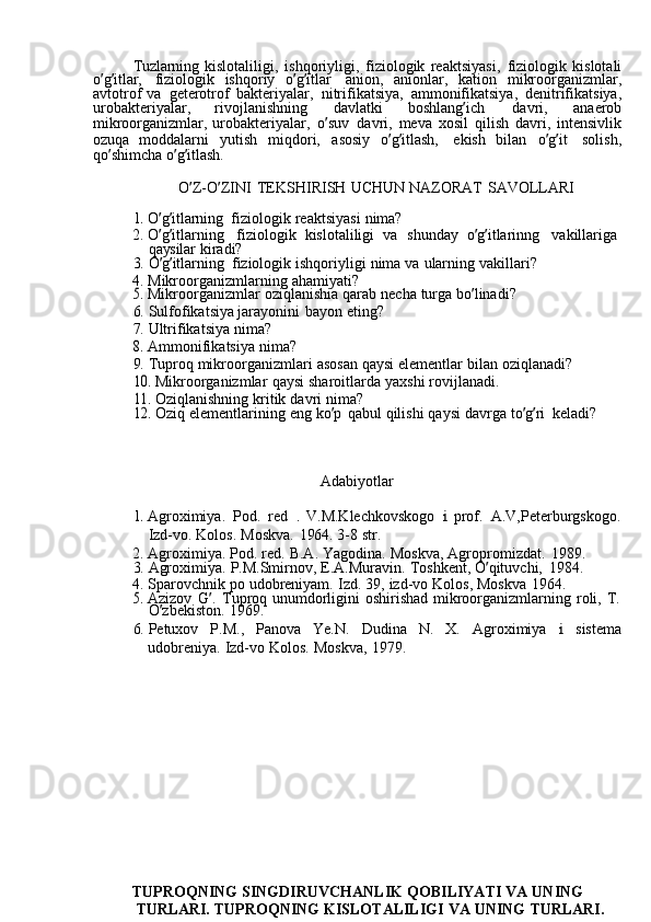 Tuzlarning  kislotaliligi,	  ishqoriyligi,	  fiziologik	  reaktsiyasi,	  fiziologik	  kislotali
o ’ g ’ itlar,	
  fiziologik	  ishqoriy	  o ’ g ’ itlar	  anion,	  anionlar,	  kation	  mikroorganizmlar,
avtotrof	
  va	  geterotrof	  bakteriyalar,	  nitrifikatsiya,	  ammonifikatsiya,	  denitrifikatsiya,
urobakteriyalar,	
  rivojlanishning	  davlatki	  boshlang ’ ich	  davri,	  anaerob
mikroorganizmlar,	
  urobakteriyalar,	  o ’ suv	  davri,	  meva	  xosil	  qilish	  davri,	  intensivlik
ozuqa	
  moddalarni	  yutish	  miqdori,	  asosiy	  o ’ g ’ itlash,	  ekish	  bilan	  o ’ g ’ it	  solish,
qo ’ shimcha	
  o ’ g ’ itlash.
O ’ Z-O ’ ZINI	
  TEKSHIRISH	  UCHUN	  NAZORAT	  SAVOLLARI	
1. 
O ’ g ’ itlarning	  fiziologik	  reaktsiyasi	  nima?
2.	
  O ’ g ’ itlarning	  fiziologik	  kislotaliligi	  va	  shunday	  o ’ g ’ itlarinng	  vakillariga  
qaysilar	
  kiradi?
3.	
  O ’ g ’ itlarning	  fiziologik	  ishqoriyligi	  nima	  va	  ularning	  vakillari?
4.	
  Mikroorganizmlarning	  ahamiyati?	
5. 
Mikroorganizmlar	  oziqlanishia	  qarab	  necha	  turga	  bo ’ linadi?
6.	
  Sulfofikatsiya	  jarayonini	  bayon	  eting?
7.	
  Ultrifikatsiya	  nima?	
8. 
Ammonifikatsiya	  nima?
9.	
  Tuproq	  mikroorganizmlari	  asosan	  qaysi	  elementlar	  bilan	  oziqlanadi?	
10.	 
Mikroorganizmlar	  qaysi	  sharoitlarda	  yaxshi	  rovijlanadi.	
11.	 
Oziqlanishning	  kritik	  davri	  nima?	
12.	 
Oziq	  elementlarining	  eng	  ko ’ p	  qabul	  qilishi	  qaysi	  davrga	  to ’ g ’ ri	  keladi?
Adabiyotlar	
1. 
Agroximiya.	  Pod.	  red	 .  V.M.Klechkovskogo	 i  prof.	  A.V,Peterburgskogo.
Izd-vo.	
  Kolos.	  Moskva.	  1964.	  3-8	  str.
2.	
  Agroximiya.	  Pod.	  red.	  B.A.	  Yagodina.	  Moskva,	  Agropromizdat.	  1989.
3.	
  Agroximiya.	  P.M.Smirnov,	  E.A.Muravin.	  Toshkent,	  O ’ qituvchi,	  1984.
4.	
  Sparovchnik	  po	  udobreniyam.	  Izd.	  39,	  izd-vo	  Kolos,	  Moskva	  1964.	
5. 
Azizov	  G ’ .	  Tuproq	  unumdorligini	  oshirishad	  mikroorganizmlarning	  roli,	  T.
O ’ zbekiston.	
  1969.
6.	
  Petuxov	  P.M.,	  Panova	  Ye.N.	  Dudina	  N.	  X.	  Agroximiya	 	i  sistema
udobreniya.	
  Izd-vo	  Kolos.	  Moskva,	  1979.
TUPROQNING	
  SINGDIRUVCHANLIK	  QOBILIYATI	  VA	  UNING
TURLARI.	
  TUPROQNING	  KISLOTALILIGI	  VA	  UNING	  TURLARI. 