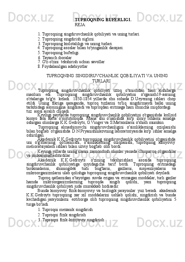 TUPROQNING  BUFERLIGI.
REJA:	
1. 
Tuproqning	  singdiruvchanlik	  qobiliyati	  va	  uning	  turlari.
2.	
  Tuproqning	  singdirish	  sig ’ imi.
3.	
  Tuproqning	  kislotaliligi	  va	  uning	  turlari.
4.	
  Tuproqning	  asoslar	  bilan	  to ’ yinganlik	  darajasi.	
5. 
Tuproqning	  buferligi.
6.	
  Tayanch	  iboralar
7.	
  O ’ z-o ’ zini	  tekshirish	  uchun	  savollar	
8. 
Foydalanilgan	  adabiyotlar
TUPROQNING	
  SINGDIRUVCHANLIK	  QOBILIYATI	  VA	  UNING
TURLARI
Tuproqning	
  singdiruvchanlik	  qobiliyati	  uzoq	  o ’ tmishdan	  ham	  kishilarga
maolum	
  edi.	  Tuproqning	  singdiruvchanlik	  qobiliyatini	  o ’ rganish19-asrning  
o ’ rtalariga	
  to ’ g ’ ri	  keladi.	  1850-1854	  yillarda	  shu	  sohada	  D.Ueyening	  ishlari	  chop
etildi.	
  Uning	  fikriga	  qaraganda,	  tuproq	  tuzlarini	  to ’ liq	  singdirmaydi	  balki	  uning
tarkibidagi	
  asosinigina	  singdiradi	  va	  tuproqdan	  eritmaga	  ham	  shuncha	  miqdordagi	 
tuz   asosi	
  ajralib	  chiqadi.
Keyingi	
  paytlarda	  tuproqning	  singdiruvchanlik	  qobiliyatini	  o ’ rganishda	  kolloid
kimyo	
  fani	  katta	  o ’ rintutmoqda.	  Mana	  shu	  o ’ nalishda	  ko ’ p	  ilmiy	  ishlarni	  amalga  
oshirgan	
  olimlarga	  K.K.Gedroyts,	  G.Vinger	  va	  S.Matsonlarni	  o ’ shish	  mumkin.
Tuproqning	
  almashinuvchi	  singdiruvchanligini	  o ’ simliklarning	  oziqlanishi
bilan	
  bog ’ lab	  o ’ rganishda	  D.N.Pryanishnikovning	  laboratoriyasida	  ko ’ p	  ishlar	  amalga
oshirilgan.
Akademik	
  K.K.Gedroyts	  tuproqning	  singdiruvchanlik	  qobiliyatini	  o ’ rganishda  
uni	
  o ’ g ’ itlarning	  qo ’ llanilishi,	  o ’ simliklarning	  oziqlanishi,	  tuproqning	  kimyoviy  
melioratsiyalash	
  ishlari	  bilan	  uzviy	  bog ’ lab	  olib	  bordi.
Keyingi	
  yillarda	  uning	  ilarini	  zamondosh	  olimlar	  yanada	  chuqurroq	  o ’ rgandilar
va	
  mukammallashtirdilar.
Akademik	
  K.K.Gedroyts	  o ’ zining	  tekshirishlari	  asosida	  tuproqning
singdiruvchanlik	
  qobiliyatiga	  quyidagicha	  tarif	  berdi.	  Tuproqning	  eritmadagi
birikmalarini,	
  shuningdek	  turli	  bug ’ larni,	  gazlarni,	  suspenziyalarni	  va
mikroorganizmlarni	
  ulab	  qolishga	  tuproqning	  singdiruvchanlik	  qobiliyati	  deyiladi.
Tuproq	
  qatlamidan	  o ’ tayotgan	  suvda	  erigan	  va	  erimagan	  moddalar,	  turli	  gazlar
hamda	
  mikroorganizmlarning	  tuproqda	  singib	  qolishi,	  yani	  tuproqning
singdiruvchanlik	
  qobiliyati	  juda	  murakkab	  hodisadir.
Bunda	
  kimyoviy	  fizik-kimyoviy	  va	  biologik	  jarayonlar	  yuz	  beradi.	  akademik
K.K.Gedroyts	
  tuproqning	  xar	  xil	  moddalarini	  ushlab	  qolishi,	  singdirish	  va	  bunda
kechadigan	
  jarayonlarni	  eotiborga	  olib	  tuproqning	  singdiruvchanlik	  qobiliyatini	 5
turga	
  bo ’ ladi.
1. 
Tuproqni	  mexanik	  singdirish
2.	
  Tuproqni	  fizik	  singdirish
3.	
  Tuproqni	  fizik-kimyoviy	  singdirish 
