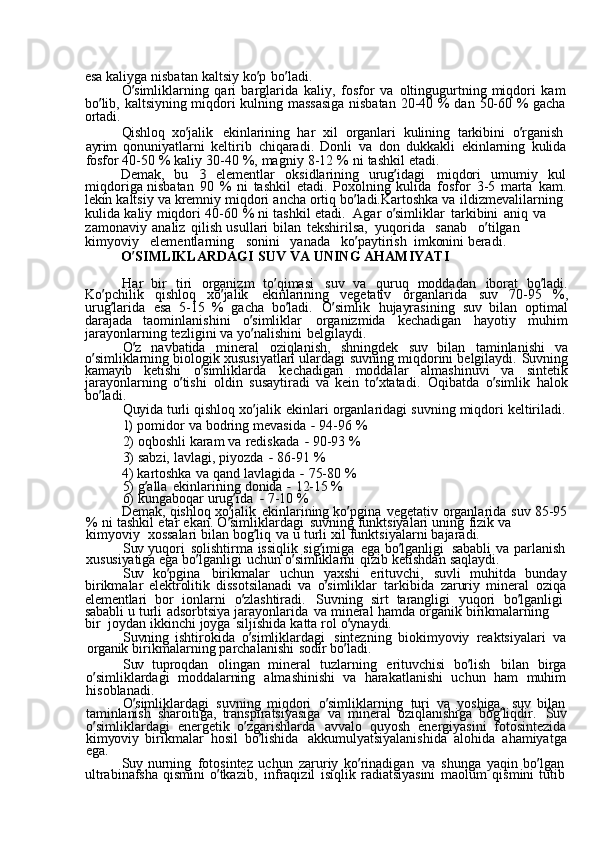 esa  kaliyga	  nisbatan	  kaltsiy	  ko ’ p	  bo ’ ladi.
O ’ simliklarning	
  qari	  barglarida	  kaliy,	  fosfor	  va	  oltingugurtning	  miqdori	  kam
bo ’ lib,	
  kaltsiyning	  miqdori	  kulning	  massasiga	  nisbatan	  20-40	  %	  dan	  50-60	  %	  gacha
ortadi.
Qishloq	
  xo ’ jalik	  ekinlarining	  har	  xil	  organlari	  kulining	  tarkibini	  o ’ rganish  
ayrim	
  qonuniyatlarni	  keltirib	  chiqaradi.	  Donli	  va	  don	  dukkakli	  ekinlarning	  kulida
fosfor	
  40-50	  %	  kaliy	  30-40	  %,	  magniy	  8-12	  %	  ni	  tashkil	  etadi.
Demak,	
  bu	 	3  elementlar	  oksidlarining	  urug ’ idagi	  miqdori	  umumiy	  kul
miqdoriga	
  nisbatan	  90	  %	  ni	  tashkil	  etadi.	  Poxolning	  kulida	  fosfor	  3-5	  marta	  kam.
lekin	
  kaltsiy	  va	  kremniy	  miqdori	  ancha	  ortiq	  bo ’ ladi.Kartoshka	  va	  ildizmevalilarning	 
kulida	
  kaliy	  miqdori	  40-60	  %	  ni	  tashkil	  etadi.   Agar	  o ’ simliklar	  tarkibini	  aniq	  va	 
zamonaviy	
  analiz	  qilish	  usullari	  bilan	  tekshirilsa,   yuqorida	  sanab	  o ’ tilgan	 
kimyoviy	
  elementlarning	  sonini	  yanada	  ko ’ paytirish   imkonini	  beradi.
O ’ SIMLIKLARDAGI	
  SUV	  VA	  UNING	  AHAMIYATI
Har	
  bir	  tiri	  organizm	  to ’ qimasi	  suv	  va	  quruq	  moddadan	  iborat	  bo ’ ladi.
Ko ’ pchilik	
  qishloq	  xo ’ jalik	  ekinlarining	  vegetativ	  organlarida	  suv	  70-95	  %,
urug ’ larida	
  esa	  5-15	  %	  gacha	  bo ’ ladi.	  O ’ simlik	  hujayrasining	  suv	  bilan	  optimal
darajada	
  taominlanishini	  o ’ simliklar	  organizmida	  kechadigan	  hayotiy	  muhim
jarayonlarning	
  tezligini	  va	  yo ’ nalishini	  belgilaydi.
O ’ z	
  navbatida	  mineral	  oziqlanish,	  shningdek	  suv	  bilan	  taminlanishi	  va
o ’ simliklarning	
  biologik	  xususiyatlari	  ulardagi	  suvning	  miqdorini	  belgilaydi.	  Suvning
kamayib	
  ketishi	  o ’ simliklarda	  kechadigan	  moddalar	  almashinuvi	  va	  sintetik
jarayonlarning	
  o ’ tishi	  oldin	  susaytiradi	  va	  kein	  to ’ xtatadi.	  Oqibatda	  o ’ simlik	  halok
bo ’ ladi.
Quyida	
  turli	  qishloq	  xo ’ jalik	  ekinlari	  organlaridagi	  suvning	  miqdori	  keltiriladi.	
1) 
pomidor	  va	  bodring	  mevasida	 -  94-96	  %
2)	
  oqboshli	  karam	  va	  rediskada	 -  90-93	  %
3)	
  sabzi,	  lavlagi,	  piyozda	 -  86-91	  %
4)	
  kartoshka	  va	  qand	  lavlagida	 -  75-80	  %
5)	
  g ’ alla	  ekinlarining	  donida	 -  12-15	  %
6)	
  kungaboqar	  urug ’ ida	 -  7-10	  %
Demak,	
  qishloq	  xo ’ jalik	  ekinlarining	  ko ’ pgina	  vegetativ	  organlarida	  suv	  85-95
%	
  ni	  tashkil	  etar	  ekan.	  O ’ simliklardagi	  suvning	  funktsiyalari	  uning	  fizik	  va	 
kimyoviy   xossalari	
  bilan	  bog ’ liq	  va	  u	  turli	  xil	  funktsiyalarni	  bajaradi.
Suv	
  yuqori	  solishtirma	  issiqlik	  sig ’ imiga	  ega	  bo ’ lganligi	  sababli	  va	  parlanish
xususiyatiga	
  ega	  bo ’ lganligi	  uchun	  o ’ simliklarni	  qizib	  ketishdan	  saqlaydi.
Suv	
  ko ’ pgina	  birikmalar	  uchun	  yaxshi	  erituvchi,	  suvli	  muhitda	  bunday
birikmalar	
  elektrolitik	  dissotsilanadi	  va	  o ’ simliklar	  tarkibida	  zaruriy	  mineral	  oziqa
elementlari	
  bor	  ionlarni	  o ’ zlashtiradi.	  Suvning	  sirt	  tarangligi	  yuqori	  bo ’ lganligi  
sababli	
  u	  turli	  adsorbtsiya	  jarayonlarida	  va	  mineral	  hamda	  organik	  birikmalarning	 
bir   joydan	
  ikkinchi	  joyga	  siljishida	  katta	  rol	  o ’ ynaydi.
Suvning	
  ishtirokida	  o ’ simliklardagi	  sintezning	  biokimyoviy	  reaktsiyalari	  va
organik	
  birikmalarning	  parchalanishi	  sodir	  bo ’ ladi.
Suv	
  tuproqdan	  olingan	  mineral	  tuzlarning	  erituvchisi	  bo ’ lish	  bilan	  birga
o ’ simliklardagi	
  moddalarning	  almashinishi	  va	  harakatlanishi	  uchun	  ham	  muhim
hisoblanadi.
O ’ simliklardagi	
  suvning	  miqdori	  o ’ simliklarning	  turi	  va	  yoshiga,	  suv	  bilan
taminlanish	
  sharoitiga,	  transpiratsiyasiga	  va	  mineral	  oziqlanishiga	  bog ’ liqdir.	 Suv
o ’ simliklardagi	
  energetik	  o ’ zgarishlarda	  avvalo	  quyosh	  energiyasini	  fotosintezida
kimyoviy	
  birikmalar	  hosil	  bo ’ lishida	  akkumulyatsiyalanishida	  alohida	  ahamiyatga
ega.
Suv	
  nurning	  fotosintez	  uchun	  zaruriy	  ko ’ rinadigan	  va	  shunga	  yaqin	  bo ’ lgan  
ultrabinafsha	
  qismini	  o ’ tkazib,	  infraqizil	  isiqlik	  radiatsiyasini	  maolum	  qismini	  tutib 