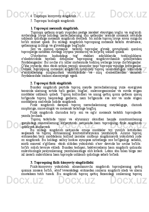 4.  Tuproqni	  kimyoviy	  singdirish	
5. 
Tuproqni	  biologik	  singdirish	
1. 
Tuproqni	  mexanik	  singdirish.
Tuproqni	
  qatlami	  orqali	  yuqridan	  pastga	  xarakat	  etayotgan	  yog ’ in	  va	  sug ’ orish  
suvlaridagi	
  loyqa	  holidagi	  zarrachalarning	  shu	  qatlamlar	  orasida	  mexanik	  ravishda
ushlanib	
  qolishiga	  mexanik	  singdirish	  deyiladi.	  bu	  xolda	  tuproq	  loyqa	  suvni	  suzgichi
bo ’ lib	
  xizmat	  qiladi.	  Bu	  xildagi	  singdirish	  tuproqning	  mexanik	  tarkibi	  strukturasi,
qatlamning	
  zichligi	  va	  g ’ ovakligiga	  bog ’ liqdir.
Soz	
  va	  qumoq	  mexanik	  tarkibli	  tuproqlar	  g ’ ovak	  qovushmali	  qumloq
tuproqlarga	
  nisbatan	  suvdagi	  loyqani	  yaxshiroq	  va	  ko ’ proq	  ushlab	  qoladi.
O ’ zbekiston	
  hududidagi	  tog ’	  etaklari	  adirliklarida	  toshloqliklarni  
o ’ zlashtirishda	
  tajribali	  dehqonlar	  tuproqning	  singdiruvchanlik	  qobiliyatidan
foydalanganlar.	
  Bir	  necha	  o ’ n	  yillar	  mobaynida	  toshloq	  yerlarga	  loyqa	  cho ’ ktirganlar.
O ’ sha	
  joylarda	  ekin	  ekish	  uchun	  yaroqli	  unumdor	  taqir	  tuproqni	  vujudga	  keltirganlar.
Demak,	
  tuproqning	  mexanik	  singdirish	  qobiliyati	  tuproq	  unumdorligini	  oshirishda
o ’ simliklarning	
  oziqlanishini	  yaxshilashda	  va	  oziq	  elementlaridan	  samarali
foydalanishda	
  muhim	  ahamiyatga	  egadi.
2.	
  Tuproqni	  fizik	  singdirish
Bunday	
  singdirish	  paytida	  tuproq	  mayda	  zarrachalarining	  yuza	  energiyasi
taosirida	
  ularning	  sirtida	  turli	  gazlar,	  bug ’ lar,	  mikroorganizmlar	  va	  suvda	  erigan
moddalar	
  ushlanib	  qoladi.	  Tuproq	  kolloidlari	  va	  uning	  qattiq	  qismi	  qatlami	  quruq
bo ’ lganda	
  tuproq	  haqosidagi	  gazlarni,	  nam	  bo ’ lganida	  esa	  suv	  va	  unda	  erigan
moddalarni	
  molekula	  holida	  singdiradi.
Fizik	
  singdirish	  darajasi	  tuproq	  zarrachalarining	  maydaligiga,	  chirindi
miqdoriga,	
  minerologik	  va	  mexanik	  tarkibiga	  bog ’ liq.
Fizik	
  singdirish	  chirindisi	  ko ’ p	  soz	  va	  og ’ ir	  mexanik	  tarkibli	  tuproqlarda  
yaxshi	
  kechadi.
Tuproq	
  tarkibida	  temir	  va	  alyuminiy	  oksidlari	  hamda	  montmorilaning
guruhidagi	
  minerallarning	  ko ’ paytirish	  natijasida	  ham	  tuproqning	  fizik	  singdirish
qobiliyati	
  kuchayadi.
Bu
  xildagi	  singdirish	  natijasida	  ozuqa	  moddalar	  tez	  yuvilib	  ketishidan
saqlanadi	
  va	  tuproq	  eritmasining	  kontsentratsiyasini	  yaxshilaydi.	  Ammo	  tuproq
eritmasidan	
  bazi	  moddalarni	  kolloid	  zarralar	  mutlaqo	  singdirmaydi	  yokislotali	  juda  
oz	
  singdiradi.	  Bu	  holdagi	  salbiy	  hodisa	  ayniqasa	  nitratlarga	  xos	  bo ’ lganligi	  sababli,
azotli	
  mineral	  o ’ g ’ itlarni	  ekish	  oldidan	  yokislotali	  o ’ suv	  davrida	  bir	  necha	  bo ’ libi	 
bo ’ lib	
  solish	  tavsiya	  etiladi.	  Bundan	  tashqari,	  bakteriyalarni	  ham	  singdirib	  qolinishi
mikrobiologik	
  jarayonlarning	  yaxshilanishiga	  olib	  keladi.	  Lekin	  shu	  bilan	  birga	  xar
xil	
  zararli	  mikroblarni	  ham	  tuproqda	  ushlanib	  qolishiga	  sabab	  bo ’ ladi.
3.	
  Tuproqning	  fizik-kimyoviy	  singdirilishi .
Fizik-kimyoviy	
  yokislotali	  almashinuvchi	  singdirish	  tuproqlarning	  qattiq
qismini	
  xossasi	  bo ’ lib,	  atrof	  tevarakdagi	  eritmadan	  ionlarni	  singdirib	  oladi	  va	  ularni
mustakam	
  tutib	  turadi.	  Bu	  singdirish	  tuproq	  qattiq	  fazasidagi	  ionlarning	  tuproq 