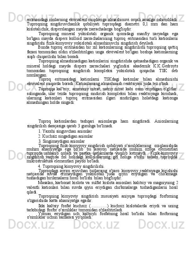 eritmasidagi  ionlarning	  ekvivalent	  miqdoriga	  almashinuvi	  orqali	  amalga	  oshirishladi.
Tuproqning	
  singdiruvchanlik	  qobiliyati	  tuproqdagi	  diametri	  0,1	  mm	  dan	  ham
kislotalichik,	
  disperslangan	  mayda	  zarrachalarga	  bog ’ liqdir.
Tuproqning	
  mineral	  yokislotali	  organik	  qismidagi	  manfiy	  zaryadga	  ega
bo ’ lgan	
  mayda	  dispers	  kolloid	  zarrachalarining	  tuproq	  eritmasidan	  turli	  kationlarni
singdirishi	
  fizik-kimyoviy	  yokislotali	  almashinuvchi	  singdirish	  deyiladi.
Bunda	
  tuproq	  eritmasidan	  bir	  xil	  kationlarning	  singdirilishi	  tuproqning	  qattiq
fazasi	
  tomonidan	  oldin	  o ’ zlashtirilgan	  unga	  ekvivalent	  bo ’ lgan	  boshqa	  kationlarning
siqib	
  chiqarilishi	  bilan	  boradi.
Tuproqning	
  almashinadigan	  kationlarini	  singdirishda	  qatnashadigan	  organik	  va
mineral	
  holdagi	  mayda	  dispers	  zarrachalari	  yig ’ indisi	  akademik	  K.K.Gedroyts
tomonidan	
  tuproqning	  singdirish	  kompleksi	  yokislotali	  qisqacha	  TSK	  deb
nomlangan.
Tuproq	
  eritmasidagi	  kationlarni	  TSKdagi	  kationlar	  bilan	  almashinishi
ekvivalent	
  miqorda	  boradi.	  Kationlarning	  almashinish	  reaktsiyasi	  juda	  tez	  o ’ tadi.
Tuproqqa	
  kal ’ tsiy,	  ammoniy	  nitrat,	  natriy	  nitrat	  kabi	  oson	  eriydigan	  o ’ g ’ itlar	 
solinganda,	
  ular	  tezda	  tuproqning	  sindirish	  kompleksi	  bilan	  reaktsiyaga	  kirishadi,
ularning	
  kationlari	  tuproq	  eritmasidan	  ilgari	  sindirilgan	  holatdagi	  kationga
almashingan	
  holda	  singadi:
Tuproq	
  kationlardan	  tashqari	  anionlarga	  ham	  singdiradi.	  Anionlarning
singdirilish	
  darajasiga	  qarab	 3  guruhga	  bo ’ linadi.	
1. 
Yaxshi	  singuvchan	  anionlar
2.	
  Kuchsiz	  singadigan	  anionlar
3.	
  Singimaydigan	  anionlar
Tuproqning	
  fizik-kimyoviy	  singdirish	  qobiliyati	  o ’ simliklarning	  oziqlanishida
muhim	
  ahamiyatga	  ega	  bo ’ lib	  bu	  jarayon	  natijasida	  muhim	  ozuqa	  elementlari
tuproqda	
  ushlanib	  qoladi	  va	  pastka	  qatlamlarda	  yuqilib	  ketmaydi.	  Fizik-kimyoviy
singdirish	
  vaqtida	  zol	  holidagi	  kolloidlarning	  gel	  holiga	  o ’ tishi	  sababi	  tuproqlda  
mikrostruktura	
  elementlari	  paydo	  bo ’ ladi.
4.	
  Tuproqning	  kimyoviy	  singdirilishi.
Tuproqdagi	
  ayrim	  eruvchan	  tuzlarning	  o ’ zaro	  kimyoviy	  reaktsiyaga	  kirishishi
natijasida	
  suvda	  erimaydigan	  yokislotali	  juda	  qiyin	  eriydigan	  va	  cho ’ kmaga  
tushadigan	
  birikmalarni	  hosil	  bo ’ lishi	  bilan	  bog ’ liqdir.
Masalan,	
  karbonat	  kislota	  va	  sulfat	  kislota	  anionlari	  kalitsiy	  va	  magniyning	  2
valentli	
  kationlari	  bilan	  suvda	  qiyin	  eriydigan	  cho ’ kmalarga	  tushadiganlarni	  hosil
qiladi.
Tuproqning	
  kimyoviy	  singdirish	  xususiyati	  aniyqsa	  tuproqdagi	  fosforning
o ’ zgarishida	
  katta	  ahamiyatga	  egadir.
Ikki	
  kaltsiy	  fosfat	  kuchsiz	  (...............)	  kuchsiz	  kislotalarda	  eriydi	  va	  uning
tarkibidagi	
  fosfor	  o ’ simliklar	  tomonidan	  o ’ zlashtiriladi.
Yomon	
  eriydigan	  uch	  kaltsiyli	  fosfatning	  hosil	  bo ’ lishi	  bilan	  fosforning
o ’ simliklar	
  uchun	  samarasi	  yo ’ qoladi. 