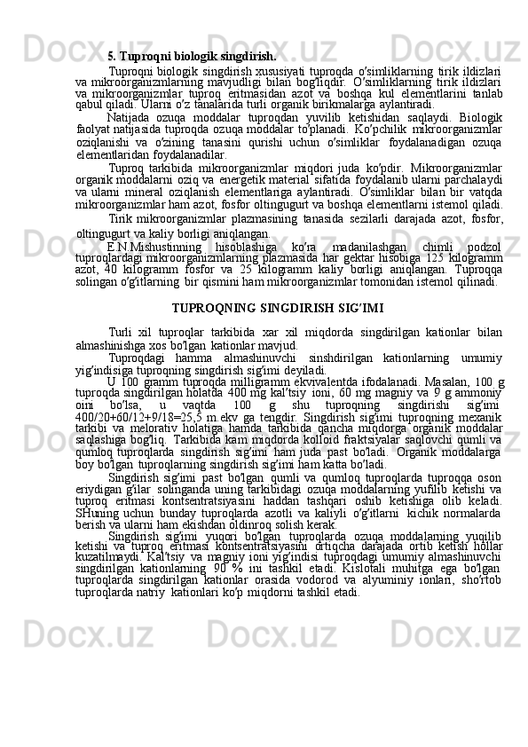 5. Tuproqni	  biologik	  singdirish.
Tuproqni	
  biologik	  singdirish	  xususiyati	  tuproqda	  o ’ simliklarning	  tirik	  ildizlari
va	
  mikroorganizmlarning	  mavjudligi	  bilan	  bog ’ liqdir.	  O ’ simliklarning	  tirik	  ildizlari
va	
  mikroorganizmlar	  tuproq	  eritmasidan	  azot	  va	  boshqa	  kul	  elementlarini	  tanlab
qabul	
  qiladi.	  Ularni	  o ’ z	  tanalarida	  turli	  organik	  birikmalarga	  aylantiradi.
Natijada	
  ozuqa	  moddalar	  tuproqdan	  yuvilib	  ketishidan	  saqlaydi.	  Biologik
faolyat	
  natijasida	  tuproqda	  ozuqa	  moddalar	  to ’ planadi.	  Ko ’ pchilik	  mikroorganizmlar
oziqlanishi	
  va	  o ’ zining	  tanasini	  qurishi	  uchun	  o ’ simliklar	  foydalanadigan	  ozuqa
elementlaridan	
  foydalanadilar.
Tuproq
  tarkibida	  mikroorganizmlar	  miqdori	  juda	  ko ’ pdir.	  Mikroorganizmlar
organik	
  moddalarni	  oziq	  va	  energetik	  material	  sifatida	  foydalanib	  ularni	  parchalaydi
va	
  ularni	  mineral	  oziqlanish	  elementlariga	  aylantiradi.	  O ’ simliklar	  bilan	  bir	  vatqda
mikroorganizmlar	
  ham	  azot,	  fosfor	  oltingugurt	  va	  boshqa	  elementlarni	  istemol	  qiladi.
Tirik	
  mikroorganizmlar	  plazmasining	  tanasida	  sezilarli	  darajada	  azot,	  fosfor,
oltingugurt	
  va	  kaliy	  borligi	  aniqlangan.
E.N.Mishustinning
  hisoblashiga	  ko ’ ra	  madanilashgan	  chimli	  podzol
tuproqlardagi	
  mikroorganizmlarning	  plazmasida	  har	  gektar	  hisobiga	 125	  kilogramm
azot,	
  40	  kilogramm	  fosfor	  va	  25	  kilogramm	  kaliy	  borligi	  aniqlangan.	  Tuproqqa
solingan	
  o ’ g ’ itlarning	  bir	  qismini	  ham	  mikroorganizmlar	  tomonidan	  istemol	  qilinadi.
TUPROQNING	
  SINGDIRISH	  SIG ’ IMI
Turli	
  xil	  tuproqlar	  tarkibida	  xar	  xil	  miqdorda	  singdirilgan	  kationlar	  bilan
almashinishga	
  xos	  bo ’ lgan	  kationlar	  mavjud.
Tuproqdagi	
  hamma	  almashinuvchi	  sinshdirilgan	  kationlarning	  umumiy
yig ’ indisiga	
  tuproqning	  singdirish	  sig ’ imi	  deyiladi.
U	
 100	  gramm	  tuproqda	  milligramm	  ekvivalentda	  ifodalanadi.	  Masalan,	 100	 g
tuproqda	
  singdirilgan	  holatda	  400	  mg	  kal ’ tsiy	  ioni,	  60	  mg	  magniy	  va	 9 g  ammoniy
oini	
  bo ’ lsa,	  u	  vaqtda	 	100	 	g  shu	  tuproqning	  singdirishi	  sig ’ imi  
400/20+60/12+9/18=25,5	
  m.ekv	  ga	  tengdir.	  Singdirish	  sig ’ imi	  tuproqning	  mexanik  
tarkibi	
  va	  melorativ	  holatiga	  hamda	  tarkibida	  qancha	  miqdorga	  organik	  moddalar
saqlashiga	
  bog ’ liq.	  Tarkibida	  kam	  miqdorda	  kolloid	  fraktsiyalar	  saqlovchi	  qumli	  va
qumloq	
  tuproqlarda	  singdirish	  sig ’ imi	  ham	  juda	  past	  bo ’ ladi.	  Organik	  moddalarga  
boy	
  bo ’ lgan	  tuproqlarning	  singdirish	  sig ’ imi	  ham	  katta	  bo ’ ladi.
Singdirish	
  sig ’ imi	  past	  bo ’ lgan	  qumli	  va	  qumloq	  tuproqlarda	  tuproqqa	  oson  
eriydigan	
  g ’ ilar	  solinganda	  uning	  tarkibidagi	  ozuqa	  moddalarning	  yufilib	  ketishi	  va
tuproq	
  eritmasi	  kontsentratsiyasini	  haddan	  tashqari	  oshib	  ketishiga	  olib	  keladi.
SHuning	
  uchun	  bunday	  tuproqlarda	  azotli	  va	  kaliyli	  o ’ g ’ itlarni	  kichik	  normalarda  
berish	
  va	  ularni	  ham	  ekishdan	  oldinroq	  solish	  kerak.
Singdirish	
  sig ’ imi	  yuqori	  bo ’ lgan	  tuproqlarda	  ozuqa	  moddalarning	  yuqilib  
ketishi	
  va	  tuproq	  eritmasi	  kontsentratsiyasini	  ortiqcha	  darajada	  ortib	  ketish	  hollar
kuzatilmaydi.	
  Kal ’ tsiy	  va	  magniy	  ioni	  yig ’ indisi	  tuproqdagi	  umumiy	  almashinuvchi  
singdirilgan	
  kationlarning	  90	  %	  ini	  tashkil	  etadi.	  Kislotali	  muhitga	  ega	  bo ’ lgan  
tuproqlarda	
  singdirilgan	  kationlar	  orasida	  vodorod	  va	  alyuminiy	  ionlari,	  sho ’ rtob  
tuproqlarda	
  natriy	  kationlari	  ko ’ p	  miqdorni	  tashkil	  etadi. 