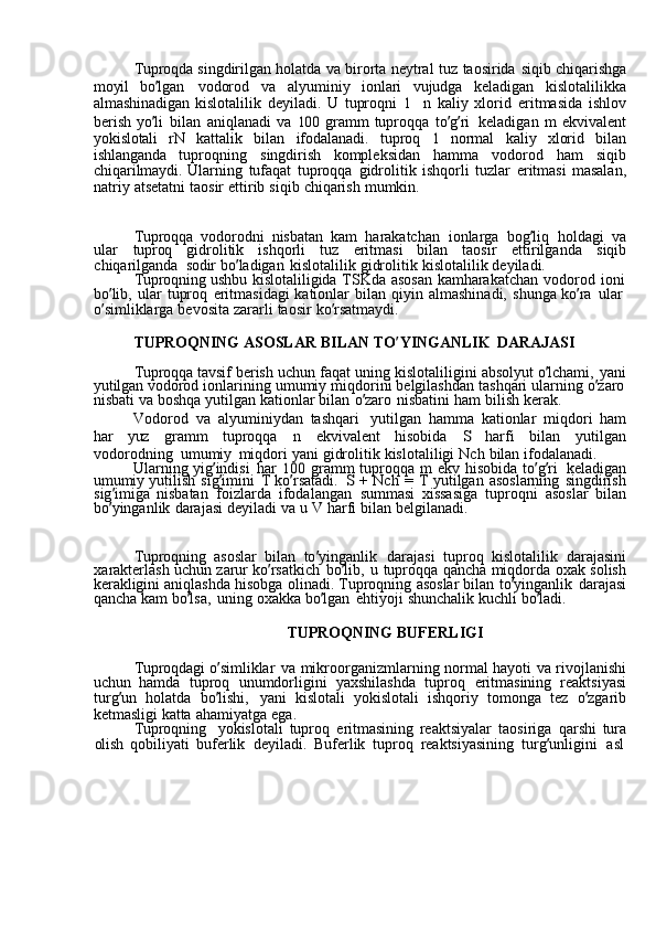 Tuproqda  singdirilgan	  holatda	  va	  birorta	  neytral	  tuz	  taosirida	  siqib	  chiqarishga
moyil	
  bo ’ lgan	  vodorod	  va	  alyuminiy	  ionlari	  vujudga	  keladigan	  kislotalilikka
almashinadigan	
  kislotalilik	  deyiladi.	  U	  tuproqni	 1  n	  kaliy	  xlorid	  eritmasida	  ishlov
berish	
  yo ’ li	  bilan	  aniqlanadi	  va	 100	  gramm	  tuproqqa	  to ’ g ’ ri	  keladigan	  m	  ekvivalent
yokislotali	
  rN	  kattalik	  bilan	  ifodalanadi.	  tuproq	 	1  normal	  kaliy	  xlorid	  bilan
ishlanganda	
  tuproqning	  singdirish	  kompleksidan	  hamma	  vodorod	  ham	  siqib
chiqarilmaydi.	
  Ularning	  tufaqat	  tuproqqa	  gidrolitik	  ishqorli	  tuzlar	  eritmasi	  masalan,
natriy	
  atsetatni	  taosir	  ettirib	  siqib	  chiqarish	  mumkin.
Tuproqqa	
  vodorodni	  nisbatan	  kam	  harakatchan	  ionlarga	  bog ’ liq	  holdagi	  va
ular   tuproq	
  gidrolitik	  ishqorli	  tuz	  eritmasi	  bilan	  taosir	  ettirilganda	  siqib
chiqarilganda   sodir	
  bo ’ ladigan	  kislotalilik	  gidrolitik	  kislotalilik	  deyiladi.
Tuproqning	
  ushbu	  kislotaliligida	  TSKda	  asosan	  kamharakatchan	  vodorod	  ioni
bo ’ lib,	
  ular	  tuproq	  eritmasidagi	  kationlar	  bilan	  qiyin	  almashinadi,	  shunga	  ko ’ ra	  ular
o ’ simliklarga	
  bevosita	  zararli	  taosir	  ko ’ rsatmaydi.
TUPROQNING	
  ASOSLAR	  BILAN	  TO ’ YINGANLIK	  DARAJASI
Tuproqqa	
  tavsif	  berish	  uchun	  faqat	  uning	  kislotaliligini	  absolyut	  o ’ lchami,	  yani
yutilgan	
  vodorod	  ionlarining	  umumiy	  miqdorini	  belgilashdan	  tashqari	  ularning	  o ’ zaro
nisbati	
  va	  boshqa	  yutilgan	  kationlar	  bilan	  o ’ zaro	  nisbatini	  ham	  bilish	  kerak.
Vodorod	
  va	  alyuminiydan	  tashqari	  yutilgan	  hamma	  kationlar	  miqdori	  ham
har   yuz	
  gramm	  tuproqqa	  n	  ekvivalent	  hisobida	 	S  harfi	  bilan	  yutilgan
vodorodning   umumiy	
  miqdori	  yani	  gidrolitik	  kislotaliligi	  Nch	  bilan	  ifodalanadi.
Ularning	
  yig ’ indisi	  har	 100	  gramm	  tuproqqa	  m	  ekv	  hisobida	  to ’ g ’ ri	  keladigan
umumiy	
  yutilish	  sig ’ imini	  T	  ko ’ rsatadi.	 S  +	  Nch	  =	  T	  yutilgan	  asoslarning	  singdirish
sig ’ imiga	
  nisbatan	  foizlarda	  ifodalangan	  summasi	  xissasiga	  tuproqni	  asoslar	  bilan
bo ’ yinganlik	
  darajasi	  deyiladi	  va	  u	  V	  harfi	  bilan	  belgilanadi.
Tuproqning	
  asoslar	  bilan	  to ’ yinganlik	  darajasi	  tuproq	  kislotalilik	  darajasini
xarakterlash	
  uchun	  zarur	  ko ’ rsatkich	  bo ’ lib,	  u	  tuproqqa	  qancha	  miqdorda	  oxak	  solish
kerakligini	
  aniqlashda	  hisobga	  olinadi.	  Tuproqning	  asoslar	  bilan	  to ’ yinganlik	  darajasi
qancha	
  kam	  bo ’ lsa,	  uning	  oxakka	  bo ’ lgan	  ehtiyoji	  shunchalik	  kuchli	  bo ’ ladi.
TUPROQNING	
  BUFERLIGI
Tuproqdagi	
  o ’ simliklar	  va	  mikroorganizmlarning	  normal	  hayoti	  va	  rivojlanishi
uchun	
  hamda	  tuproq	  unumdorligini	  yaxshilashda	  tuproq	  eritmasining	  reaktsiyasi
turg ’ un	
  holatda	  bo ’ lishi,	  yani	  kislotali	  yokislotali	  ishqoriy	  tomonga	  tez	  o ’ zgarib
ketmasligi	
  katta	  ahamiyatga	  ega.
Tuproqning	
  yokislotali	  tuproq	  eritmasining	  reaktsiyalar	  taosiriga	  qarshi	  tura
olish	
  qobiliyati	  buferlik	  deyiladi.	  Buferlik	  tuproq	  reaktsiyasining	  turg ’ unligini	  asl 