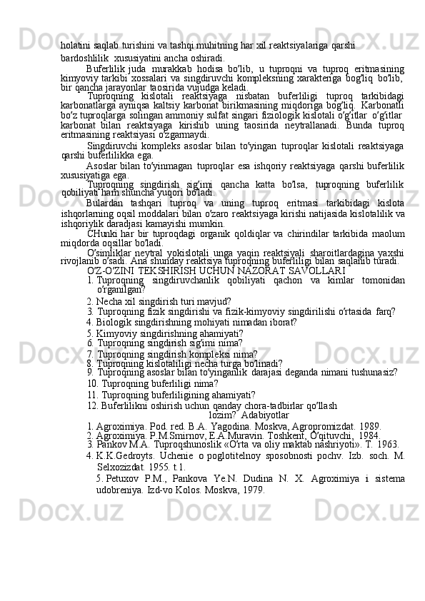 holatini  saqlab	  turishini	  va	  tashqi	  muhitning	  har	  xil	  reaktsiyalariga	  qarshi	 
bardoshlilik   xususiyatini	
  ancha	  oshiradi.
Buferlilik	
  juda	  murakkab	  hodisa	  bo ’ lib,	  u	  tuproqni	  va	  tuproq	  eritmasining
kimyoviy	
  tarkibi	  xossalari	  va	  singdiruvchi	  kompleksning	  xarakteriga	  bog ’ liq	  bo ’ lib,  
bir	
  qancha	  jarayonlar	  taosirida	  vujudga	  keladi.
Tuproqning	
  kislotali	  reaktsiyaga	  nisbatan	  buferliligi	  tuproq	  tarkibidagi
karbonatlarga	
  ayniqsa	  kaltsiy	  karbonat	  birikmasining	  miqdoriga	  bog ’ liq.	  Karbonatli
bo ’ z	
  tuproqlarga	  solingan	  ammoniy	  sulfat	  singari	  fiziologik	  kislotali	  o ’ g ’ itlar	  o ’ g ’ itlar	 
karbonat	
  bilan	  reaktsiyaga	  kirishib	  uning	  taosirida	  neytrallanadi.	  Bunda	  tuproq
eritmasining	
  reaktsiyasi	  o ’ zgarmaydi.
Singdiruvchi	
  kompleks	  asoslar	  bilan	  to ’ yingan	  tuproqlar	  kislotali	  reaktsiyaga
qarshi	
  buferlilikka	  ega.
Asoslar	
  bilan	  to ’ yinmagan	  tuproqlar	  esa	  ishqoriy	  reaktsiyaga	  qarshi	  buferlilik
xususiyatiga	
  ega.
Tuproqning	
  singdirish	  sig ’ imi	  qancha	  katta	  bo ’ lsa,	  tuproqning	  buferlilik  
qobiliyati	
  ham	  shuncha	  yuqori	  bo ’ ladi.
Bulardan	
  tashqari	  tuproq	  va	  uning	  tuproq	  eritmasi	  tarkibidagi	  kislota
ishqorlarning	
  oqsil	  moddalari	  bilan	  o ’ zaro	  reaktsiyaga	  kirishi	  natijasida	  kislotalilik	  va
ishqoriylik	
  daradjasi	  kamayishi	  mumkin.
CHunki	
  har	  bir	  tuproqdagi	  organik	  qoldiqlar	  va	  chirindilar	  tarkibida	  maolum
miqdorda	
  oqsillar	  bo ’ ladi.
O ’ simliklar
  neytral	  yokislotali	  unga	  yaqin	  reaktsiyali	  sharoitlardagina	  yaxshi
rivojlanib	
  o ’ sadi.	  Ana	  shunday	  reaktsiya	  tuproqning	  buferliligi	  bilan	  saqlanib	  turadi.
O ’ Z-O ’ ZINI	
  TEKSHIRISH	  UCHUN	  NAZORAT	  SAVOLLARI	
1. 
Tuproqning	  singdiruvchanlik	  qobiliyati	  qachon	  va	  kimlar	  tomonidan
o ’ rganilgan?
2.	
  Necha	  xil	  singdirish	  turi	  mavjud?
3.	
  Tuproqning	  fizik	  singdirishi	  va	  fizik-kimyoviy	  singdirilishi	  o ’ rtasida	  farq?
4.	
  Biologik	  singdirishning	  mohiyati	  nimadan	  iborat?	
5. 
Kimyoviy	  singdirishning	  ahamiyati?
6.	
  Tuproqning	  singdirish	  sig ’ imi	  nima?
7.	
  Tuproqning	  singdirish	  kompleksi	  nima?	
8. 
Tuproqning	  kislotaliligi	  necha	  turga	  bo ’ linadi?
9.	
  Tuproqning	  asoslar	  bilan	  to ’ yinganlik	  darajasi	  deganda	  nimani	  tushunasiz?	
10.	 
Tuproqning	  buferliligi	  nima?	
11.	 
Tuproqning	  buferliligining	  ahamiyati?	
12.	 
Buferlilikni	  oshirish	  uchun	  qanday	  chora-tadbirlar	  qo ’ llash	 
lozim?   Adabiyotlar	
1. 
Agroximiya.	  Pod.	  red.	  B.A.	  Yagodina.	  Moskva,	  Agropromizdat.	  1989.
2.	
  Agroximiya.	  P.M.Smirnov,	  E.A.Muravin.	  Toshkent,	  O ’ qituvchi,	  1984.
3.	
  Pankov	  M.A.	  Tuproqshunoslik	  «O ’ rta	  va	  oliy	  maktab	  nashriyoti».	  T.	  1963.
4.	
  K.K.Gedroyts.	  Uchenie	 o  poglotitelnoy	  sposobnosti	  pochv.	  Izb.	  soch.	  M.
Selxozizdat.	
  1955.	  t.1.	
5. 
Petuxov	  P.M.,	  Pankova	  Ye.N.	  Dudina	  N.	  X.	  Agroximiya	 i  sistema
udobreniya.	
  Izd-vo	  Kolos.	  Moskva,	  1979. 