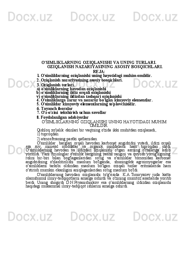 O ’ SIMLIKLARNING  OZIQLANISHI	  VA	  UNING	  TURLARI.
OZIQLANISH	
  NAZARIYASINING	  ASOSIY	  BOSQICHLARI.
REJA:	
1. 
O ’ simliklarning	  oziqlanishi	  uning	  hayotidagi	  muhim	  omildir.
2.	
  Oziqlanish	  nazariyasining	  asosiy	  bosqichlari.
3.	
  Oziqlanish	  turlari.
a)	
  o ’ simliklarning	  havodan	  oziqlanishi
b)	
  o ’ simliklarning	  ildiz	  orqali	  oziqlanishi
v)	
  o ’ simliklarning	  ildizdan	  tashqari	  oziqlanishi
4.	
  O ’ simliklarga	  zarur	  va	  nozarur	  bo ’ lgan	  kimyoviy	  elementlar.	
5. 
O ’ simliklar	  kimyoviy	  elementlarning	  to ’ plovchisidir.
6.	
  Tayanch	  iboralar
7.	
  O ’ z-o ’ zini	  tekshirish	  uchun	  savollar	
8. 
Foydalanilgan	  adabiyotlar
O ’ SIMLIKLARNING	
  OZIQLANISHI	  UNING	  HAYOTIDAGI	  MUHIM
OMILDIR
Qishloq	
  xo ’ jalik	  ekinlari	  bir	  vaqtning	  o ’ zida	  ikki	  muhitdan	  oziqlanadi,	
1) 
tuproqdan
2)
  atmosferaning	  pastki	  qatlamidan.
O ’ simliklar	
  barglari	  orqali	  havodan	  karbonat	  angidridni	  yutadi,	  ildizi	  orqali
esa	
  suv,	  mineral	  moddalar	  va	  organik	  moddalarni	  ham	  tuproqdan	  oladi.
O ’ simliklarning	
  havodan	  va	  ildizdan	  oziqlanishi	  o ’ tgan	  asrning	  o ’ rtalariga	  kelib  
yoritildi.	
  Yani	  fiziologlar	  o ’ simlik	  bargining	  yashil	  rangini	  va	  quyosh	  yorug ’ ligining  
rolini	
  bir-biri	  bilan	  bog ’ laganlaridan	  so ’ ng	  va	  o ’ simliklar	  tomonidan	  karbonat  
angidridning	
  o ’ zlashtirilishi	  maolum	  bo ’ lganda,	  shuningdek	  agroimyogarlar	  esa
o ’ simliklarni	
  tarkibi	  oldindan	  maolum	  bo ’ lgan	  oziqali	  tuzlar	  eritmalarida	  ham  
o ’ stirish	
  mumkin	  ekanligini	  aniqlaganlaridan	  so ’ ng	  maolum	  bo ’ ldi.
O ’ simliklarning	
  havodan	  oziqlanishi	  to ’ g ’ risida	  K.A.Timiryazev	  juda	  katta  
olamshumul	
  ilmiy-tadqiqotlarni	  amalga	  oshirdi	  va	  o ’ zining	  mumtoz	  asarlarida	  yoritib
berdi.	
  Uning	  shogirdi	  D.N.Pryanishnikov	  esa	  o ’ simliklarning	  ildizdan	  oziqlanishi
haqidagi	
  mukammal	  ilmiy-tadqiqot	  ishlarini	  amalga	  oshirdi. 