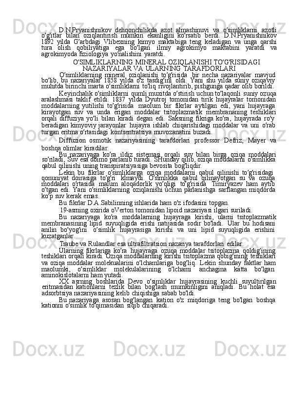 D.N.Pryanishnikov  dehqonchilikda	  azot	  almashinuvi	  va	  o ’ simliklarni	  azotli
o ’ g ’ itlar	
  bilan	  oziqlantirish	  mumkin	  ekanligini	  ko ’ rsatib	  berdi.	  D.N.Pryanishnikov	
1892	 
yilda	  G ’ arbdagi	  Vlibexning	  kimyo	  maktabiga	  teng	  keladigan	  va	  unga	  qarshi
tura	
  olish	  qobiliyatiga	  ega	  bo ’ lgan	  ilmiy	  agrokimyo	  maktabini	  yaratdi	  va
agrokimyoda	
  fiziologiya	  yo ’ nalishini	  yaratdi.
O ’ SIMLIKLARNING	
  MINERAL	  OZIQLANISHI	  TO ’ G ’ RISIDAGI	 
NAZARIYALAR	
  VA	  ULARNING	  TARAFDORLARI
O ’ simliklarning	
  mineral	  oziqlanishi	  to ’ g ’ risida	  bir	  necha	  nazariyalar	  mavjud  
bo ’ lib,	
  bu	  nazariyalar	 1858	  yilda	  o ’ z	  tasdig ’ ini	  oldi.	  Yani	  shu	  yilda	  suniy	  oziqaviy  
muhitda	
  birinchi	  marta	  o ’ simliklarni	  to ’ liq	  rivojlantirib,	  pishgunga	  qadar	  olib	  borildi.
Keyinchalik	
  o ’ simliklarni	  qumli	  muxitda	  o ’ stirish	  uchun	  to ’ laqonli	  suniy	  ozuqa
aralashmasi	
  taklif	  etildi.	 1837	  yilda	  Dyutroj	  tomonidan	  tirik	  hujayralar	  tomonidan
moddalarning	
  yutilishi	  to ’ g ’ risida	  maolum	  bir	  fikrlar	  aytilgan	  edi,	  yani	  hujayraga  
kirayotgan	
  suv	  va	  unda	  erigan	  moddalar	  tsitoplazmatik	  membrananing	  teshiklari
orqali	
  diffuziya	  yo ’ li	  bilan	  kiradi	  degan	  edi.	  Saksning	  fikriga	  ko ’ ra,	  hujayrada	  ro ’ y  
beradigan	
  kimyoviy	  jarayonlar	  hujayra	  ishlab	  chiqarishidagi	  moddalar	  va	  uni	  o ’ rab
turgan	
  eritma	  o ’ rtasidagi	  kontsentratsiya	  muvozanatini	  buzadi.
Diffuzion	
  osmotik	  nazariyasining	  tarafdorlari	  professor	  Defriz,	  Mayer	  va
boshqa	
  olimlar	  kiradilar.
Bu	
  nazariyaga	  ko ’ ra	  ildiz	  sistemasi	  orqali	  suv	  bilan	  birga	  oziqa	  moddalari
so ’ riladi,	
  Suv	  esa	  doimo	  parlanib	  turadi.	  SHunday	  qilib,	  oziqa	  moddalarni	  o ’ simlikka
qabul	
  qilinishi	  uning	  transpiratsiyasiga	  bevosita	  bog ’ liqdir.
Lekin	
  bu	  fikrlar	  o ’ simliklarga	  oziqa	  moddalarni	  qabul	  qilinishi	  to ’ g ’ risidagi	 
qonuniyat	
  doirasiga	  to ’ g ’ ri	  klmaydi.	  O ’ simlikka	  qabul	  qilinayotgan	  su	  va	  ozuqa  
moddalari	
  o ’ rtasida	  malum	  aloqadorlik	  yo ’ qligi	  to ’ g ’ risida	  Timiryazev	  ham	  aytib  
o ’ tgan	
  edi.	  Yani	  o ’ simliklarning	  oziqlanishi	  uchun	  parlanishga	  sarflangan	  miqdorda
ko ’ p	
  suv	  kerak	  emas.
Bu	
  fikrlar	  D.A.Sabilinning	  ishlarida	  ham	  o ’ z	  ifodasini	  topgan.
19-asrning	
  oxirida	  oVerton	  tomonidan	  lipoid	  nazariyasi	  ilgari	  suriladi.
Bu	
  nazariyaga	  ko ’ ra	  moddalarning	  hujayraga	  kirishi,	  ularni	  tsitoplazmatik
membranasining	
  lipid	  suyuqligida	  erishi	  natijasida	  sodir	  bo ’ ladi.	  Ular	  bu	  hodisani
anilin	
  bo ’ yog ’ ini	  o ’ simlik	  hujayrasiga	  kirishi	  va	  uni	  lipid	  suyuqligida	  erishini  
kuzatganlar.
Traube	
  va	  Rulandlar	  esa	  ultrafiltratsion	  nazariya	  tarafdorlari	  edilar.
Ularning	
  fikrlariga	  ko ’ ra	  hujayraga	  ozuqa	  moddalar	  tsitoplazma	  qoldig ’ ining  
teshiklari	
  orqali	  kiradi.	  Oziqa	  moddalarning	  kirishi	  tsitoplazma	  qobig ’ ining	  teshiklari
va	
  oziqa	  moddalar	  molekualarini	  o ’ lchamlariga	  bog ’ liq.	  Lekin	  shunday	  faktlar	  ham
maolumki,	
  o ’ simliklar	  molekulalarining	  o ’ lchami	  anchagina	  katta	  bo ’ lgan  
aminokislotalarni	
  ham	  yutadi.
XX	
  asrning	  boshlarida	  Devo	  o ’ simliklar	  hujayrasining	  kuchli	  suyultirilgan
eritmasidan	
  kationlarni	  tezlik	  bilan	  bog ’ lash	  mumkinligini	  aniqladi.	  Bu	  holat	  esa
adsorbtsiya	
  nazariyasining	  kelib	  chiqishiga	  sabab	  bo ’ ldi.
Bu	
  nazariyaga	  asosan	  bog ’ langan	  kation	  o ’ z	  miqdoriga	  teng	  bo ’ lgan	  boshqa
kationni	
  o ’ simlik	  to ’ qimasidan	  siqib	  chiqaradi. 