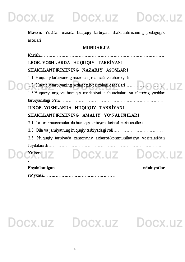 1Mavzu :   Yoshlar   orasida   huquqiy   tarbiyani   shakllantirishning   pedagogik
asoslari
MUNDARJIA
Kirish …………………………………………………………………………..
I . BOB. YOSHLARDA     HUQUQIY     TARBİYANI 
SHAKLLANTIRISHNING     NAZARIY     ASOSLARI
1.1. Huquqiy tarbiyaning mazmuni, maqsadi va ahamiyati ….……….………..
1.2. Huquqiy tarbiyaning pedagogik-psixologik asoslari …………….………..
1.3.Huquqiy   ong   va   huquqiy   madaniyat   tushunchalari   va   ularning   yoshlar
tarbiyasidagi o‘rni …………………………………………….……….………..
II BOB. YOSHLARDA     HUQUQIY     TARBİYANI 
SHAKLLANTIRISHNING     AMALIY     YO‘NALISHLARI
2.1. Ta’lim muassasalarida huquqiy tarbiyani tashkil etish usullari ……………
2.2. Oila va jamiyatning huquqiy tarbiyadagi roli ……………………………...
2.3.   Huquqiy   tarbiyada   zamonaviy   axborot-kommunikatsiya   vositalaridan
foydalanish ……………………………………………………………………..
Xulosa ………………………………………………………………………….
.
Foydalanilgan   adabiyotlar
ro‘yxati ………………………………………….. 