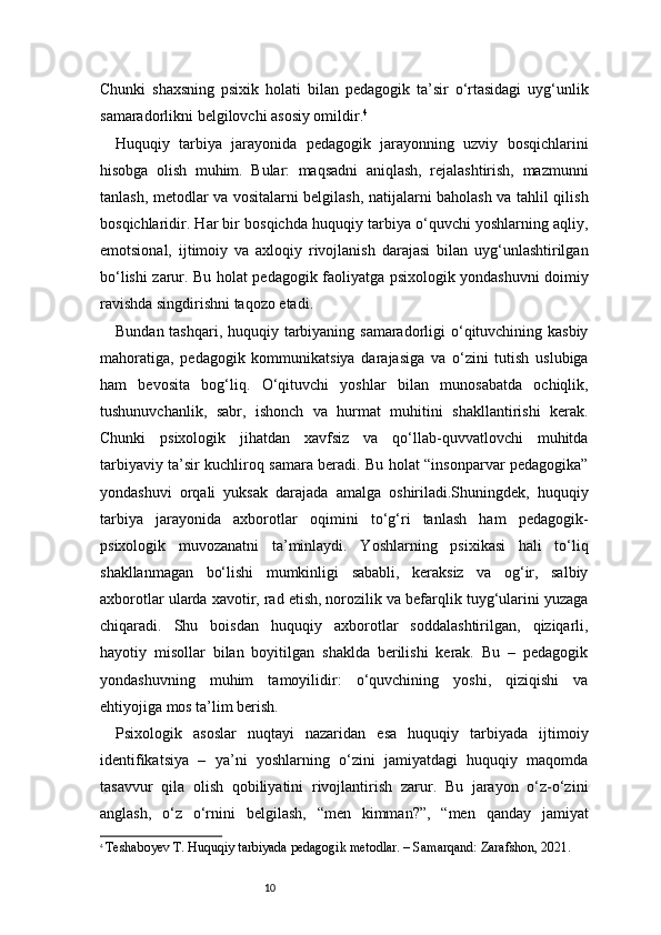 10Chunki   shaxsning   psixik   holati   bilan   pedagogik   ta’sir   o‘rtasidagi   uyg‘unlik
samaradorlikni belgilovchi asosiy omildir. 4
Huquqiy   tarbiya   jarayonida   pedagogik   jarayonning   uzviy   bosqichlarini
hisobga   olish   muhim.   Bular:   maqsadni   aniqlash,   rejalashtirish,   mazmunni
tanlash, metodlar va vositalarni belgilash, natijalarni baholash va tahlil qilish
bosqichlaridir. Har bir bosqichda huquqiy tarbiya o‘quvchi yoshlarning aqliy,
emotsional,   ijtimoiy   va   axloqiy   rivojlanish   darajasi   bilan   uyg‘unlashtirilgan
bo‘lishi zarur. Bu holat pedagogik faoliyatga psixologik yondashuvni doimiy
ravishda singdirishni taqozo etadi.
Bundan tashqari, huquqiy tarbiyaning samaradorligi  o‘qituvchining kasbiy
mahoratiga,   pedagogik   kommunikatsiya   darajasiga   va   o‘zini   tutish   uslubiga
ham   bevosita   bog‘liq.   O‘qituvchi   yoshlar   bilan   munosabatda   ochiqlik,
tushunuvchanlik,   sabr,   ishonch   va   hurmat   muhitini   shakllantirishi   kerak.
Chunki   psixologik   jihatdan   xavfsiz   va   qo‘llab-quvvatlovchi   muhitda
tarbiyaviy ta’sir kuchliroq samara beradi. Bu holat “insonparvar pedagogika”
yondashuvi   orqali   yuksak   darajada   amalga   oshiriladi.Shuningdek,   huquqiy
tarbiya   jarayonida   axborotlar   oqimini   to‘g‘ri   tanlash   ham   pedagogik-
psixologik   muvozanatni   ta’minlaydi.   Yoshlarning   psixikasi   hali   to‘liq
shakllanmagan   bo‘lishi   mumkinligi   sababli,   keraksiz   va   og‘ir,   salbiy
axborotlar ularda xavotir, rad etish, norozilik va befarqlik tuyg‘ularini yuzaga
chiqaradi.   Shu   boisdan   huquqiy   axborotlar   soddalashtirilgan,   qiziqarli,
hayotiy   misollar   bilan   boyitilgan   shaklda   berilishi   kerak.   Bu   –   pedagogik
yondashuvning   muhim   tamoyilidir:   o‘quvchining   yoshi,   qiziqishi   va
ehtiyojiga mos ta’lim berish.
Psixologik   asoslar   nuqtayi   nazaridan   esa   huquqiy   tarbiyada   ijtimoiy
identifikatsiya   –   ya’ni   yoshlarning   o‘zini   jamiyatdagi   huquqiy   maqomda
tasavvur   qila   olish   qobiliyatini   rivojlantirish   zarur.   Bu   jarayon   o‘z-o‘zini
anglash,   o‘z   o‘rnini   belgilash,   “men   kimman?”,   “men   qanday   jamiyat
4
  Teshaboyev T. Huquqiy tarbiyada pedagogik metodlar. – Samarqand: Zarafshon, 2021. 
