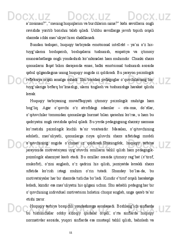 11a’zosiman?”, “mening huquqlarim va burchlarim nima?” kabi savollarni ongli
ravishda   yoritib   borishni   talab   qiladi.   Ushbu   savollarga   javob   topish   orqali
shaxsda ichki mas’uliyat hissi shakllanadi.
Bundan   tashqari,   huquqiy   tarbiyada   emotsional   intellekt   –   ya’ni   o‘z   his-
tuyg‘ularini   boshqarish,   boshqalarni   tushunish,   empatiya   va   ijtimoiy
munosabatlarga ongli yondashish ko‘nikmalari ham muhimdir. Chunki shaxs
qonunlarni   faqat   bilim   darajasida   emas,   balki   emotsional   tushunish   asosida
qabul qilgandagina uning huquqiy ongida iz qoldiradi. Bu jarayon psixologik
refleksiya orqali amalga oshadi. Shu boisdan pedagoglar o‘quvchilarning his-
tuyg‘ulariga befarq bo‘lmasligi, ularni tinglash va tushunishga harakat qilishi
kerak.
Huquqiy   tarbiyaning   muvaffaqiyati   ijtimoiy   psixologik   muhitga   ham
bog‘liq.   Agar   o‘quvchi   o‘z   atrofidagi   odamlar   –   ota-ona,   do‘stlar,
o‘qituvchilar   tomonidan   qonunlarga   hurmat   bilan   qarashni   ko‘rsa,   u   ham   bu
qadriyatni ongli ravishda qabul qiladi. Bu yerda pedagogning shaxsiy namuna
ko‘rsatishi   psixologik   kuchli   ta’sir   vositasidir.   Masalan,   o‘qituvchining
adolatli,   mas’uliyatli,   qonunlarga   rioya   qiluvchi   shaxs   sifatidagi   modeli
o‘quvchining   ongida   o‘chmas   iz   qoldiradi.Shuningdek,   huquqiy   tarbiya
jarayonida   motivatsiyani   uyg‘otuvchi   omillarni   tahlil   qilish   ham   pedagogik-
psixologik   ahamiyat   kasb   etadi.   Bu   omillar   orasida   ijtimoiy   rag‘bat   (e’tirof,
mukofot),   o‘zini   anglash,   o‘z   qadrini   his   qilish,   jamiyatda   kerakli   shaxs
sifatida   ko‘rish   istagi   muhim   o‘rin   tutadi.   Shunday   bo‘lsa-da,   bu
motivatsiyalar har bir shaxsda turlicha bo‘ladi. Kimdir e’tirof orqali harakatga
keladi, kimdir esa mas’uliyatni his qilgani uchun. Shu sababli pedagog har bir
o‘quvchining individual motivatsion holatini chuqur anglab, unga qarab ta’sir
etishi zarur.
Huquqiy tarbiya bosqichli yondashuvga asoslanadi. Boshlang‘ich sinflarda
bu   tushunchalar   oddiy   axloqiy   qoidalar   orqali,   o‘rta   sinflarda   huquqiy
normativlar   asosida,   yuqori   sinflarda   esa   mustaqil   tahlil   qilish,   baholash   va 