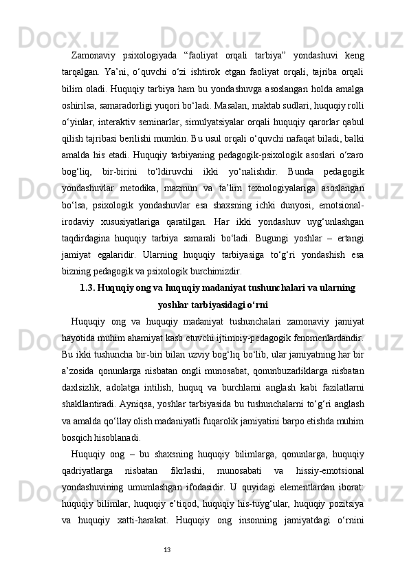 13Zamonaviy   psixologiyada   “faoliyat   orqali   tarbiya”   yondashuvi   keng
tarqalgan.   Ya’ni,   o‘quvchi   o‘zi   ishtirok   etgan   faoliyat   orqali,   tajriba   orqali
bilim   oladi.   Huquqiy   tarbiya   ham   bu   yondashuvga   asoslangan   holda   amalga
oshirilsa, samaradorligi yuqori bo‘ladi. Masalan, maktab sudlari, huquqiy rolli
o‘yinlar,   interaktiv   seminarlar,   simulyatsiyalar   orqali   huquqiy   qarorlar   qabul
qilish tajribasi berilishi mumkin. Bu usul orqali o‘quvchi nafaqat biladi, balki
amalda   his   etadi.   Huquqiy   tarbiyaning   pedagogik-psixologik   asoslari   o‘zaro
bog‘liq,   bir-birini   to‘ldiruvchi   ikki   yo‘nalishdir.   Bunda   pedagogik
yondashuvlar   metodika,   mazmun   va   ta’lim   texnologiyalariga   asoslangan
bo‘lsa,   psixologik   yondashuvlar   esa   shaxsning   ichki   dunyosi,   emotsional-
irodaviy   xususiyatlariga   qaratilgan.   Har   ikki   yondashuv   uyg‘unlashgan
taqdirdagina   huquqiy   tarbiya   samarali   bo‘ladi.   Bugungi   yoshlar   –   ertangi
jamiyat   egalaridir.   Ularning   huquqiy   tarbiyasiga   to‘g‘ri   yondashish   esa
bizning pedagogik va psixologik burchimizdir.
1.3. Huquqiy ong va huquqiy madaniyat tushunchalari va ularning
yoshlar tarbiyasidagi o‘rni
Huquqiy   ong   va   huquqiy   madaniyat   tushunchalari   zamonaviy   jamiyat
hayotida muhim ahamiyat kasb etuvchi ijtimoiy-pedagogik fenomenlardandir.
Bu ikki tushuncha bir-biri bilan uzviy bog‘liq bo‘lib, ular jamiyatning har bir
a’zosida   qonunlarga   nisbatan   ongli   munosabat,   qonunbuzarliklarga   nisbatan
daxlsizlik,   adolatga   intilish,   huquq   va   burchlarni   anglash   kabi   fazilatlarni
shakllantiradi. Ayniqsa, yoshlar tarbiyasida bu tushunchalarni to‘g‘ri anglash
va amalda qo‘llay olish madaniyatli fuqarolik jamiyatini barpo etishda muhim
bosqich hisoblanadi.
Huquqiy   ong   –   bu   shaxsning   huquqiy   bilimlarga,   qonunlarga,   huquqiy
qadriyatlarga   nisbatan   fikrlashi,   munosabati   va   hissiy-emotsional
yondashuvining   umumlashgan   ifodasidir.   U   quyidagi   elementlardan   iborat:
huquqiy   bilimlar,   huquqiy   e’tiqod,   huquqiy   his-tuyg‘ular,   huquqiy   pozitsiya
va   huquqiy   xatti-harakat.   Huquqiy   ong   insonning   jamiyatdagi   o‘rnini 
