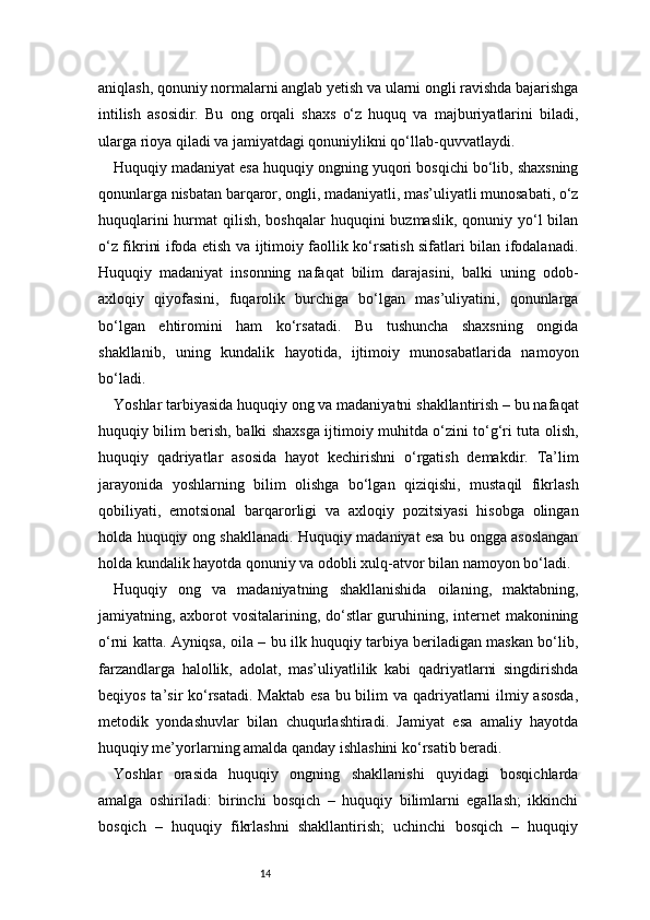 14aniqlash, qonuniy normalarni anglab yetish va ularni ongli ravishda bajarishga
intilish   asosidir.   Bu   ong   orqali   shaxs   o‘z   huquq   va   majburiyatlarini   biladi,
ularga rioya qiladi va jamiyatdagi qonuniylikni qo‘llab-quvvatlaydi.
Huquqiy madaniyat esa huquqiy ongning yuqori bosqichi bo‘lib, shaxsning
qonunlarga nisbatan barqaror, ongli, madaniyatli, mas’uliyatli munosabati, o‘z
huquqlarini  hurmat  qilish, boshqalar  huquqini  buzmaslik,  qonuniy yo‘l  bilan
o‘z fikrini ifoda etish va ijtimoiy faollik ko‘rsatish sifatlari bilan ifodalanadi.
Huquqiy   madaniyat   insonning   nafaqat   bilim   darajasini,   balki   uning   odob-
axloqiy   qiyofasini,   fuqarolik   burchiga   bo‘lgan   mas’uliyatini,   qonunlarga
bo‘lgan   ehtiromini   ham   ko‘rsatadi.   Bu   tushuncha   shaxsning   ongida
shakllanib,   uning   kundalik   hayotida,   ijtimoiy   munosabatlarida   namoyon
bo‘ladi.
Yoshlar tarbiyasida huquqiy ong va madaniyatni shakllantirish – bu nafaqat
huquqiy bilim berish, balki shaxsga ijtimoiy muhitda o‘zini to‘g‘ri tuta olish,
huquqiy   qadriyatlar   asosida   hayot   kechirishni   o‘rgatish   demakdir.   Ta’lim
jarayonida   yoshlarning   bilim   olishga   bo‘lgan   qiziqishi,   mustaqil   fikrlash
qobiliyati,   emotsional   barqarorligi   va   axloqiy   pozitsiyasi   hisobga   olingan
holda huquqiy ong shakllanadi. Huquqiy madaniyat esa bu ongga asoslangan
holda kundalik hayotda qonuniy va odobli xulq-atvor bilan namoyon bo‘ladi.
Huquqiy   ong   va   madaniyatning   shakllanishida   oilaning,   maktabning,
jamiyatning, axborot  vositalarining, do‘stlar  guruhining, internet  makonining
o‘rni katta. Ayniqsa, oila – bu ilk huquqiy tarbiya beriladigan maskan bo‘lib,
farzandlarga   halollik,   adolat,   mas’uliyatlilik   kabi   qadriyatlarni   singdirishda
beqiyos ta’sir ko‘rsatadi. Maktab  esa bu bilim  va qadriyatlarni ilmiy asosda,
metodik   yondashuvlar   bilan   chuqurlashtiradi.   Jamiyat   esa   amaliy   hayotda
huquqiy me’yorlarning amalda qanday ishlashini ko‘rsatib beradi.
Yoshlar   orasida   huquqiy   ongning   shakllanishi   quyidagi   bosqichlarda
amalga   oshiriladi:   birinchi   bosqich   –   huquqiy   bilimlarni   egallash;   ikkinchi
bosqich   –   huquqiy   fikrlashni   shakllantirish;   uchinchi   bosqich   –   huquqiy 