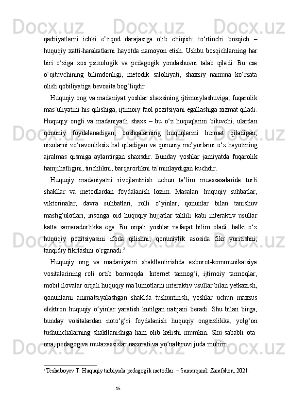 15qadriyatlarni   ichki   e’tiqod   darajasiga   olib   chiqish;   to‘rtinchi   bosqich   –
huquqiy xatti-harakatlarni hayotda namoyon etish. Ushbu bosqichlarning har
biri   o‘ziga   xos   psixologik   va   pedagogik   yondashuvni   talab   qiladi.   Bu   esa
o‘qituvchining   bilimdonligi,   metodik   salohiyati,   shaxsiy   namuna   ko‘rsata
olish qobiliyatiga bevosita bog‘liqdir.
Huquqiy ong va madaniyat yoshlar shaxsining ijtimoiylashuviga, fuqarolik
mas’uliyatini his qilishiga, ijtimoiy faol pozitsiyani egallashiga xizmat qiladi.
Huquqiy   ongli   va   madaniyatli   shaxs   –   bu   o‘z   huquqlarini   biluvchi,   ulardan
qonuniy   foydalanadigan,   boshqalarning   huquqlarini   hurmat   qiladigan,
nizolarni zo‘ravonliksiz hal qiladigan va qonuniy me’yorlarni o‘z hayotining
ajralmas   qismiga   aylantirgan   shaxsdir.   Bunday   yoshlar   jamiyatda   fuqarolik
hamjihatligini, tinchlikni, barqarorlikni ta’minlaydigan kuchdir.
Huquqiy   madaniyatni   rivojlantirish   uchun   ta’lim   muassasalarida   turli
shakllar   va   metodlardan   foydalanish   lozim.   Masalan:   huquqiy   suhbatlar,
viktorinalar,   davra   suhbatlari,   rolli   o‘yinlar,   qonunlar   bilan   tanishuv
mashg‘ulotlari,   insonga   oid   huquqiy   hujjatlar   tahlili   kabi   interaktiv   usullar
katta   samaradorlikka   ega.   Bu   orqali   yoshlar   nafaqat   bilim   oladi,   balki   o‘z
huquqiy   pozitsiyasini   ifoda   qilishni,   qonuniylik   asosida   fikr   yuritishni,
tanqidiy fikrlashni o‘rganadi. 5
Huquqiy   ong   va   madaniyatni   shakllantirishda   axborot-kommunikatsiya
vositalarining   roli   ortib   bormoqda.   Internet   tarmog‘i,   ijtimoiy   tarmoqlar,
mobil ilovalar orqali huquqiy ma’lumotlarni interaktiv usullar bilan yetkazish,
qonunlarni   animatsiyalashgan   shaklda   tushuntirish,   yoshlar   uchun   maxsus
elektron   huquqiy   o‘yinlar   yaratish   kutilgan   natijani   beradi.   Shu   bilan   birga,
bunday   vositalardan   noto‘g‘ri   foydalanish   huquqiy   ongsizlikka,   yolg‘on
tushunchalarning   shakllanishiga   ham   olib   kelishi   mumkin.   Shu   sababli   ota-
ona, pedagog va mutaxassislar nazorati va yo‘naltiruvi juda muhim.
5
  Teshaboyev T. Huquqiy tarbiyada pedagogik metodlar. – Samarqand: Zarafshon, 2021. 