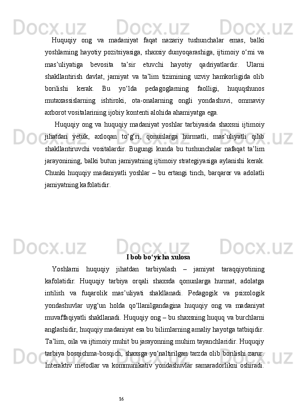 16Huquqiy   ong   va   madaniyat   faqat   nazariy   tushunchalar   emas,   balki
yoshlarning   hayotiy   pozitsiyasiga,   shaxsiy   dunyoqarashiga,   ijtimoiy   o‘rni   va
mas’uliyatiga   bevosita   ta’sir   etuvchi   hayotiy   qadriyatlardir.   Ularni
shakllantirish   davlat,   jamiyat   va   ta’lim   tizimining   uzviy   hamkorligida   olib
borilishi   kerak.   Bu   yo‘lda   pedagoglarning   faolligi,   huquqshunos
mutaxassislarning   ishtiroki,   ota-onalarning   ongli   yondashuvi,   ommaviy
axborot vositalarining ijobiy kontenti alohida ahamiyatga ega.
  Huquqiy   ong   va   huquqiy   madaniyat   yoshlar   tarbiyasida   shaxsni   ijtimoiy
jihatdan   yetuk,   axloqan   to‘g‘ri,   qonunlarga   hurmatli,   mas’uliyatli   qilib
shakllantiruvchi   vositalardir.   Bugungi   kunda   bu   tushunchalar   nafaqat   ta’lim
jarayonining, balki butun jamiyatning ijtimoiy strategiyasiga aylanishi kerak.
Chunki   huquqiy   madaniyatli   yoshlar   –   bu   ertangi   tinch,   barqaror   va   adolatli
jamiyatning kafolatidir.
I bob bo‘yicha xulosa
Yoshlarni   huquqiy   jihatdan   tarbiyalash   –   jamiyat   taraqqiyotining
kafolatidir.   Huquqiy   tarbiya   orqali   shaxsda   qonunlarga   hurmat,   adolatga
intilish   va   fuqarolik   mas’uliyati   shakllanadi.   Pedagogik   va   psixologik
yondashuvlar   uyg‘un   holda   qo‘llanilgandagina   huquqiy   ong   va   madaniyat
muvaffaqiyatli shakllanadi. Huquqiy ong – bu shaxsning huquq va burchlarni
anglashidir, huquqiy madaniyat esa bu bilimlarning amaliy hayotga tatbiqidir.
Ta’lim, oila va ijtimoiy muhit bu jarayonning muhim tayanchlaridir. Huquqiy
tarbiya bosqichma-bosqich, shaxsga  yo‘naltirilgan tarzda olib borilishi zarur.
Interaktiv   metodlar   va   kommunikativ   yondashuvlar   samaradorlikni   oshiradi. 