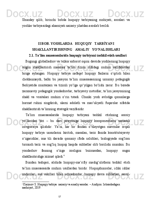 17Shunday   qilib,   birinchi   bobda   huquqiy   tarbiyaning   mohiyati,   asoslari   va
yoshlar tarbiyasidagi ahamiyati nazariy jihatdan asoslab berildi.
II BOB. YOSHLARDA     HUQUQIY     TARBİYANI
SHAKLLANTIRISHNING     AMALIY     YO‘NALISHLARI
2.1. Ta’lim muassasalarida huquqiy tarbiyani tashkil etish usullari
Bugungi globallashuv va tezkor axborot oqimi davrida yoshlarning huquqiy
ongini   shakllantirish   masalasi   ta’lim   tizimi   oldidagi   muhim   vazifalardan
biriga   aylangan.   Huquqiy   tarbiya   nafaqat   huquqiy   fanlarni   o‘qitish   bilan
cheklanmaydi,   balki   bu   jarayon   ta’lim   muassasasining   umumiy   pedagogik
faoliyatida   muntazam   va   tizimli   yo‘lga   qo‘yilgan   bo‘lishi   zarur.   Bu   borada
zamonaviy pedagogik yondashuvlar, tarbiyaviy metodlar, ta’lim jarayonining
shakl   va   vositalari   muhim   o‘rin   tutadi.   Chunki   yosh   avlodga   qonunlarga
hurmat   ruhini   singdirish,   ularni   adolatli   va   mas’uliyatli   fuqarolar   sifatida
shakllantirish ta’limning strategik vazifasidir.
Ta’lim   muassasalarida   huquqiy   tarbiyani   tashkil   etishning   asosiy
yo‘llaridan   biri   –   bu   dars   jarayoniga   huquqiy   komponentlarni   samarali
integratsiya   qilishdir.   Ya’ni,   har   bir   fandan   o‘tilayotgan   mavzular   orqali
huquqiy   tarbiya   unsurlarini   kiritish,   masalan,   tarix   fanida   konstitutsiyaviy
o‘zgarishlar,   ona   tili   darsida   qonuniy   ifoda   uslublari,   biologiyada   sog‘lom
turmush   tarzi   va   sog‘liq   huquqi   haqida   suhbatlar   olib   borilishi   mumkin.   Bu
yondashuv   fanning   o‘ziga   xosligini   buzmasdan,   huquqiy   ongni
shakllantirishga xizmat qiladi. 6
Bundan   tashqari,   alohida   huquqiy-ma’rifiy   mashg‘ulotlarni   tashkil   etish
ta’lim   muassasasida   muhim   usullardan   biridir.   Huquqshunoslar,   ichki   ishlar
xodimlari,   sud   vakillari   bilan   uchrashuvlar,   huquqiy   davra   suhbatlari,   savol-
6
  Karimov S. Huquqiy tarbiya: nazariy va amaliy asoslar. – Andijon: Ixtisoslashgan 
nashriyot, 2019. 