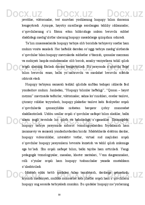 18javoblar,   viktorinalar,   test   sinovlari   yoshlarning   huquqiy   bilim   doirasini
kengaytiradi.   Ayniqsa,   hayotiy   misollarga   asoslangan   tahliliy   ishlanmalar,
o‘quvchilarning   o‘z   fikrini   erkin   bildirishiga   imkon   beruvchi   suhbat
shaklidagi mashg‘ulotlar ularning huquqiy masalalarga qiziqishini oshiradi.
Ta’lim muassasalarida huquqiy tarbiya olib borishda tarbiyaviy soatlar ham
muhim vosita sanaladi. Har haftalik darsdan so‘nggi tarbiya mashg‘ulotlarida
o‘quvchilar bilan huquqiy mavzularda suhbatlar o‘tkazish, qonunlar mazmuni
va mohiyati haqida muhokamalar olib borish, amaliy vaziyatlarni tahlil qilish
orqali   ularning   fikrlash   doirasi   kengaytiriladi.   Bu   jarayonda   o‘qituvchi   faqat
bilim   beruvchi   emas,   balki   yo‘naltiruvchi   va   maslahat   beruvchi   sifatida
ishtirok etadi.
Huquqiy   tarbiyani   samarali   tashkil   qilishda   sinfdan   tashqari   ishlarda   faol
yondashuv   muhim.  Jumladan,   “Huquqiy   bilimlar   haftaligi”,   “Qonun   –  hayot
mezoni” mavzusida tadbirlar, viktorinalar, sahna ko‘rinishlari, esselar tanlovi,
ijtimoiy   roliklar   tayyorlash,   huquqiy   plakatlar   tanlovi   kabi   faoliyatlar   orqali
o‘quvchilarda   qonuniylikka   nisbatan   barqaror   ijobiy   munosabat
shakllantiriladi. Ushbu usullar orqali o‘quvchilar nafaqat bilim oladilar, balki
ularni   ongli   ravishda   his   qilish   va   baholashga   o‘rganadilar.   Shuningdek,
huquqiy   tarbiya   jarayonida   axborot   texnologiyalaridan   foydalanish   ham
zamonaviy va samarali yondashuvlardan biridir. Maktablarda elektron darslar,
huquqiy   videoroliklar,   interaktiv   testlar,   virtual   sud   majlislari   orqali
o‘quvchilar   huquqiy   jarayonlarni   bevosita   kuzatish   va   tahlil   qilish   imkoniga
ega   bo‘ladi.   Shu   orqali   nafaqat   bilim,   balki   tajriba   ham   orttiriladi.   Yangi
pedagogik   texnologiyalar,   masalan,   klaster   xaritalari,   Venn   diagrammalari,
rolli   o‘yinlar   orqali   ham   huquqiy   tushunchalar   yanada   mustahkam
o‘zlashtiriladi.
Maktab   ichki   tartib   qoidalari   bilan   tanishtirish,   darslarga   qatnashish,
kiyinish madaniyati, mulkka munosabat kabi jihatlar orqali ham o‘quvchilarni
huquqiy ong asosida tarbiyalash mumkin. Bu qoidalar huquqiy me’yorlarning 