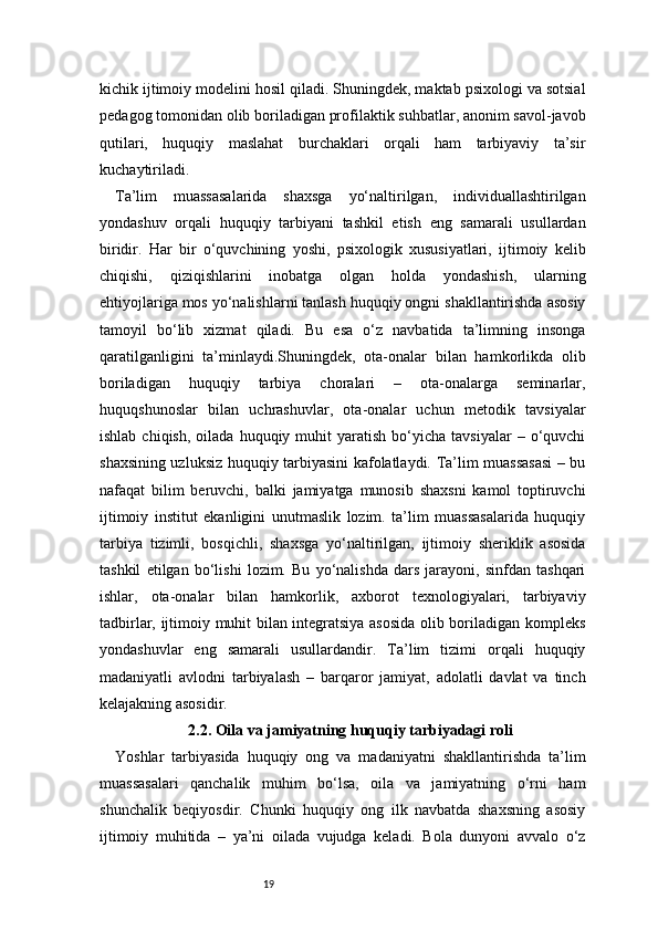 19kichik ijtimoiy modelini hosil qiladi. Shuningdek, maktab psixologi va sotsial
pedagog tomonidan olib boriladigan profilaktik suhbatlar, anonim savol-javob
qutilari,   huquqiy   maslahat   burchaklari   orqali   ham   tarbiyaviy   ta’sir
kuchaytiriladi.
Ta’lim   muassasalarida   shaxsga   yo‘naltirilgan,   individuallashtirilgan
yondashuv   orqali   huquqiy   tarbiyani   tashkil   etish   eng   samarali   usullardan
biridir.   Har   bir   o‘quvchining   yoshi,   psixologik   xususiyatlari,   ijtimoiy   kelib
chiqishi,   qiziqishlarini   inobatga   olgan   holda   yondashish,   ularning
ehtiyojlariga mos yo‘nalishlarni tanlash huquqiy ongni shakllantirishda asosiy
tamoyil   bo‘lib   xizmat   qiladi.   Bu   esa   o‘z   navbatida   ta’limning   insonga
qaratilganligini   ta’minlaydi.Shuningdek,   ota-onalar   bilan   hamkorlikda   olib
boriladigan   huquqiy   tarbiya   choralari   –   ota-onalarga   seminarlar,
huquqshunoslar   bilan   uchrashuvlar,   ota-onalar   uchun   metodik   tavsiyalar
ishlab  chiqish,   oilada  huquqiy  muhit   yaratish   bo‘yicha   tavsiyalar  –  o‘quvchi
shaxsining uzluksiz huquqiy tarbiyasini kafolatlaydi. Ta’lim muassasasi  – bu
nafaqat   bilim   beruvchi,   balki   jamiyatga   munosib   shaxsni   kamol   toptiruvchi
ijtimoiy   institut   ekanligini   unutmaslik   lozim.   ta’lim   muassasalarida   huquqiy
tarbiya   tizimli,   bosqichli,   shaxsga   yo‘naltirilgan,   ijtimoiy   sheriklik   asosida
tashkil   etilgan   bo‘lishi   lozim.   Bu   yo‘nalishda   dars   jarayoni,   sinfdan   tashqari
ishlar,   ota-onalar   bilan   hamkorlik,   axborot   texnologiyalari,   tarbiyaviy
tadbirlar, ijtimoiy muhit bilan integratsiya asosida olib boriladigan kompleks
yondashuvlar   eng   samarali   usullardandir.   Ta’lim   tizimi   orqali   huquqiy
madaniyatli   avlodni   tarbiyalash   –   barqaror   jamiyat,   adolatli   davlat   va   tinch
kelajakning asosidir.
2.2. Oila va jamiyatning huquqiy tarbiyadagi roli
Yoshlar   tarbiyasida   huquqiy   ong   va   madaniyatni   shakllantirishda   ta’lim
muassasalari   qanchalik   muhim   bo‘lsa,   oila   va   jamiyatning   o‘rni   ham
shunchalik   beqiyosdir.   Chunki   huquqiy   ong   ilk   navbatda   shaxsning   asosiy
ijtimoiy   muhitida   –   ya’ni   oilada   vujudga   keladi.   Bola   dunyoni   avvalo   o‘z 
