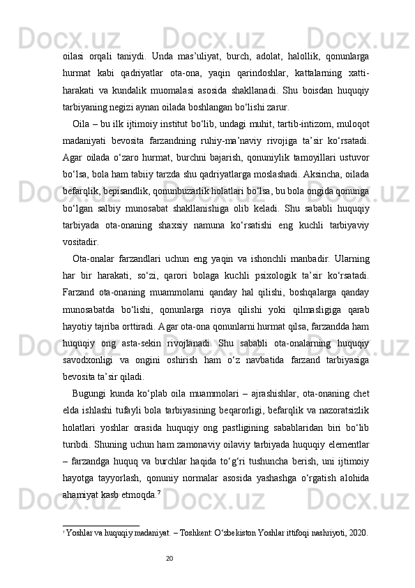 20oilasi   orqali   taniydi.   Unda   mas’uliyat,   burch,   adolat,   halollik,   qonunlarga
hurmat   kabi   qadriyatlar   ota-ona,   yaqin   qarindoshlar,   kattalarning   xatti-
harakati   va   kundalik   muomalasi   asosida   shakllanadi.   Shu   boisdan   huquqiy
tarbiyaning negizi aynan oilada boshlangan bo‘lishi zarur.
Oila – bu ilk ijtimoiy institut bo‘lib, undagi muhit, tartib-intizom, muloqot
madaniyati   bevosita   farzandning   ruhiy-ma’naviy   rivojiga   ta’sir   ko‘rsatadi.
Agar   oilada   o‘zaro   hurmat,   burchni   bajarish,   qonuniylik   tamoyillari   ustuvor
bo‘lsa, bola ham tabiiy tarzda shu qadriyatlarga moslashadi. Aksincha, oilada
befarqlik, bepisandlik, qonunbuzarlik holatlari bo‘lsa, bu bola ongida qonunga
bo‘lgan   salbiy   munosabat   shakllanishiga   olib   keladi.   Shu   sababli   huquqiy
tarbiyada   ota-onaning   shaxsiy   namuna   ko‘rsatishi   eng   kuchli   tarbiyaviy
vositadir.
Ota-onalar   farzandlari   uchun   eng   yaqin   va   ishonchli   manbadir.   Ularning
har   bir   harakati,   so‘zi,   qarori   bolaga   kuchli   psixologik   ta’sir   ko‘rsatadi.
Farzand   ota-onaning   muammolarni   qanday   hal   qilishi,   boshqalarga   qanday
munosabatda   bo‘lishi,   qonunlarga   rioya   qilishi   yoki   qilmasligiga   qarab
hayotiy tajriba orttiradi. Agar ota-ona qonunlarni hurmat qilsa, farzandda ham
huquqiy   ong   asta-sekin   rivojlanadi.   Shu   sababli   ota-onalarning   huquqiy
savodxonligi   va   ongini   oshirish   ham   o‘z   navbatida   farzand   tarbiyasiga
bevosita ta’sir qiladi.
Bugungi   kunda   ko‘plab   oila   muammolari   –   ajrashishlar,   ota-onaning   chet
elda  ishlashi   tufayli   bola  tarbiyasining  beqarorligi,  befarqlik  va nazoratsizlik
holatlari   yoshlar   orasida   huquqiy   ong   pastligining   sabablaridan   biri   bo‘lib
turibdi. Shuning uchun ham zamonaviy oilaviy tarbiyada huquqiy elementlar
–   farzandga   huquq   va   burchlar   haqida   to‘g‘ri   tushuncha   berish,   uni   ijtimoiy
hayotga   tayyorlash,   qonuniy   normalar   asosida   yashashga   o‘rgatish   alohida
ahamiyat kasb etmoqda. 7
7
  Yoshlar va huquqiy madaniyat. – Toshkent: O‘zbekiston Yoshlar ittifoqi nashriyoti, 2020. 